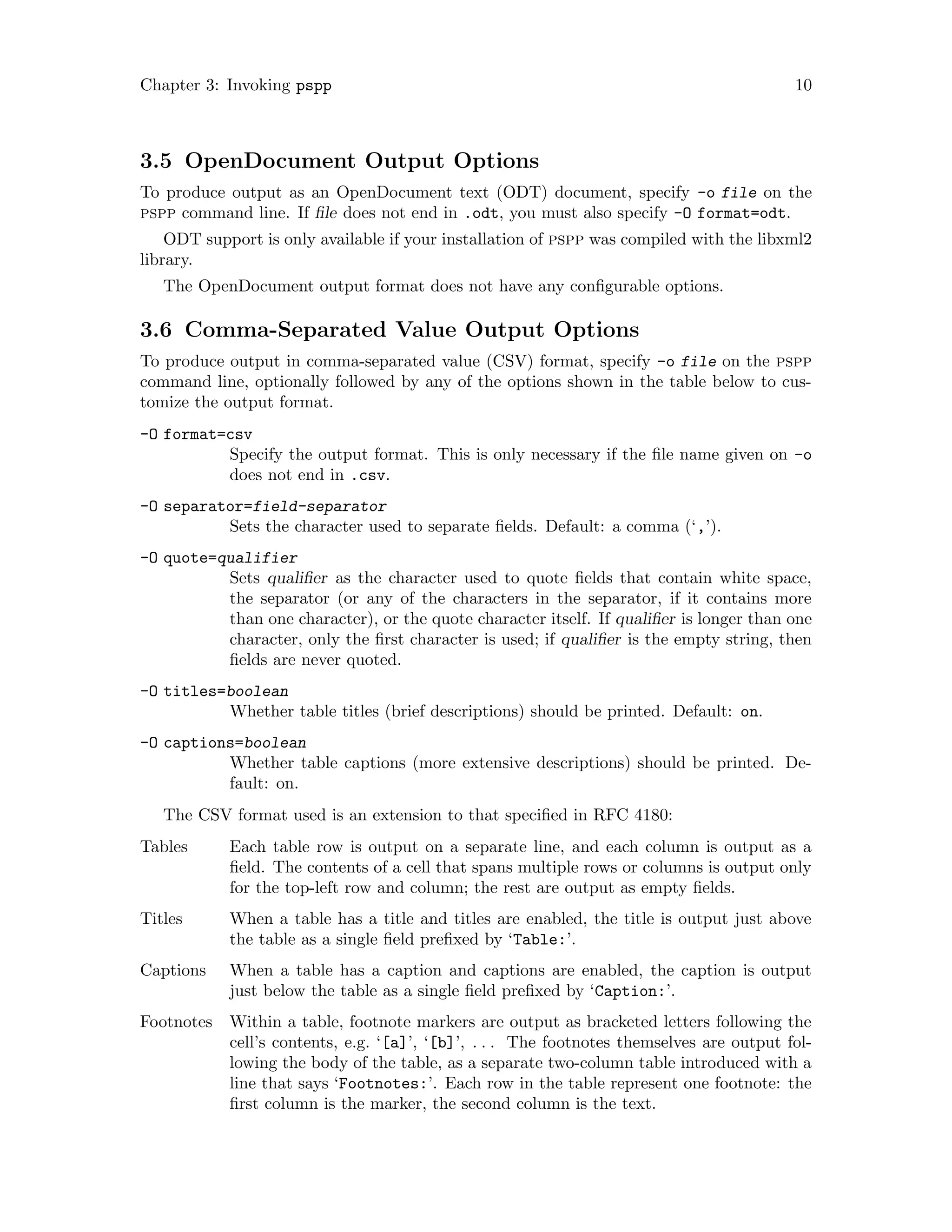 Chapter 3: Invoking pspp 10
3.5 OpenDocument Output Options
To produce output as an OpenDocument text (ODT) document, specify -o file on the
pspp command line. If file does not end in .odt, you must also specify -O format=odt.
ODT support is only available if your installation of pspp was compiled with the libxml2
library.
The OpenDocument output format does not have any configurable options.
3.6 Comma-Separated Value Output Options
To produce output in comma-separated value (CSV) format, specify -o file on the pspp
command line, optionally followed by any of the options shown in the table below to cus-
tomize the output format.
-O format=csv
Specify the output format. This is only necessary if the file name given on -o
does not end in .csv.
-O separator=field-separator
Sets the character used to separate fields. Default: a comma (‘,’).
-O quote=qualifier
Sets qualifier as the character used to quote fields that contain white space,
the separator (or any of the characters in the separator, if it contains more
than one character), or the quote character itself. If qualifier is longer than one
character, only the first character is used; if qualifier is the empty string, then
fields are never quoted.
-O titles=boolean
Whether table titles (brief descriptions) should be printed. Default: on.
-O captions=boolean
Whether table captions (more extensive descriptions) should be printed. De-
fault: on.
The CSV format used is an extension to that specified in RFC 4180:
Tables Each table row is output on a separate line, and each column is output as a
field. The contents of a cell that spans multiple rows or columns is output only
for the top-left row and column; the rest are output as empty fields.
Titles When a table has a title and titles are enabled, the title is output just above
the table as a single field prefixed by ‘Table:’.
Captions When a table has a caption and captions are enabled, the caption is output
just below the table as a single field prefixed by ‘Caption:’.
Footnotes Within a table, footnote markers are output as bracketed letters following the
cell’s contents, e.g. ‘[a]’, ‘[b]’, . . . The footnotes themselves are output fol-
lowing the body of the table, as a separate two-column table introduced with a
line that says ‘Footnotes:’. Each row in the table represent one footnote: the
first column is the marker, the second column is the text.
 