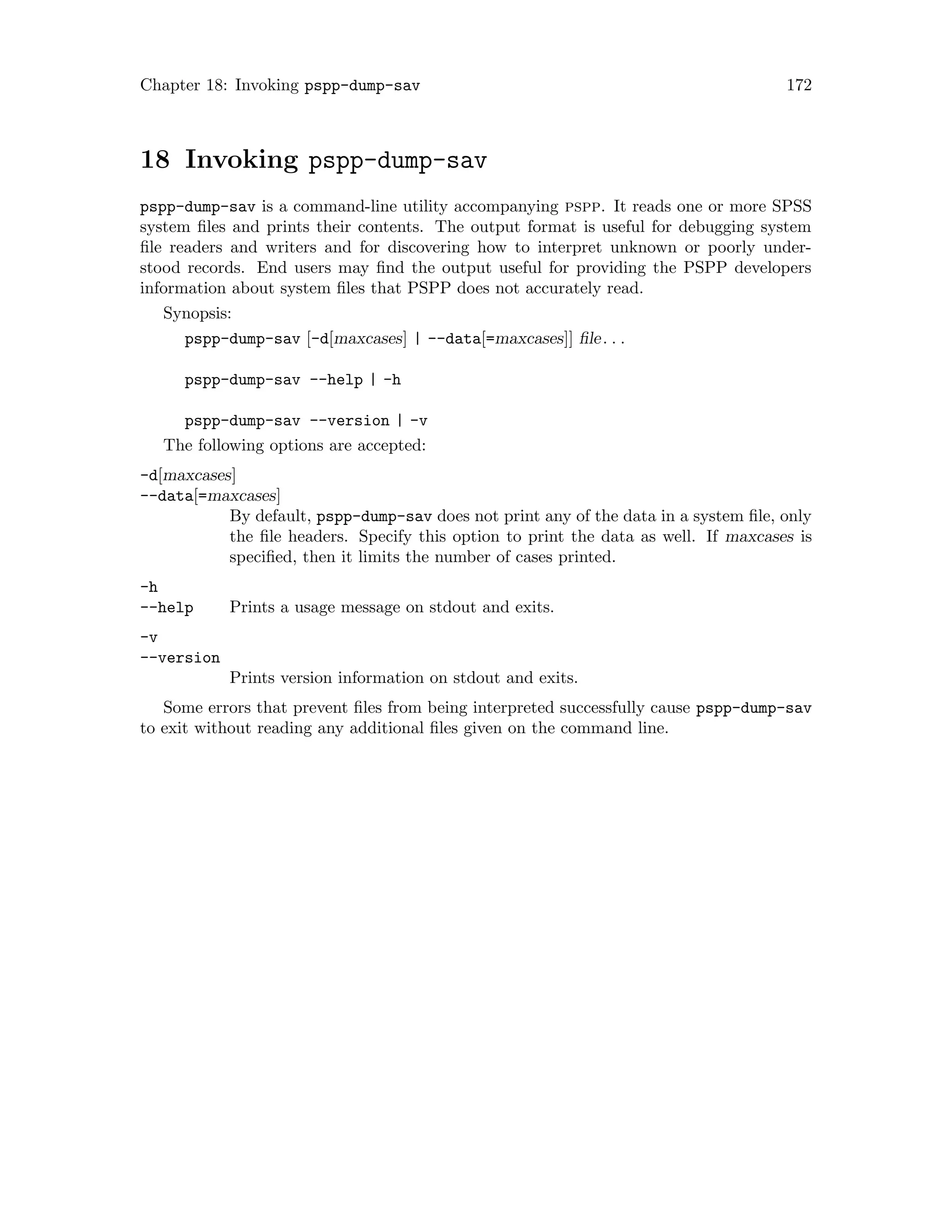 Chapter 18: Invoking pspp-dump-sav 172
18 Invoking pspp-dump-sav
pspp-dump-sav is a command-line utility accompanying pspp. It reads one or more SPSS
system files and prints their contents. The output format is useful for debugging system
file readers and writers and for discovering how to interpret unknown or poorly under-
stood records. End users may find the output useful for providing the PSPP developers
information about system files that PSPP does not accurately read.
Synopsis:
pspp-dump-sav [-d[maxcases] | --data[=maxcases]] file. . .
pspp-dump-sav --help | -h
pspp-dump-sav --version | -v
The following options are accepted:
-d[maxcases]
--data[=maxcases]
By default, pspp-dump-sav does not print any of the data in a system file, only
the file headers. Specify this option to print the data as well. If maxcases is
specified, then it limits the number of cases printed.
-h
--help Prints a usage message on stdout and exits.
-v
--version
Prints version information on stdout and exits.
Some errors that prevent files from being interpreted successfully cause pspp-dump-sav
to exit without reading any additional files given on the command line.
 