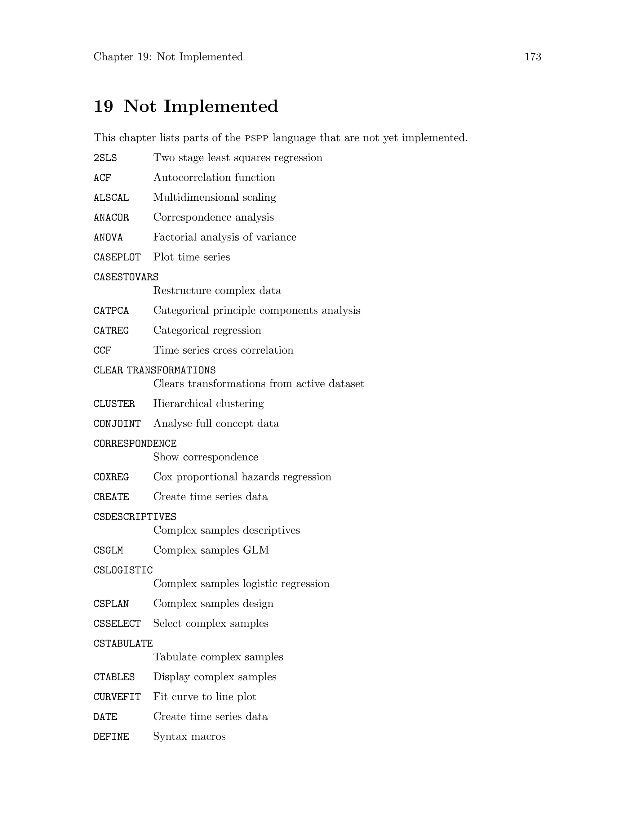 Chapter 19: Not Implemented 173
19 Not Implemented
This chapter lists parts of the pspp language that are not yet implemented.
2SLS Two stage least squares regression
ACF Autocorrelation function
ALSCAL Multidimensional scaling
ANACOR Correspondence analysis
ANOVA Factorial analysis of variance
CASEPLOT Plot time series
CASESTOVARS
Restructure complex data
CATPCA Categorical principle components analysis
CATREG Categorical regression
CCF Time series cross correlation
CLEAR TRANSFORMATIONS
Clears transformations from active dataset
CLUSTER Hierarchical clustering
CONJOINT Analyse full concept data
CORRESPONDENCE
Show correspondence
COXREG Cox proportional hazards regression
CREATE Create time series data
CSDESCRIPTIVES
Complex samples descriptives
CSGLM Complex samples GLM
CSLOGISTIC
Complex samples logistic regression
CSPLAN Complex samples design
CSSELECT Select complex samples
CSTABULATE
Tabulate complex samples
CTABLES Display complex samples
CURVEFIT Fit curve to line plot
DATE Create time series data
DEFINE Syntax macros
 