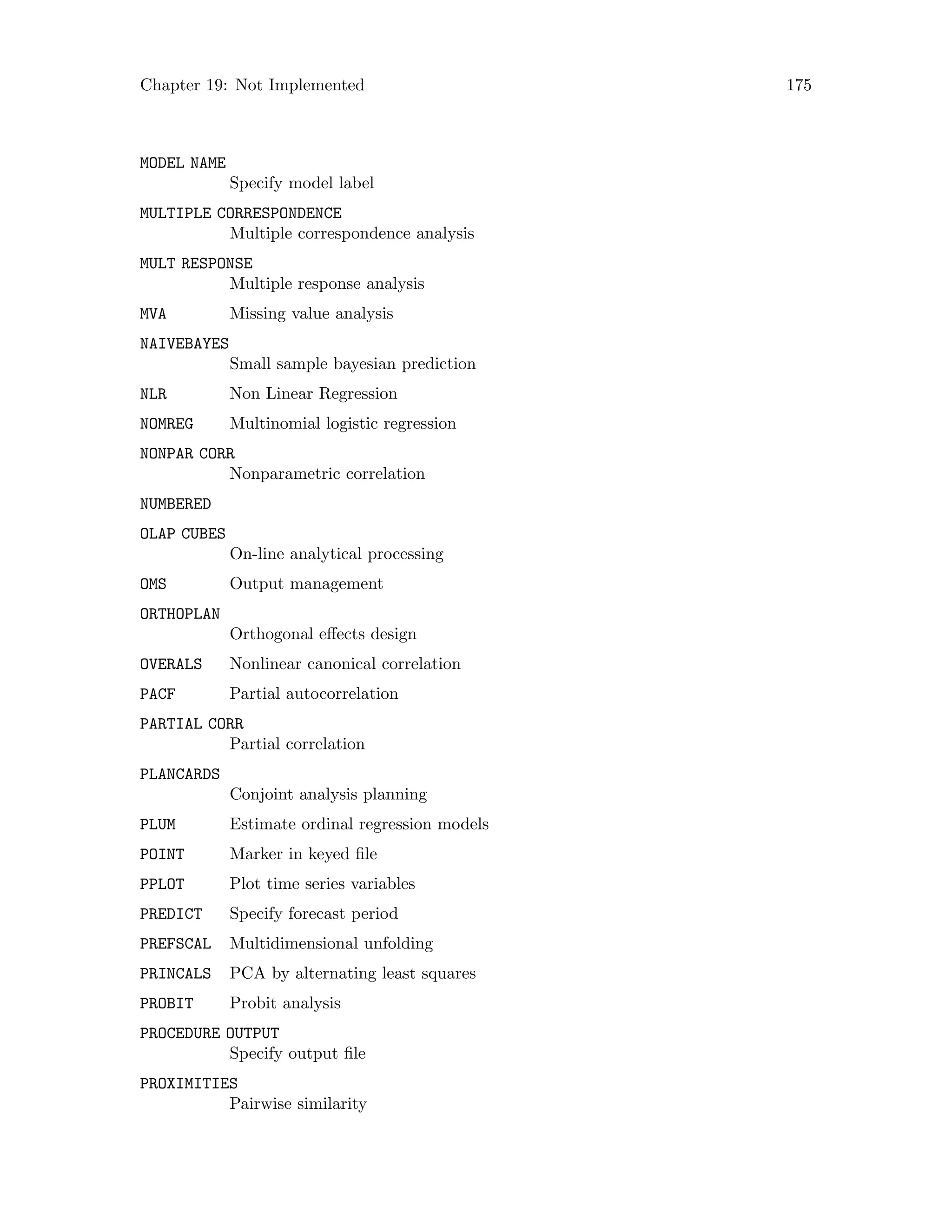 Chapter 19: Not Implemented 175
MODEL NAME
Specify model label
MULTIPLE CORRESPONDENCE
Multiple correspondence analysis
MULT RESPONSE
Multiple response analysis
MVA Missing value analysis
NAIVEBAYES
Small sample bayesian prediction
NLR Non Linear Regression
NOMREG Multinomial logistic regression
NONPAR CORR
Nonparametric correlation
NUMBERED
OLAP CUBES
On-line analytical processing
OMS Output management
ORTHOPLAN
Orthogonal effects design
OVERALS Nonlinear canonical correlation
PACF Partial autocorrelation
PARTIAL CORR
Partial correlation
PLANCARDS
Conjoint analysis planning
PLUM Estimate ordinal regression models
POINT Marker in keyed file
PPLOT Plot time series variables
PREDICT Specify forecast period
PREFSCAL Multidimensional unfolding
PRINCALS PCA by alternating least squares
PROBIT Probit analysis
PROCEDURE OUTPUT
Specify output file
PROXIMITIES
Pairwise similarity
 