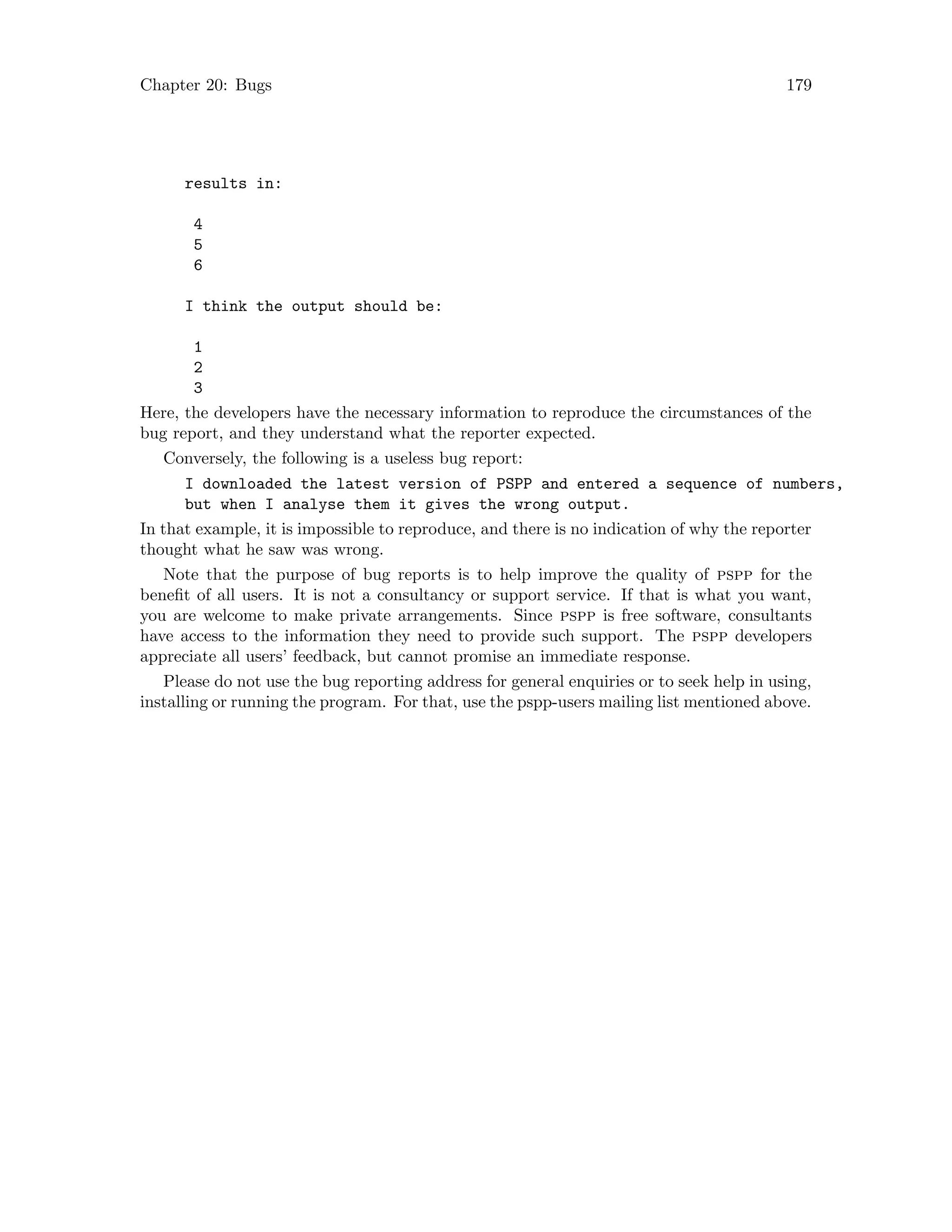 Chapter 20: Bugs 179
results in:
4
5
6
I think the output should be:
1
2
3
Here, the developers have the necessary information to reproduce the circumstances of the
bug report, and they understand what the reporter expected.
Conversely, the following is a useless bug report:
I downloaded the latest version of PSPP and entered a sequence of numbers,
but when I analyse them it gives the wrong output.
In that example, it is impossible to reproduce, and there is no indication of why the reporter
thought what he saw was wrong.
Note that the purpose of bug reports is to help improve the quality of pspp for the
benefit of all users. It is not a consultancy or support service. If that is what you want,
you are welcome to make private arrangements. Since pspp is free software, consultants
have access to the information they need to provide such support. The pspp developers
appreciate all users’ feedback, but cannot promise an immediate response.
Please do not use the bug reporting address for general enquiries or to seek help in using,
installing or running the program. For that, use the pspp-users mailing list mentioned above.
 