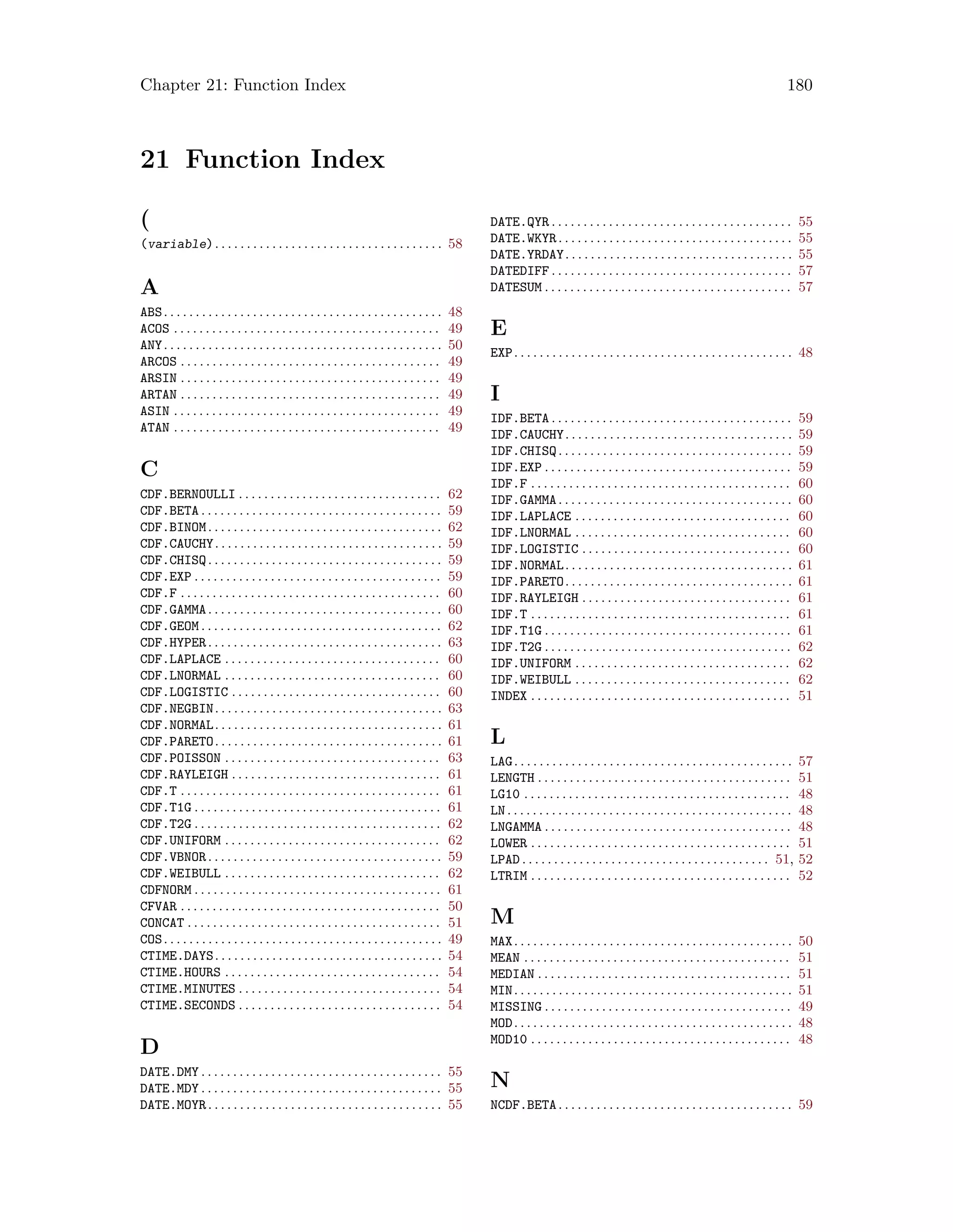 Chapter 21: Function Index 180
21 Function Index
(
(variable). . . . . . . . . . . . . . . . . . . . . . . . . . . . . . . . . . . . 58
A
ABS. . . . . . . . . . . . . . . . . . . . . . . . . . . . . . . . . . . . . . . . . . . . 48
ACOS . . . . . . . . . . . . . . . . . . . . . . . . . . . . . . . . . . . . . . . . . . 49
ANY. . . . . . . . . . . . . . . . . . . . . . . . . . . . . . . . . . . . . . . . . . . . 50
ARCOS . . . . . . . . . . . . . . . . . . . . . . . . . . . . . . . . . . . . . . . . . 49
ARSIN . . . . . . . . . . . . . . . . . . . . . . . . . . . . . . . . . . . . . . . . . 49
ARTAN . . . . . . . . . . . . . . . . . . . . . . . . . . . . . . . . . . . . . . . . . 49
ASIN . . . . . . . . . . . . . . . . . . . . . . . . . . . . . . . . . . . . . . . . . . 49
ATAN . . . . . . . . . . . . . . . . . . . . . . . . . . . . . . . . . . . . . . . . . . 49
C
CDF.BERNOULLI . . . . . . . . . . . . . . . . . . . . . . . . . . . . . . . . 62
CDF.BETA . . . . . . . . . . . . . . . . . . . . . . . . . . . . . . . . . . . . . . 59
CDF.BINOM. . . . . . . . . . . . . . . . . . . . . . . . . . . . . . . . . . . . . 62
CDF.CAUCHY. . . . . . . . . . . . . . . . . . . . . . . . . . . . . . . . . . . . 59
CDF.CHISQ. . . . . . . . . . . . . . . . . . . . . . . . . . . . . . . . . . . . . 59
CDF.EXP . . . . . . . . . . . . . . . . . . . . . . . . . . . . . . . . . . . . . . . 59
CDF.F . . . . . . . . . . . . . . . . . . . . . . . . . . . . . . . . . . . . . . . . . 60
CDF.GAMMA. . . . . . . . . . . . . . . . . . . . . . . . . . . . . . . . . . . . . 60
CDF.GEOM . . . . . . . . . . . . . . . . . . . . . . . . . . . . . . . . . . . . . . 62
CDF.HYPER. . . . . . . . . . . . . . . . . . . . . . . . . . . . . . . . . . . . . 63
CDF.LAPLACE . . . . . . . . . . . . . . . . . . . . . . . . . . . . . . . . . . 60
CDF.LNORMAL . . . . . . . . . . . . . . . . . . . . . . . . . . . . . . . . . . 60
CDF.LOGISTIC . . . . . . . . . . . . . . . . . . . . . . . . . . . . . . . . . 60
CDF.NEGBIN. . . . . . . . . . . . . . . . . . . . . . . . . . . . . . . . . . . . 63
CDF.NORMAL. . . . . . . . . . . . . . . . . . . . . . . . . . . . . . . . . . . . 61
CDF.PARETO. . . . . . . . . . . . . . . . . . . . . . . . . . . . . . . . . . . . 61
CDF.POISSON . . . . . . . . . . . . . . . . . . . . . . . . . . . . . . . . . . 63
CDF.RAYLEIGH . . . . . . . . . . . . . . . . . . . . . . . . . . . . . . . . . 61
CDF.T . . . . . . . . . . . . . . . . . . . . . . . . . . . . . . . . . . . . . . . . . 61
CDF.T1G . . . . . . . . . . . . . . . . . . . . . . . . . . . . . . . . . . . . . . . 61
CDF.T2G . . . . . . . . . . . . . . . . . . . . . . . . . . . . . . . . . . . . . . . 62
CDF.UNIFORM . . . . . . . . . . . . . . . . . . . . . . . . . . . . . . . . . . 62
CDF.VBNOR. . . . . . . . . . . . . . . . . . . . . . . . . . . . . . . . . . . . . 59
CDF.WEIBULL . . . . . . . . . . . . . . . . . . . . . . . . . . . . . . . . . . 62
CDFNORM . . . . . . . . . . . . . . . . . . . . . . . . . . . . . . . . . . . . . . . 61
CFVAR . . . . . . . . . . . . . . . . . . . . . . . . . . . . . . . . . . . . . . . . . 50
CONCAT . . . . . . . . . . . . . . . . . . . . . . . . . . . . . . . . . . . . . . . . 51
COS. . . . . . . . . . . . . . . . . . . . . . . . . . . . . . . . . . . . . . . . . . . . 49
CTIME.DAYS. . . . . . . . . . . . . . . . . . . . . . . . . . . . . . . . . . . . 54
CTIME.HOURS . . . . . . . . . . . . . . . . . . . . . . . . . . . . . . . . . . 54
CTIME.MINUTES . . . . . . . . . . . . . . . . . . . . . . . . . . . . . . . . 54
CTIME.SECONDS . . . . . . . . . . . . . . . . . . . . . . . . . . . . . . . . 54
D
DATE.DMY . . . . . . . . . . . . . . . . . . . . . . . . . . . . . . . . . . . . . . 55
DATE.MDY . . . . . . . . . . . . . . . . . . . . . . . . . . . . . . . . . . . . . . 55
DATE.MOYR. . . . . . . . . . . . . . . . . . . . . . . . . . . . . . . . . . . . . 55
DATE.QYR . . . . . . . . . . . . . . . . . . . . . . . . . . . . . . . . . . . . . . 55
DATE.WKYR. . . . . . . . . . . . . . . . . . . . . . . . . . . . . . . . . . . . . 55
DATE.YRDAY. . . . . . . . . . . . . . . . . . . . . . . . . . . . . . . . . . . . 55
DATEDIFF . . . . . . . . . . . . . . . . . . . . . . . . . . . . . . . . . . . . . . 57
DATESUM . . . . . . . . . . . . . . . . . . . . . . . . . . . . . . . . . . . . . . . 57
E
EXP. . . . . . . . . . . . . . . . . . . . . . . . . . . . . . . . . . . . . . . . . . . . 48
I
IDF.BETA . . . . . . . . . . . . . . . . . . . . . . . . . . . . . . . . . . . . . . 59
IDF.CAUCHY. . . . . . . . . . . . . . . . . . . . . . . . . . . . . . . . . . . . 59
IDF.CHISQ. . . . . . . . . . . . . . . . . . . . . . . . . . . . . . . . . . . . . 59
IDF.EXP . . . . . . . . . . . . . . . . . . . . . . . . . . . . . . . . . . . . . . . 59
IDF.F . . . . . . . . . . . . . . . . . . . . . . . . . . . . . . . . . . . . . . . . . 60
IDF.GAMMA. . . . . . . . . . . . . . . . . . . . . . . . . . . . . . . . . . . . . 60
IDF.LAPLACE . . . . . . . . . . . . . . . . . . . . . . . . . . . . . . . . . . 60
IDF.LNORMAL . . . . . . . . . . . . . . . . . . . . . . . . . . . . . . . . . . 60
IDF.LOGISTIC . . . . . . . . . . . . . . . . . . . . . . . . . . . . . . . . . 60
IDF.NORMAL. . . . . . . . . . . . . . . . . . . . . . . . . . . . . . . . . . . . 61
IDF.PARETO. . . . . . . . . . . . . . . . . . . . . . . . . . . . . . . . . . . . 61
IDF.RAYLEIGH . . . . . . . . . . . . . . . . . . . . . . . . . . . . . . . . . 61
IDF.T . . . . . . . . . . . . . . . . . . . . . . . . . . . . . . . . . . . . . . . . . 61
IDF.T1G . . . . . . . . . . . . . . . . . . . . . . . . . . . . . . . . . . . . . . . 61
IDF.T2G . . . . . . . . . . . . . . . . . . . . . . . . . . . . . . . . . . . . . . . 62
IDF.UNIFORM . . . . . . . . . . . . . . . . . . . . . . . . . . . . . . . . . . 62
IDF.WEIBULL . . . . . . . . . . . . . . . . . . . . . . . . . . . . . . . . . . 62
INDEX . . . . . . . . . . . . . . . . . . . . . . . . . . . . . . . . . . . . . . . . . 51
L
LAG. . . . . . . . . . . . . . . . . . . . . . . . . . . . . . . . . . . . . . . . . . . . 57
LENGTH . . . . . . . . . . . . . . . . . . . . . . . . . . . . . . . . . . . . . . . . 51
LG10 . . . . . . . . . . . . . . . . . . . . . . . . . . . . . . . . . . . . . . . . . . 48
LN. . . . . . . . . . . . . . . . . . . . . . . . . . . . . . . . . . . . . . . . . . . . . 48
LNGAMMA . . . . . . . . . . . . . . . . . . . . . . . . . . . . . . . . . . . . . . . 48
LOWER . . . . . . . . . . . . . . . . . . . . . . . . . . . . . . . . . . . . . . . . . 51
LPAD . . . . . . . . . . . . . . . . . . . . . . . . . . . . . . . . . . . . . . . 51, 52
LTRIM . . . . . . . . . . . . . . . . . . . . . . . . . . . . . . . . . . . . . . . . . 52
M
MAX. . . . . . . . . . . . . . . . . . . . . . . . . . . . . . . . . . . . . . . . . . . . 50
MEAN . . . . . . . . . . . . . . . . . . . . . . . . . . . . . . . . . . . . . . . . . . 51
MEDIAN . . . . . . . . . . . . . . . . . . . . . . . . . . . . . . . . . . . . . . . . 51
MIN. . . . . . . . . . . . . . . . . . . . . . . . . . . . . . . . . . . . . . . . . . . . 51
MISSING . . . . . . . . . . . . . . . . . . . . . . . . . . . . . . . . . . . . . . . 49
MOD. . . . . . . . . . . . . . . . . . . . . . . . . . . . . . . . . . . . . . . . . . . . 48
MOD10 . . . . . . . . . . . . . . . . . . . . . . . . . . . . . . . . . . . . . . . . . 48
N
NCDF.BETA. . . . . . . . . . . . . . . . . . . . . . . . . . . . . . . . . . . . . 59
 