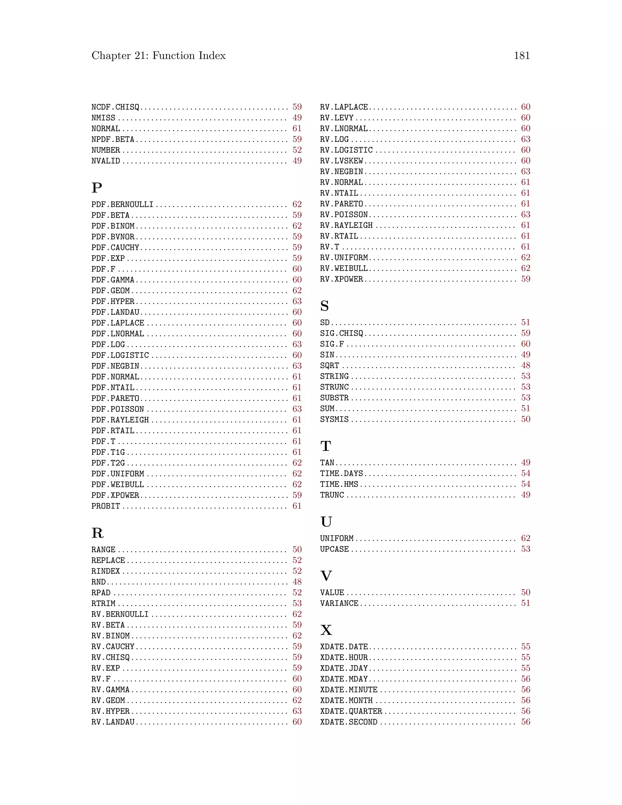 Chapter 21: Function Index 181
NCDF.CHISQ. . . . . . . . . . . . . . . . . . . . . . . . . . . . . . . . . . . . 59
NMISS . . . . . . . . . . . . . . . . . . . . . . . . . . . . . . . . . . . . . . . . . 49
NORMAL . . . . . . . . . . . . . . . . . . . . . . . . . . . . . . . . . . . . . . . . 61
NPDF.BETA. . . . . . . . . . . . . . . . . . . . . . . . . . . . . . . . . . . . . 59
NUMBER . . . . . . . . . . . . . . . . . . . . . . . . . . . . . . . . . . . . . . . . 52
NVALID . . . . . . . . . . . . . . . . . . . . . . . . . . . . . . . . . . . . . . . . 49
P
PDF.BERNOULLI . . . . . . . . . . . . . . . . . . . . . . . . . . . . . . . . 62
PDF.BETA . . . . . . . . . . . . . . . . . . . . . . . . . . . . . . . . . . . . . . 59
PDF.BINOM. . . . . . . . . . . . . . . . . . . . . . . . . . . . . . . . . . . . . 62
PDF.BVNOR. . . . . . . . . . . . . . . . . . . . . . . . . . . . . . . . . . . . . 59
PDF.CAUCHY. . . . . . . . . . . . . . . . . . . . . . . . . . . . . . . . . . . . 59
PDF.EXP . . . . . . . . . . . . . . . . . . . . . . . . . . . . . . . . . . . . . . . 59
PDF.F . . . . . . . . . . . . . . . . . . . . . . . . . . . . . . . . . . . . . . . . . 60
PDF.GAMMA. . . . . . . . . . . . . . . . . . . . . . . . . . . . . . . . . . . . . 60
PDF.GEOM . . . . . . . . . . . . . . . . . . . . . . . . . . . . . . . . . . . . . . 62
PDF.HYPER. . . . . . . . . . . . . . . . . . . . . . . . . . . . . . . . . . . . . 63
PDF.LANDAU. . . . . . . . . . . . . . . . . . . . . . . . . . . . . . . . . . . . 60
PDF.LAPLACE . . . . . . . . . . . . . . . . . . . . . . . . . . . . . . . . . . 60
PDF.LNORMAL . . . . . . . . . . . . . . . . . . . . . . . . . . . . . . . . . . 60
PDF.LOG . . . . . . . . . . . . . . . . . . . . . . . . . . . . . . . . . . . . . . . 63
PDF.LOGISTIC . . . . . . . . . . . . . . . . . . . . . . . . . . . . . . . . . 60
PDF.NEGBIN. . . . . . . . . . . . . . . . . . . . . . . . . . . . . . . . . . . . 63
PDF.NORMAL. . . . . . . . . . . . . . . . . . . . . . . . . . . . . . . . . . . . 61
PDF.NTAIL. . . . . . . . . . . . . . . . . . . . . . . . . . . . . . . . . . . . . 61
PDF.PARETO. . . . . . . . . . . . . . . . . . . . . . . . . . . . . . . . . . . . 61
PDF.POISSON . . . . . . . . . . . . . . . . . . . . . . . . . . . . . . . . . . 63
PDF.RAYLEIGH . . . . . . . . . . . . . . . . . . . . . . . . . . . . . . . . . 61
PDF.RTAIL. . . . . . . . . . . . . . . . . . . . . . . . . . . . . . . . . . . . . 61
PDF.T . . . . . . . . . . . . . . . . . . . . . . . . . . . . . . . . . . . . . . . . . 61
PDF.T1G . . . . . . . . . . . . . . . . . . . . . . . . . . . . . . . . . . . . . . . 61
PDF.T2G . . . . . . . . . . . . . . . . . . . . . . . . . . . . . . . . . . . . . . . 62
PDF.UNIFORM . . . . . . . . . . . . . . . . . . . . . . . . . . . . . . . . . . 62
PDF.WEIBULL . . . . . . . . . . . . . . . . . . . . . . . . . . . . . . . . . . 62
PDF.XPOWER. . . . . . . . . . . . . . . . . . . . . . . . . . . . . . . . . . . . 59
PROBIT . . . . . . . . . . . . . . . . . . . . . . . . . . . . . . . . . . . . . . . . 61
R
RANGE . . . . . . . . . . . . . . . . . . . . . . . . . . . . . . . . . . . . . . . . . 50
REPLACE . . . . . . . . . . . . . . . . . . . . . . . . . . . . . . . . . . . . . . . 52
RINDEX . . . . . . . . . . . . . . . . . . . . . . . . . . . . . . . . . . . . . . . . 52
RND. . . . . . . . . . . . . . . . . . . . . . . . . . . . . . . . . . . . . . . . . . . . 48
RPAD . . . . . . . . . . . . . . . . . . . . . . . . . . . . . . . . . . . . . . . . . . 52
RTRIM . . . . . . . . . . . . . . . . . . . . . . . . . . . . . . . . . . . . . . . . . 53
RV.BERNOULLI . . . . . . . . . . . . . . . . . . . . . . . . . . . . . . . . . 62
RV.BETA . . . . . . . . . . . . . . . . . . . . . . . . . . . . . . . . . . . . . . . 59
RV.BINOM . . . . . . . . . . . . . . . . . . . . . . . . . . . . . . . . . . . . . . 62
RV.CAUCHY. . . . . . . . . . . . . . . . . . . . . . . . . . . . . . . . . . . . . 59
RV.CHISQ . . . . . . . . . . . . . . . . . . . . . . . . . . . . . . . . . . . . . . 59
RV.EXP . . . . . . . . . . . . . . . . . . . . . . . . . . . . . . . . . . . . . . . . 59
RV.F . . . . . . . . . . . . . . . . . . . . . . . . . . . . . . . . . . . . . . . . . . 60
RV.GAMMA . . . . . . . . . . . . . . . . . . . . . . . . . . . . . . . . . . . . . . 60
RV.GEOM . . . . . . . . . . . . . . . . . . . . . . . . . . . . . . . . . . . . . . . 62
RV.HYPER . . . . . . . . . . . . . . . . . . . . . . . . . . . . . . . . . . . . . . 63
RV.LANDAU. . . . . . . . . . . . . . . . . . . . . . . . . . . . . . . . . . . . . 60
RV.LAPLACE. . . . . . . . . . . . . . . . . . . . . . . . . . . . . . . . . . . . 60
RV.LEVY . . . . . . . . . . . . . . . . . . . . . . . . . . . . . . . . . . . . . . . 60
RV.LNORMAL. . . . . . . . . . . . . . . . . . . . . . . . . . . . . . . . . . . . 60
RV.LOG . . . . . . . . . . . . . . . . . . . . . . . . . . . . . . . . . . . . . . . . 63
RV.LOGISTIC . . . . . . . . . . . . . . . . . . . . . . . . . . . . . . . . . . 60
RV.LVSKEW. . . . . . . . . . . . . . . . . . . . . . . . . . . . . . . . . . . . . 60
RV.NEGBIN. . . . . . . . . . . . . . . . . . . . . . . . . . . . . . . . . . . . . 63
RV.NORMAL. . . . . . . . . . . . . . . . . . . . . . . . . . . . . . . . . . . . . 61
RV.NTAIL . . . . . . . . . . . . . . . . . . . . . . . . . . . . . . . . . . . . . . 61
RV.PARETO. . . . . . . . . . . . . . . . . . . . . . . . . . . . . . . . . . . . . 61
RV.POISSON. . . . . . . . . . . . . . . . . . . . . . . . . . . . . . . . . . . . 63
RV.RAYLEIGH . . . . . . . . . . . . . . . . . . . . . . . . . . . . . . . . . . 61
RV.RTAIL . . . . . . . . . . . . . . . . . . . . . . . . . . . . . . . . . . . . . . 61
RV.T . . . . . . . . . . . . . . . . . . . . . . . . . . . . . . . . . . . . . . . . . . 61
RV.UNIFORM. . . . . . . . . . . . . . . . . . . . . . . . . . . . . . . . . . . . 62
RV.WEIBULL. . . . . . . . . . . . . . . . . . . . . . . . . . . . . . . . . . . . 62
RV.XPOWER. . . . . . . . . . . . . . . . . . . . . . . . . . . . . . . . . . . . . 59
S
SD. . . . . . . . . . . . . . . . . . . . . . . . . . . . . . . . . . . . . . . . . . . . . 51
SIG.CHISQ. . . . . . . . . . . . . . . . . . . . . . . . . . . . . . . . . . . . . 59
SIG.F . . . . . . . . . . . . . . . . . . . . . . . . . . . . . . . . . . . . . . . . . 60
SIN. . . . . . . . . . . . . . . . . . . . . . . . . . . . . . . . . . . . . . . . . . . . 49
SQRT . . . . . . . . . . . . . . . . . . . . . . . . . . . . . . . . . . . . . . . . . . 48
STRING . . . . . . . . . . . . . . . . . . . . . . . . . . . . . . . . . . . . . . . . 53
STRUNC . . . . . . . . . . . . . . . . . . . . . . . . . . . . . . . . . . . . . . . . 53
SUBSTR . . . . . . . . . . . . . . . . . . . . . . . . . . . . . . . . . . . . . . . . 53
SUM. . . . . . . . . . . . . . . . . . . . . . . . . . . . . . . . . . . . . . . . . . . . 51
SYSMIS . . . . . . . . . . . . . . . . . . . . . . . . . . . . . . . . . . . . . . . . 50
T
TAN. . . . . . . . . . . . . . . . . . . . . . . . . . . . . . . . . . . . . . . . . . . . 49
TIME.DAYS. . . . . . . . . . . . . . . . . . . . . . . . . . . . . . . . . . . . . 54
TIME.HMS . . . . . . . . . . . . . . . . . . . . . . . . . . . . . . . . . . . . . . 54
TRUNC . . . . . . . . . . . . . . . . . . . . . . . . . . . . . . . . . . . . . . . . . 49
U
UNIFORM . . . . . . . . . . . . . . . . . . . . . . . . . . . . . . . . . . . . . . . 62
UPCASE . . . . . . . . . . . . . . . . . . . . . . . . . . . . . . . . . . . . . . . . 53
V
VALUE . . . . . . . . . . . . . . . . . . . . . . . . . . . . . . . . . . . . . . . . . 50
VARIANCE . . . . . . . . . . . . . . . . . . . . . . . . . . . . . . . . . . . . . . 51
X
XDATE.DATE. . . . . . . . . . . . . . . . . . . . . . . . . . . . . . . . . . . . 55
XDATE.HOUR. . . . . . . . . . . . . . . . . . . . . . . . . . . . . . . . . . . . 55
XDATE.JDAY. . . . . . . . . . . . . . . . . . . . . . . . . . . . . . . . . . . . 55
XDATE.MDAY. . . . . . . . . . . . . . . . . . . . . . . . . . . . . . . . . . . . 56
XDATE.MINUTE . . . . . . . . . . . . . . . . . . . . . . . . . . . . . . . . . 56
XDATE.MONTH . . . . . . . . . . . . . . . . . . . . . . . . . . . . . . . . . . 56
XDATE.QUARTER . . . . . . . . . . . . . . . . . . . . . . . . . . . . . . . . 56
XDATE.SECOND . . . . . . . . . . . . . . . . . . . . . . . . . . . . . . . . . 56
 