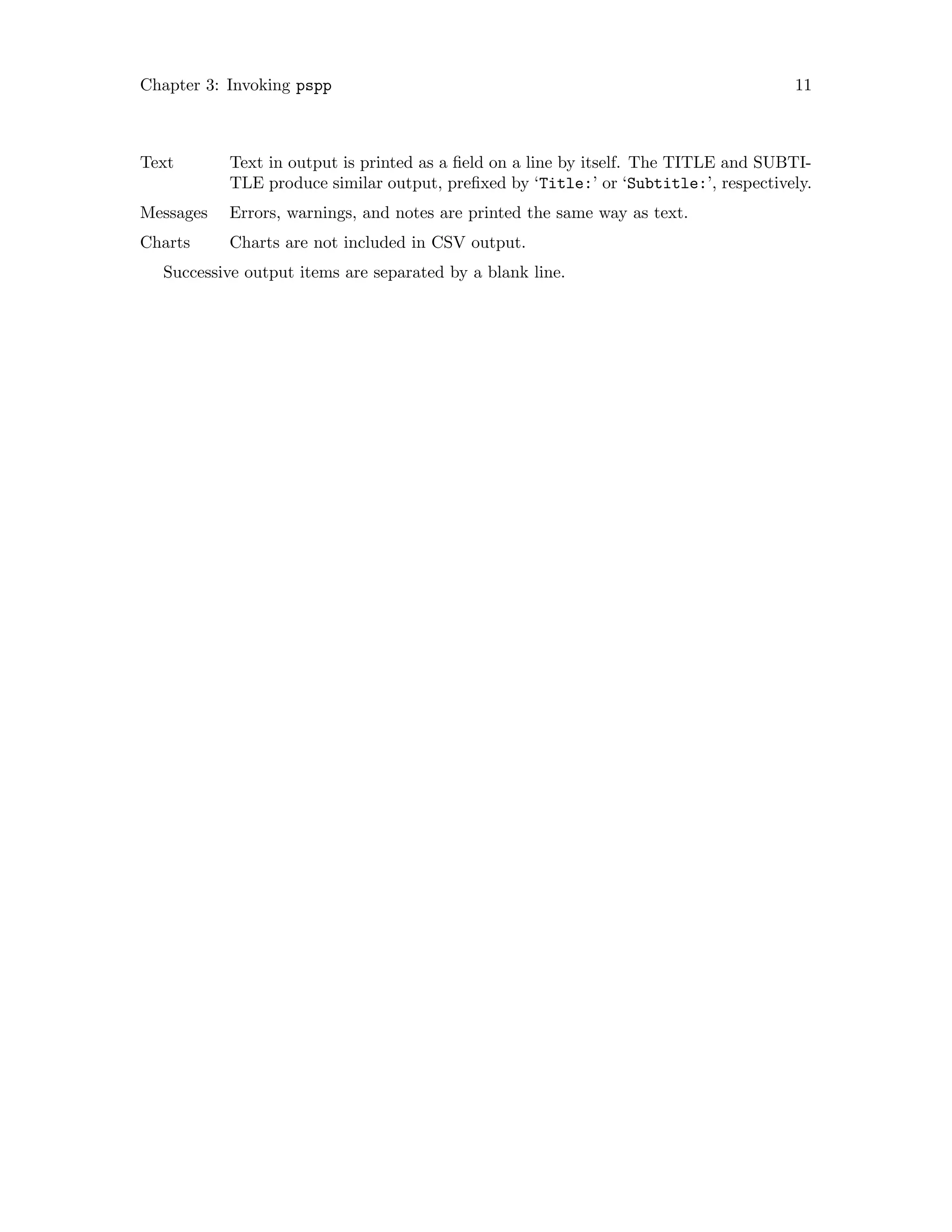 Chapter 3: Invoking pspp 11
Text Text in output is printed as a field on a line by itself. The TITLE and SUBTI-
TLE produce similar output, prefixed by ‘Title:’ or ‘Subtitle:’, respectively.
Messages Errors, warnings, and notes are printed the same way as text.
Charts Charts are not included in CSV output.
Successive output items are separated by a blank line.
 