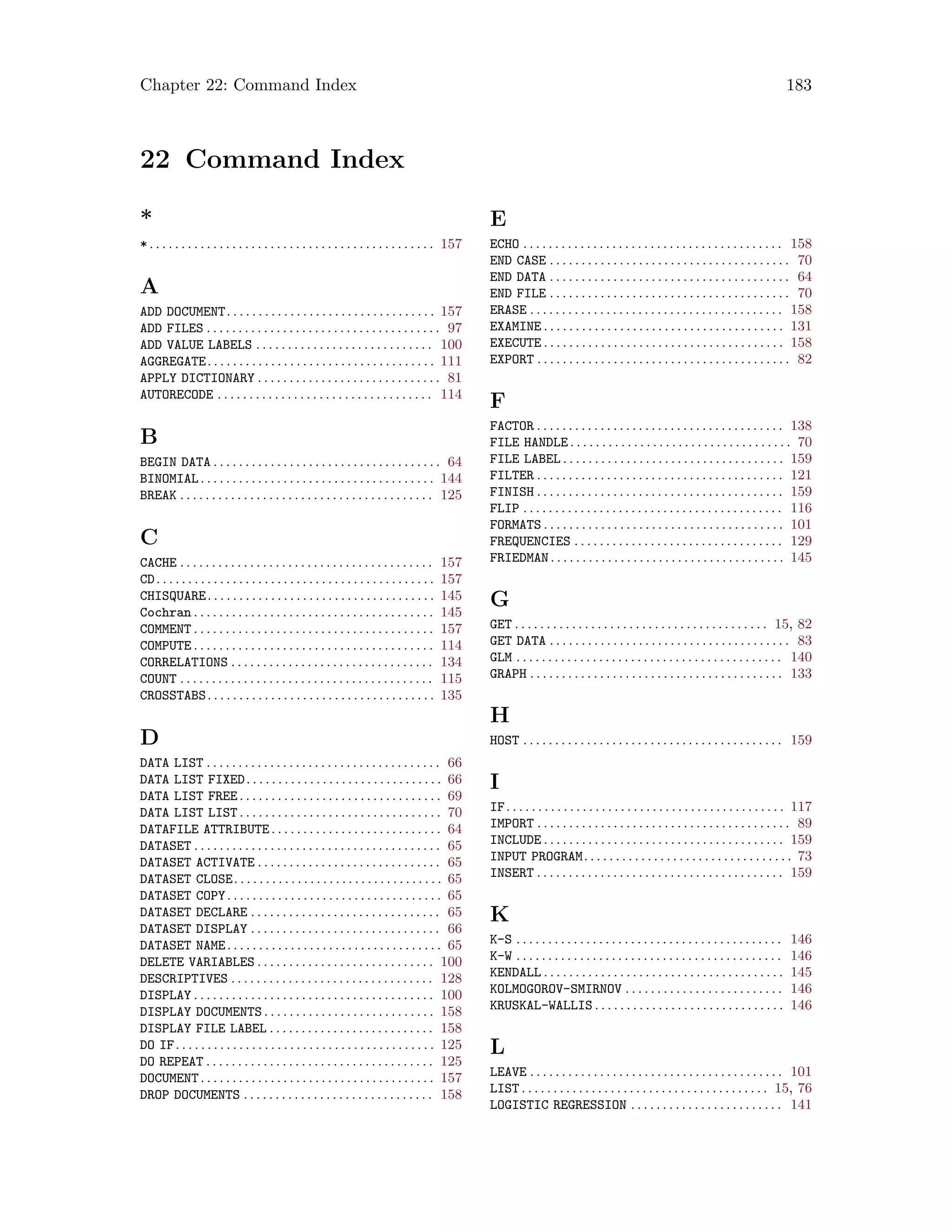 Chapter 22: Command Index 183
22 Command Index
*
*. . . . . . . . . . . . . . . . . . . . . . . . . . . . . . . . . . . . . . . . . . . . . 157
A
ADD DOCUMENT. . . . . . . . . . . . . . . . . . . . . . . . . . . . . . . . . 157
ADD FILES . . . . . . . . . . . . . . . . . . . . . . . . . . . . . . . . . . . . . 97
ADD VALUE LABELS . . . . . . . . . . . . . . . . . . . . . . . . . . . . 100
AGGREGATE. . . . . . . . . . . . . . . . . . . . . . . . . . . . . . . . . . . . 111
APPLY DICTIONARY . . . . . . . . . . . . . . . . . . . . . . . . . . . . . 81
AUTORECODE . . . . . . . . . . . . . . . . . . . . . . . . . . . . . . . . . . 114
B
BEGIN DATA . . . . . . . . . . . . . . . . . . . . . . . . . . . . . . . . . . . . 64
BINOMIAL. . . . . . . . . . . . . . . . . . . . . . . . . . . . . . . . . . . . . 144
BREAK . . . . . . . . . . . . . . . . . . . . . . . . . . . . . . . . . . . . . . . . 125
C
CACHE . . . . . . . . . . . . . . . . . . . . . . . . . . . . . . . . . . . . . . . . 157
CD. . . . . . . . . . . . . . . . . . . . . . . . . . . . . . . . . . . . . . . . . . . . 157
CHISQUARE. . . . . . . . . . . . . . . . . . . . . . . . . . . . . . . . . . . . 145
Cochran . . . . . . . . . . . . . . . . . . . . . . . . . . . . . . . . . . . . . . 145
COMMENT . . . . . . . . . . . . . . . . . . . . . . . . . . . . . . . . . . . . . . 157
COMPUTE . . . . . . . . . . . . . . . . . . . . . . . . . . . . . . . . . . . . . . 114
CORRELATIONS . . . . . . . . . . . . . . . . . . . . . . . . . . . . . . . . 134
COUNT . . . . . . . . . . . . . . . . . . . . . . . . . . . . . . . . . . . . . . . . 115
CROSSTABS. . . . . . . . . . . . . . . . . . . . . . . . . . . . . . . . . . . . 135
D
DATA LIST . . . . . . . . . . . . . . . . . . . . . . . . . . . . . . . . . . . . . 66
DATA LIST FIXED. . . . . . . . . . . . . . . . . . . . . . . . . . . . . . . 66
DATA LIST FREE. . . . . . . . . . . . . . . . . . . . . . . . . . . . . . . . 69
DATA LIST LIST. . . . . . . . . . . . . . . . . . . . . . . . . . . . . . . . 70
DATAFILE ATTRIBUTE. . . . . . . . . . . . . . . . . . . . . . . . . . . 64
DATASET . . . . . . . . . . . . . . . . . . . . . . . . . . . . . . . . . . . . . . . 65
DATASET ACTIVATE . . . . . . . . . . . . . . . . . . . . . . . . . . . . . 65
DATASET CLOSE. . . . . . . . . . . . . . . . . . . . . . . . . . . . . . . . . 65
DATASET COPY. . . . . . . . . . . . . . . . . . . . . . . . . . . . . . . . . . 65
DATASET DECLARE . . . . . . . . . . . . . . . . . . . . . . . . . . . . . . 65
DATASET DISPLAY . . . . . . . . . . . . . . . . . . . . . . . . . . . . . . 66
DATASET NAME. . . . . . . . . . . . . . . . . . . . . . . . . . . . . . . . . . 65
DELETE VARIABLES . . . . . . . . . . . . . . . . . . . . . . . . . . . . 100
DESCRIPTIVES . . . . . . . . . . . . . . . . . . . . . . . . . . . . . . . . 128
DISPLAY . . . . . . . . . . . . . . . . . . . . . . . . . . . . . . . . . . . . . . 100
DISPLAY DOCUMENTS . . . . . . . . . . . . . . . . . . . . . . . . . . . 158
DISPLAY FILE LABEL . . . . . . . . . . . . . . . . . . . . . . . . . . 158
DO IF. . . . . . . . . . . . . . . . . . . . . . . . . . . . . . . . . . . . . . . . . 125
DO REPEAT . . . . . . . . . . . . . . . . . . . . . . . . . . . . . . . . . . . . 125
DOCUMENT. . . . . . . . . . . . . . . . . . . . . . . . . . . . . . . . . . . . . 157
DROP DOCUMENTS . . . . . . . . . . . . . . . . . . . . . . . . . . . . . . 158
E
ECHO . . . . . . . . . . . . . . . . . . . . . . . . . . . . . . . . . . . . . . . . . 158
END CASE . . . . . . . . . . . . . . . . . . . . . . . . . . . . . . . . . . . . . . 70
END DATA . . . . . . . . . . . . . . . . . . . . . . . . . . . . . . . . . . . . . . 64
END FILE . . . . . . . . . . . . . . . . . . . . . . . . . . . . . . . . . . . . . . 70
ERASE . . . . . . . . . . . . . . . . . . . . . . . . . . . . . . . . . . . . . . . . 158
EXAMINE . . . . . . . . . . . . . . . . . . . . . . . . . . . . . . . . . . . . . . 131
EXECUTE . . . . . . . . . . . . . . . . . . . . . . . . . . . . . . . . . . . . . . 158
EXPORT . . . . . . . . . . . . . . . . . . . . . . . . . . . . . . . . . . . . . . . . 82
F
FACTOR . . . . . . . . . . . . . . . . . . . . . . . . . . . . . . . . . . . . . . . 138
FILE HANDLE . . . . . . . . . . . . . . . . . . . . . . . . . . . . . . . . . . . 70
FILE LABEL . . . . . . . . . . . . . . . . . . . . . . . . . . . . . . . . . . . 159
FILTER . . . . . . . . . . . . . . . . . . . . . . . . . . . . . . . . . . . . . . . 121
FINISH . . . . . . . . . . . . . . . . . . . . . . . . . . . . . . . . . . . . . . . 159
FLIP . . . . . . . . . . . . . . . . . . . . . . . . . . . . . . . . . . . . . . . . . 116
FORMATS . . . . . . . . . . . . . . . . . . . . . . . . . . . . . . . . . . . . . . 101
FREQUENCIES . . . . . . . . . . . . . . . . . . . . . . . . . . . . . . . . . 129
FRIEDMAN. . . . . . . . . . . . . . . . . . . . . . . . . . . . . . . . . . . . . 145
G
GET . . . . . . . . . . . . . . . . . . . . . . . . . . . . . . . . . . . . . . . . 15, 82
GET DATA . . . . . . . . . . . . . . . . . . . . . . . . . . . . . . . . . . . . . . 83
GLM . . . . . . . . . . . . . . . . . . . . . . . . . . . . . . . . . . . . . . . . . . 140
GRAPH . . . . . . . . . . . . . . . . . . . . . . . . . . . . . . . . . . . . . . . . 133
H
HOST . . . . . . . . . . . . . . . . . . . . . . . . . . . . . . . . . . . . . . . . . 159
I
IF. . . . . . . . . . . . . . . . . . . . . . . . . . . . . . . . . . . . . . . . . . . . 117
IMPORT . . . . . . . . . . . . . . . . . . . . . . . . . . . . . . . . . . . . . . . . 89
INCLUDE . . . . . . . . . . . . . . . . . . . . . . . . . . . . . . . . . . . . . . 159
INPUT PROGRAM. . . . . . . . . . . . . . . . . . . . . . . . . . . . . . . . . 73
INSERT . . . . . . . . . . . . . . . . . . . . . . . . . . . . . . . . . . . . . . . 159
K
K-S . . . . . . . . . . . . . . . . . . . . . . . . . . . . . . . . . . . . . . . . . . 146
K-W . . . . . . . . . . . . . . . . . . . . . . . . . . . . . . . . . . . . . . . . . . 146
KENDALL . . . . . . . . . . . . . . . . . . . . . . . . . . . . . . . . . . . . . . 145
KOLMOGOROV-SMIRNOV . . . . . . . . . . . . . . . . . . . . . . . . . 146
KRUSKAL-WALLIS . . . . . . . . . . . . . . . . . . . . . . . . . . . . . . 146
L
LEAVE . . . . . . . . . . . . . . . . . . . . . . . . . . . . . . . . . . . . . . . . 101
LIST . . . . . . . . . . . . . . . . . . . . . . . . . . . . . . . . . . . . . . . 15, 76
LOGISTIC REGRESSION . . . . . . . . . . . . . . . . . . . . . . . . 141
 