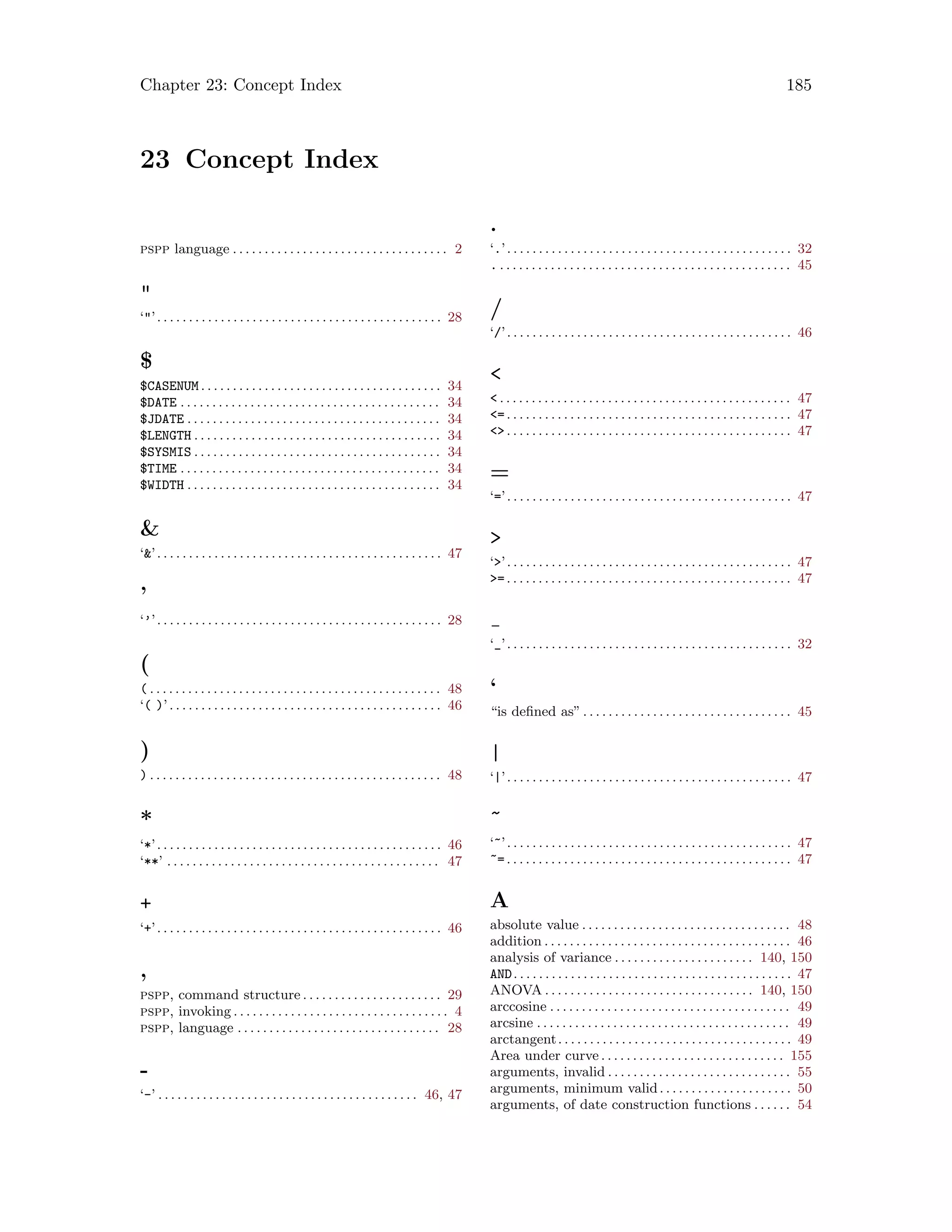 Chapter 23: Concept Index 185
23 Concept Index
pspp language . . . . . . . . . . . . . . . . . . . . . . . . . . . . . . . . . . 2

‘’. . . . . . . . . . . . . . . . . . . . . . . . . . . . . . . . . . . . . . . . . . . . . 28
$
$CASENUM . . . . . . . . . . . . . . . . . . . . . . . . . . . . . . . . . . . . . . 34
$DATE . . . . . . . . . . . . . . . . . . . . . . . . . . . . . . . . . . . . . . . . . 34
$JDATE . . . . . . . . . . . . . . . . . . . . . . . . . . . . . . . . . . . . . . . . 34
$LENGTH . . . . . . . . . . . . . . . . . . . . . . . . . . . . . . . . . . . . . . . 34
$SYSMIS . . . . . . . . . . . . . . . . . . . . . . . . . . . . . . . . . . . . . . . 34
$TIME . . . . . . . . . . . . . . . . . . . . . . . . . . . . . . . . . . . . . . . . . 34
$WIDTH . . . . . . . . . . . . . . . . . . . . . . . . . . . . . . . . . . . . . . . . 34

‘’. . . . . . . . . . . . . . . . . . . . . . . . . . . . . . . . . . . . . . . . . . . . . 47
’
‘’’. . . . . . . . . . . . . . . . . . . . . . . . . . . . . . . . . . . . . . . . . . . . . 28
(
( . . . . . . . . . . . . . . . . . . . . . . . . . . . . . . . . . . . . . . . . . . . . . . 48
‘( )’. . . . . . . . . . . . . . . . . . . . . . . . . . . . . . . . . . . . . . . . . . . 46
)
) . . . . . . . . . . . . . . . . . . . . . . . . . . . . . . . . . . . . . . . . . . . . . . 48
*
‘*’. . . . . . . . . . . . . . . . . . . . . . . . . . . . . . . . . . . . . . . . . . . . . 46
‘**’ . . . . . . . . . . . . . . . . . . . . . . . . . . . . . . . . . . . . . . . . . . . 47
+
‘+’. . . . . . . . . . . . . . . . . . . . . . . . . . . . . . . . . . . . . . . . . . . . . 46
,
pspp, command structure . . . . . . . . . . . . . . . . . . . . . . 29
pspp, invoking . . . . . . . . . . . . . . . . . . . . . . . . . . . . . . . . . . 4
pspp, language . . . . . . . . . . . . . . . . . . . . . . . . . . . . . . . . 28
-
‘-’ . . . . . . . . . . . . . . . . . . . . . . . . . . . . . . . . . . . . . . . . . 46, 47
.
‘.’. . . . . . . . . . . . . . . . . . . . . . . . . . . . . . . . . . . . . . . . . . . . . 32
. . . . . . . . . . . . . . . . . . . . . . . . . . . . . . . . . . . . . . . . . . . . . . . 45
/
‘/’. . . . . . . . . . . . . . . . . . . . . . . . . . . . . . . . . . . . . . . . . . . . . 46

 . . . . . . . . . . . . . . . . . . . . . . . . . . . . . . . . . . . . . . . . . . . . . . 47
=. . . . . . . . . . . . . . . . . . . . . . . . . . . . . . . . . . . . . . . . . . . . . 47
. . . . . . . . . . . . . . . . . . . . . . . . . . . . . . . . . . . . . . . . . . . . . 47
=
‘=’. . . . . . . . . . . . . . . . . . . . . . . . . . . . . . . . . . . . . . . . . . . . . 47

‘’. . . . . . . . . . . . . . . . . . . . . . . . . . . . . . . . . . . . . . . . . . . . . 47
=. . . . . . . . . . . . . . . . . . . . . . . . . . . . . . . . . . . . . . . . . . . . . 47
‘_’. . . . . . . . . . . . . . . . . . . . . . . . . . . . . . . . . . . . . . . . . . . . . 32
‘
“is defined as”. . . . . . . . . . . . . . . . . . . . . . . . . . . . . . . . . 45
|
‘|’. . . . . . . . . . . . . . . . . . . . . . . . . . . . . . . . . . . . . . . . . . . . . 47
~
‘~’. . . . . . . . . . . . . . . . . . . . . . . . . . . . . . . . . . . . . . . . . . . . . 47
~=. . . . . . . . . . . . . . . . . . . . . . . . . . . . . . . . . . . . . . . . . . . . . 47
A
absolute value . . . . . . . . . . . . . . . . . . . . . . . . . . . . . . . . . 48
addition . . . . . . . . . . . . . . . . . . . . . . . . . . . . . . . . . . . . . . . 46
analysis of variance . . . . . . . . . . . . . . . . . . . . . . 140, 150
AND. . . . . . . . . . . . . . . . . . . . . . . . . . . . . . . . . . . . . . . . . . . . 47
ANOVA . . . . . . . . . . . . . . . . . . . . . . . . . . . . . . . . . 140, 150
arccosine . . . . . . . . . . . . . . . . . . . . . . . . . . . . . . . . . . . . . . 49
arcsine . . . . . . . . . . . . . . . . . . . . . . . . . . . . . . . . . . . . . . . . 49
arctangent. . . . . . . . . . . . . . . . . . . . . . . . . . . . . . . . . . . . . 49
Area under curve . . . . . . . . . . . . . . . . . . . . . . . . . . . . . 155
arguments, invalid . . . . . . . . . . . . . . . . . . . . . . . . . . . . . 55
arguments, minimum valid. . . . . . . . . . . . . . . . . . . . . 50
arguments, of date construction functions . . . . . . 54
 
