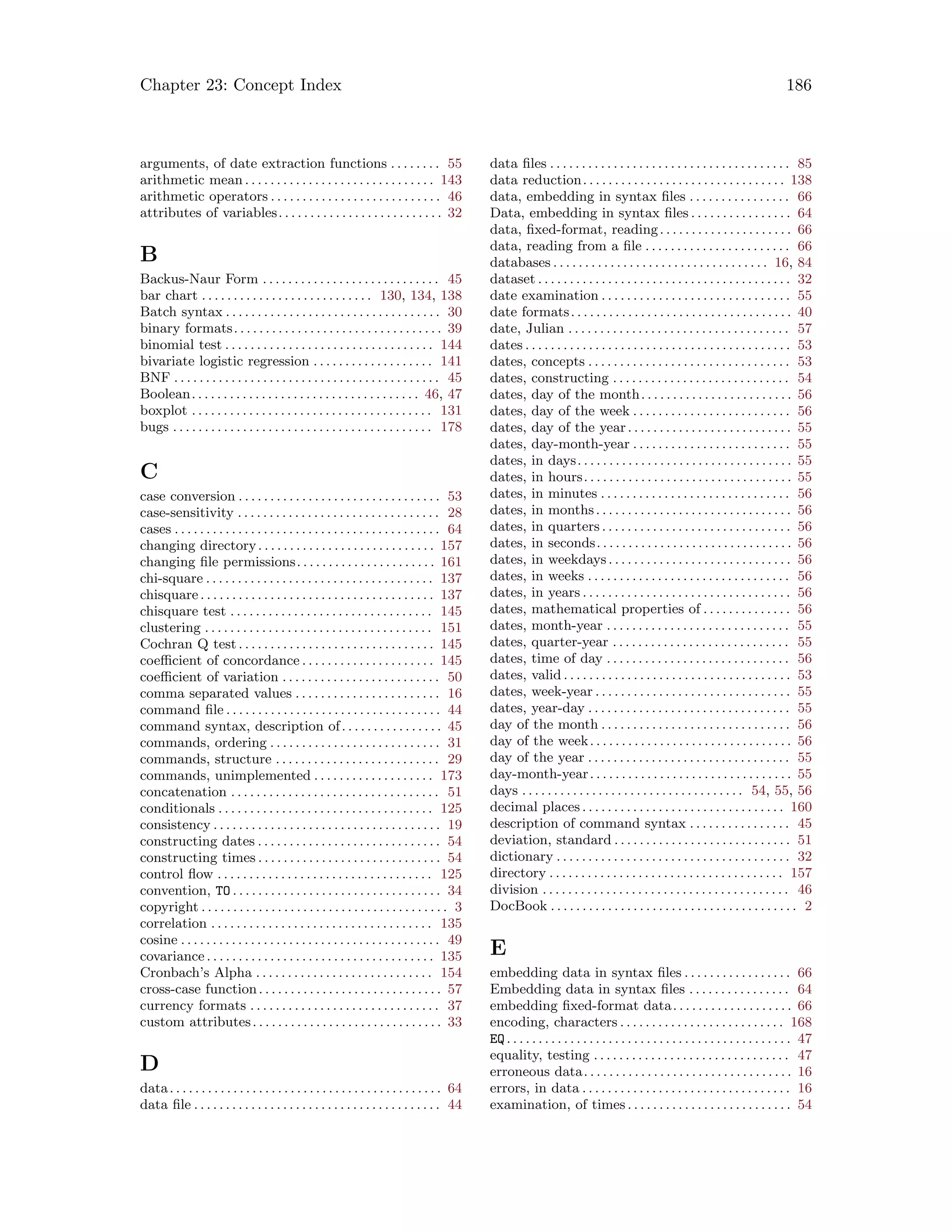 Chapter 23: Concept Index 186
arguments, of date extraction functions . . . . . . . . 55
arithmetic mean . . . . . . . . . . . . . . . . . . . . . . . . . . . . . . 143
arithmetic operators . . . . . . . . . . . . . . . . . . . . . . . . . . . 46
attributes of variables. . . . . . . . . . . . . . . . . . . . . . . . . . 32
B
Backus-Naur Form . . . . . . . . . . . . . . . . . . . . . . . . . . . . 45
bar chart . . . . . . . . . . . . . . . . . . . . . . . . . . . 130, 134, 138
Batch syntax . . . . . . . . . . . . . . . . . . . . . . . . . . . . . . . . . . 30
binary formats. . . . . . . . . . . . . . . . . . . . . . . . . . . . . . . . . 39
binomial test . . . . . . . . . . . . . . . . . . . . . . . . . . . . . . . . . 144
bivariate logistic regression . . . . . . . . . . . . . . . . . . . 141
BNF . . . . . . . . . . . . . . . . . . . . . . . . . . . . . . . . . . . . . . . . . . 45
Boolean. . . . . . . . . . . . . . . . . . . . . . . . . . . . . . . . . . . . 46, 47
boxplot . . . . . . . . . . . . . . . . . . . . . . . . . . . . . . . . . . . . . . 131
bugs . . . . . . . . . . . . . . . . . . . . . . . . . . . . . . . . . . . . . . . . . 178
C
case conversion . . . . . . . . . . . . . . . . . . . . . . . . . . . . . . . . 53
case-sensitivity . . . . . . . . . . . . . . . . . . . . . . . . . . . . . . . . 28
cases . . . . . . . . . . . . . . . . . . . . . . . . . . . . . . . . . . . . . . . . . . 64
changing directory. . . . . . . . . . . . . . . . . . . . . . . . . . . . 157
changing file permissions. . . . . . . . . . . . . . . . . . . . . . 161
chi-square . . . . . . . . . . . . . . . . . . . . . . . . . . . . . . . . . . . . 137
chisquare. . . . . . . . . . . . . . . . . . . . . . . . . . . . . . . . . . . . . 137
chisquare test . . . . . . . . . . . . . . . . . . . . . . . . . . . . . . . . 145
clustering . . . . . . . . . . . . . . . . . . . . . . . . . . . . . . . . . . . . 151
Cochran Q test. . . . . . . . . . . . . . . . . . . . . . . . . . . . . . . 145
coefficient of concordance . . . . . . . . . . . . . . . . . . . . . 145
coefficient of variation . . . . . . . . . . . . . . . . . . . . . . . . . 50
comma separated values . . . . . . . . . . . . . . . . . . . . . . . 16
command file . . . . . . . . . . . . . . . . . . . . . . . . . . . . . . . . . . 44
command syntax, description of. . . . . . . . . . . . . . . . 45
commands, ordering . . . . . . . . . . . . . . . . . . . . . . . . . . . 31
commands, structure . . . . . . . . . . . . . . . . . . . . . . . . . . 29
commands, unimplemented . . . . . . . . . . . . . . . . . . . 173
concatenation . . . . . . . . . . . . . . . . . . . . . . . . . . . . . . . . . 51
conditionals . . . . . . . . . . . . . . . . . . . . . . . . . . . . . . . . . . 125
consistency . . . . . . . . . . . . . . . . . . . . . . . . . . . . . . . . . . . . 19
constructing dates . . . . . . . . . . . . . . . . . . . . . . . . . . . . . 54
constructing times . . . . . . . . . . . . . . . . . . . . . . . . . . . . . 54
control flow . . . . . . . . . . . . . . . . . . . . . . . . . . . . . . . . . . 125
convention, TO . . . . . . . . . . . . . . . . . . . . . . . . . . . . . . . . . 34
copyright . . . . . . . . . . . . . . . . . . . . . . . . . . . . . . . . . . . . . . . 3
correlation . . . . . . . . . . . . . . . . . . . . . . . . . . . . . . . . . . . 135
cosine . . . . . . . . . . . . . . . . . . . . . . . . . . . . . . . . . . . . . . . . . 49
covariance . . . . . . . . . . . . . . . . . . . . . . . . . . . . . . . . . . . . 135
Cronbach’s Alpha . . . . . . . . . . . . . . . . . . . . . . . . . . . . 154
cross-case function. . . . . . . . . . . . . . . . . . . . . . . . . . . . . 57
currency formats . . . . . . . . . . . . . . . . . . . . . . . . . . . . . . 37
custom attributes. . . . . . . . . . . . . . . . . . . . . . . . . . . . . . 33
D
data. . . . . . . . . . . . . . . . . . . . . . . . . . . . . . . . . . . . . . . . . . . 64
data file . . . . . . . . . . . . . . . . . . . . . . . . . . . . . . . . . . . . . . . 44
data files . . . . . . . . . . . . . . . . . . . . . . . . . . . . . . . . . . . . . . 85
data reduction. . . . . . . . . . . . . . . . . . . . . . . . . . . . . . . . 138
data, embedding in syntax files . . . . . . . . . . . . . . . . 66
Data, embedding in syntax files . . . . . . . . . . . . . . . . 64
data, fixed-format, reading. . . . . . . . . . . . . . . . . . . . . 66
data, reading from a file . . . . . . . . . . . . . . . . . . . . . . . 66
databases . . . . . . . . . . . . . . . . . . . . . . . . . . . . . . . . . . 16, 84
dataset . . . . . . . . . . . . . . . . . . . . . . . . . . . . . . . . . . . . . . . . 32
date examination . . . . . . . . . . . . . . . . . . . . . . . . . . . . . . 55
date formats. . . . . . . . . . . . . . . . . . . . . . . . . . . . . . . . . . . 40
date, Julian . . . . . . . . . . . . . . . . . . . . . . . . . . . . . . . . . . . 57
dates . . . . . . . . . . . . . . . . . . . . . . . . . . . . . . . . . . . . . . . . . . 53
dates, concepts . . . . . . . . . . . . . . . . . . . . . . . . . . . . . . . . 53
dates, constructing . . . . . . . . . . . . . . . . . . . . . . . . . . . . 54
dates, day of the month. . . . . . . . . . . . . . . . . . . . . . . . 56
dates, day of the week . . . . . . . . . . . . . . . . . . . . . . . . . 56
dates, day of the year. . . . . . . . . . . . . . . . . . . . . . . . . . 55
dates, day-month-year . . . . . . . . . . . . . . . . . . . . . . . . . 55
dates, in days. . . . . . . . . . . . . . . . . . . . . . . . . . . . . . . . . . 55
dates, in hours. . . . . . . . . . . . . . . . . . . . . . . . . . . . . . . . . 55
dates, in minutes . . . . . . . . . . . . . . . . . . . . . . . . . . . . . . 56
dates, in months. . . . . . . . . . . . . . . . . . . . . . . . . . . . . . . 56
dates, in quarters . . . . . . . . . . . . . . . . . . . . . . . . . . . . . . 56
dates, in seconds. . . . . . . . . . . . . . . . . . . . . . . . . . . . . . . 56
dates, in weekdays. . . . . . . . . . . . . . . . . . . . . . . . . . . . . 56
dates, in weeks . . . . . . . . . . . . . . . . . . . . . . . . . . . . . . . . 56
dates, in years . . . . . . . . . . . . . . . . . . . . . . . . . . . . . . . . . 56
dates, mathematical properties of . . . . . . . . . . . . . . 56
dates, month-year . . . . . . . . . . . . . . . . . . . . . . . . . . . . . 55
dates, quarter-year . . . . . . . . . . . . . . . . . . . . . . . . . . . . 55
dates, time of day . . . . . . . . . . . . . . . . . . . . . . . . . . . . . 56
dates, valid . . . . . . . . . . . . . . . . . . . . . . . . . . . . . . . . . . . . 53
dates, week-year . . . . . . . . . . . . . . . . . . . . . . . . . . . . . . . 55
dates, year-day . . . . . . . . . . . . . . . . . . . . . . . . . . . . . . . . 55
day of the month . . . . . . . . . . . . . . . . . . . . . . . . . . . . . . 56
day of the week. . . . . . . . . . . . . . . . . . . . . . . . . . . . . . . . 56
day of the year . . . . . . . . . . . . . . . . . . . . . . . . . . . . . . . . 55
day-month-year. . . . . . . . . . . . . . . . . . . . . . . . . . . . . . . . 55
days . . . . . . . . . . . . . . . . . . . . . . . . . . . . . . . . . . . 54, 55, 56
decimal places . . . . . . . . . . . . . . . . . . . . . . . . . . . . . . . . 160
description of command syntax . . . . . . . . . . . . . . . . 45
deviation, standard . . . . . . . . . . . . . . . . . . . . . . . . . . . . 51
dictionary . . . . . . . . . . . . . . . . . . . . . . . . . . . . . . . . . . . . . 32
directory . . . . . . . . . . . . . . . . . . . . . . . . . . . . . . . . . . . . . 157
division . . . . . . . . . . . . . . . . . . . . . . . . . . . . . . . . . . . . . . . 46
DocBook . . . . . . . . . . . . . . . . . . . . . . . . . . . . . . . . . . . . . . . 2
E
embedding data in syntax files . . . . . . . . . . . . . . . . . 66
Embedding data in syntax files . . . . . . . . . . . . . . . . 64
embedding fixed-format data. . . . . . . . . . . . . . . . . . . 66
encoding, characters . . . . . . . . . . . . . . . . . . . . . . . . . . 168
EQ. . . . . . . . . . . . . . . . . . . . . . . . . . . . . . . . . . . . . . . . . . . . . 47
equality, testing . . . . . . . . . . . . . . . . . . . . . . . . . . . . . . . 47
erroneous data. . . . . . . . . . . . . . . . . . . . . . . . . . . . . . . . . 16
errors, in data . . . . . . . . . . . . . . . . . . . . . . . . . . . . . . . . . 16
examination, of times . . . . . . . . . . . . . . . . . . . . . . . . . . 54
 