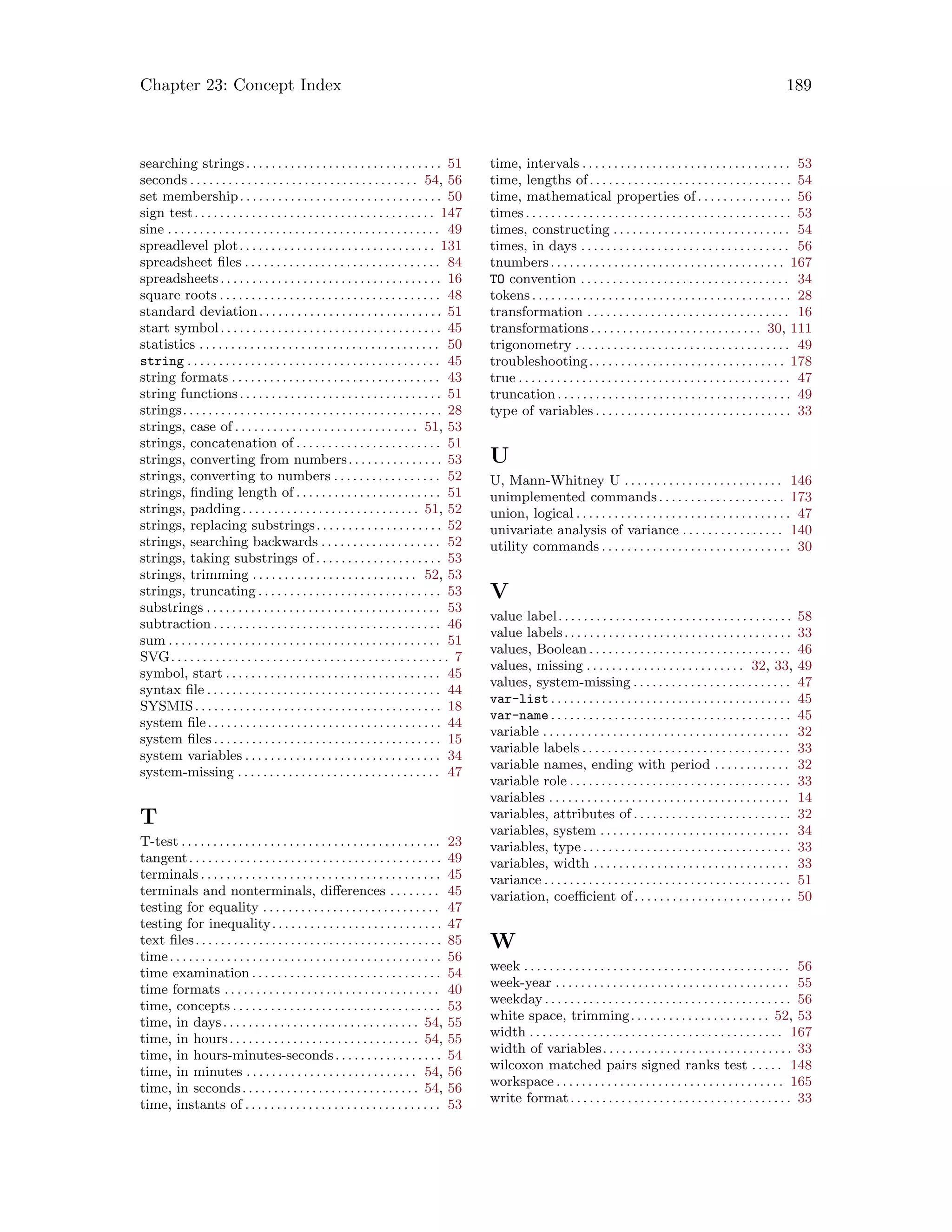 Chapter 23: Concept Index 189
searching strings. . . . . . . . . . . . . . . . . . . . . . . . . . . . . . . 51
seconds . . . . . . . . . . . . . . . . . . . . . . . . . . . . . . . . . . . . 54, 56
set membership. . . . . . . . . . . . . . . . . . . . . . . . . . . . . . . . 50
sign test. . . . . . . . . . . . . . . . . . . . . . . . . . . . . . . . . . . . . . 147
sine . . . . . . . . . . . . . . . . . . . . . . . . . . . . . . . . . . . . . . . . . . . 49
spreadlevel plot. . . . . . . . . . . . . . . . . . . . . . . . . . . . . . . 131
spreadsheet files . . . . . . . . . . . . . . . . . . . . . . . . . . . . . . . 84
spreadsheets. . . . . . . . . . . . . . . . . . . . . . . . . . . . . . . . . . . 16
square roots . . . . . . . . . . . . . . . . . . . . . . . . . . . . . . . . . . . 48
standard deviation. . . . . . . . . . . . . . . . . . . . . . . . . . . . . 51
start symbol. . . . . . . . . . . . . . . . . . . . . . . . . . . . . . . . . . . 45
statistics . . . . . . . . . . . . . . . . . . . . . . . . . . . . . . . . . . . . . . 50
string . . . . . . . . . . . . . . . . . . . . . . . . . . . . . . . . . . . . . . . . 45
string formats . . . . . . . . . . . . . . . . . . . . . . . . . . . . . . . . . 43
string functions. . . . . . . . . . . . . . . . . . . . . . . . . . . . . . . . 51
strings. . . . . . . . . . . . . . . . . . . . . . . . . . . . . . . . . . . . . . . . . 28
strings, case of . . . . . . . . . . . . . . . . . . . . . . . . . . . . . 51, 53
strings, concatenation of . . . . . . . . . . . . . . . . . . . . . . . 51
strings, converting from numbers. . . . . . . . . . . . . . . 53
strings, converting to numbers . . . . . . . . . . . . . . . . . 52
strings, finding length of . . . . . . . . . . . . . . . . . . . . . . . 51
strings, padding. . . . . . . . . . . . . . . . . . . . . . . . . . . . 51, 52
strings, replacing substrings. . . . . . . . . . . . . . . . . . . . 52
strings, searching backwards . . . . . . . . . . . . . . . . . . . 52
strings, taking substrings of. . . . . . . . . . . . . . . . . . . . 53
strings, trimming . . . . . . . . . . . . . . . . . . . . . . . . . . 52, 53
strings, truncating . . . . . . . . . . . . . . . . . . . . . . . . . . . . . 53
substrings . . . . . . . . . . . . . . . . . . . . . . . . . . . . . . . . . . . . . 53
subtraction . . . . . . . . . . . . . . . . . . . . . . . . . . . . . . . . . . . . 46
sum . . . . . . . . . . . . . . . . . . . . . . . . . . . . . . . . . . . . . . . . . . . 51
SVG. . . . . . . . . . . . . . . . . . . . . . . . . . . . . . . . . . . . . . . . . . . . 7
symbol, start . . . . . . . . . . . . . . . . . . . . . . . . . . . . . . . . . . 45
syntax file . . . . . . . . . . . . . . . . . . . . . . . . . . . . . . . . . . . . . 44
SYSMIS. . . . . . . . . . . . . . . . . . . . . . . . . . . . . . . . . . . . . . . 18
system file. . . . . . . . . . . . . . . . . . . . . . . . . . . . . . . . . . . . . 44
system files . . . . . . . . . . . . . . . . . . . . . . . . . . . . . . . . . . . . 15
system variables . . . . . . . . . . . . . . . . . . . . . . . . . . . . . . . 34
system-missing . . . . . . . . . . . . . . . . . . . . . . . . . . . . . . . . 47
T
T-test . . . . . . . . . . . . . . . . . . . . . . . . . . . . . . . . . . . . . . . . . 23
tangent. . . . . . . . . . . . . . . . . . . . . . . . . . . . . . . . . . . . . . . . 49
terminals . . . . . . . . . . . . . . . . . . . . . . . . . . . . . . . . . . . . . . 45
terminals and nonterminals, differences . . . . . . . . 45
testing for equality . . . . . . . . . . . . . . . . . . . . . . . . . . . . 47
testing for inequality. . . . . . . . . . . . . . . . . . . . . . . . . . . 47
text files. . . . . . . . . . . . . . . . . . . . . . . . . . . . . . . . . . . . . . . 85
time. . . . . . . . . . . . . . . . . . . . . . . . . . . . . . . . . . . . . . . . . . . 56
time examination . . . . . . . . . . . . . . . . . . . . . . . . . . . . . . 54
time formats . . . . . . . . . . . . . . . . . . . . . . . . . . . . . . . . . . 40
time, concepts . . . . . . . . . . . . . . . . . . . . . . . . . . . . . . . . . 53
time, in days. . . . . . . . . . . . . . . . . . . . . . . . . . . . . . . 54, 55
time, in hours. . . . . . . . . . . . . . . . . . . . . . . . . . . . . . 54, 55
time, in hours-minutes-seconds. . . . . . . . . . . . . . . . . 54
time, in minutes . . . . . . . . . . . . . . . . . . . . . . . . . . . 54, 56
time, in seconds. . . . . . . . . . . . . . . . . . . . . . . . . . . . 54, 56
time, instants of . . . . . . . . . . . . . . . . . . . . . . . . . . . . . . . 53
time, intervals . . . . . . . . . . . . . . . . . . . . . . . . . . . . . . . . . 53
time, lengths of. . . . . . . . . . . . . . . . . . . . . . . . . . . . . . . . 54
time, mathematical properties of. . . . . . . . . . . . . . . 56
times . . . . . . . . . . . . . . . . . . . . . . . . . . . . . . . . . . . . . . . . . . 53
times, constructing . . . . . . . . . . . . . . . . . . . . . . . . . . . . 54
times, in days . . . . . . . . . . . . . . . . . . . . . . . . . . . . . . . . . 56
tnumbers. . . . . . . . . . . . . . . . . . . . . . . . . . . . . . . . . . . . . 167
TO convention . . . . . . . . . . . . . . . . . . . . . . . . . . . . . . . . . 34
tokens . . . . . . . . . . . . . . . . . . . . . . . . . . . . . . . . . . . . . . . . . 28
transformation . . . . . . . . . . . . . . . . . . . . . . . . . . . . . . . . 16
transformations . . . . . . . . . . . . . . . . . . . . . . . . . . . 30, 111
trigonometry . . . . . . . . . . . . . . . . . . . . . . . . . . . . . . . . . . 49
troubleshooting. . . . . . . . . . . . . . . . . . . . . . . . . . . . . . . 178
true . . . . . . . . . . . . . . . . . . . . . . . . . . . . . . . . . . . . . . . . . . . 47
truncation . . . . . . . . . . . . . . . . . . . . . . . . . . . . . . . . . . . . . 49
type of variables . . . . . . . . . . . . . . . . . . . . . . . . . . . . . . . 33
U
U, Mann-Whitney U . . . . . . . . . . . . . . . . . . . . . . . . . 146
unimplemented commands. . . . . . . . . . . . . . . . . . . . 173
union, logical . . . . . . . . . . . . . . . . . . . . . . . . . . . . . . . . . . 47
univariate analysis of variance . . . . . . . . . . . . . . . . 140
utility commands . . . . . . . . . . . . . . . . . . . . . . . . . . . . . . 30
V
value label. . . . . . . . . . . . . . . . . . . . . . . . . . . . . . . . . . . . . 58
value labels. . . . . . . . . . . . . . . . . . . . . . . . . . . . . . . . . . . . 33
values, Boolean . . . . . . . . . . . . . . . . . . . . . . . . . . . . . . . . 46
values, missing . . . . . . . . . . . . . . . . . . . . . . . . . 32, 33, 49
values, system-missing . . . . . . . . . . . . . . . . . . . . . . . . . 47
var-list . . . . . . . . . . . . . . . . . . . . . . . . . . . . . . . . . . . . . . 45
var-name . . . . . . . . . . . . . . . . . . . . . . . . . . . . . . . . . . . . . . 45
variable . . . . . . . . . . . . . . . . . . . . . . . . . . . . . . . . . . . . . . . 32
variable labels . . . . . . . . . . . . . . . . . . . . . . . . . . . . . . . . . 33
variable names, ending with period . . . . . . . . . . . . 32
variable role . . . . . . . . . . . . . . . . . . . . . . . . . . . . . . . . . . . 33
variables . . . . . . . . . . . . . . . . . . . . . . . . . . . . . . . . . . . . . . 14
variables, attributes of . . . . . . . . . . . . . . . . . . . . . . . . . 32
variables, system . . . . . . . . . . . . . . . . . . . . . . . . . . . . . . 34
variables, type. . . . . . . . . . . . . . . . . . . . . . . . . . . . . . . . . 33
variables, width . . . . . . . . . . . . . . . . . . . . . . . . . . . . . . . 33
variance . . . . . . . . . . . . . . . . . . . . . . . . . . . . . . . . . . . . . . . 51
variation, coefficient of. . . . . . . . . . . . . . . . . . . . . . . . . 50
W
week . . . . . . . . . . . . . . . . . . . . . . . . . . . . . . . . . . . . . . . . . . 56
week-year . . . . . . . . . . . . . . . . . . . . . . . . . . . . . . . . . . . . . 55
weekday . . . . . . . . . . . . . . . . . . . . . . . . . . . . . . . . . . . . . . . 56
white space, trimming. . . . . . . . . . . . . . . . . . . . . . 52, 53
width . . . . . . . . . . . . . . . . . . . . . . . . . . . . . . . . . . . . . . . . 167
width of variables. . . . . . . . . . . . . . . . . . . . . . . . . . . . . . 33
wilcoxon matched pairs signed ranks test . . . . . 148
workspace . . . . . . . . . . . . . . . . . . . . . . . . . . . . . . . . . . . . 165
write format. . . . . . . . . . . . . . . . . . . . . . . . . . . . . . . . . . . 33
 