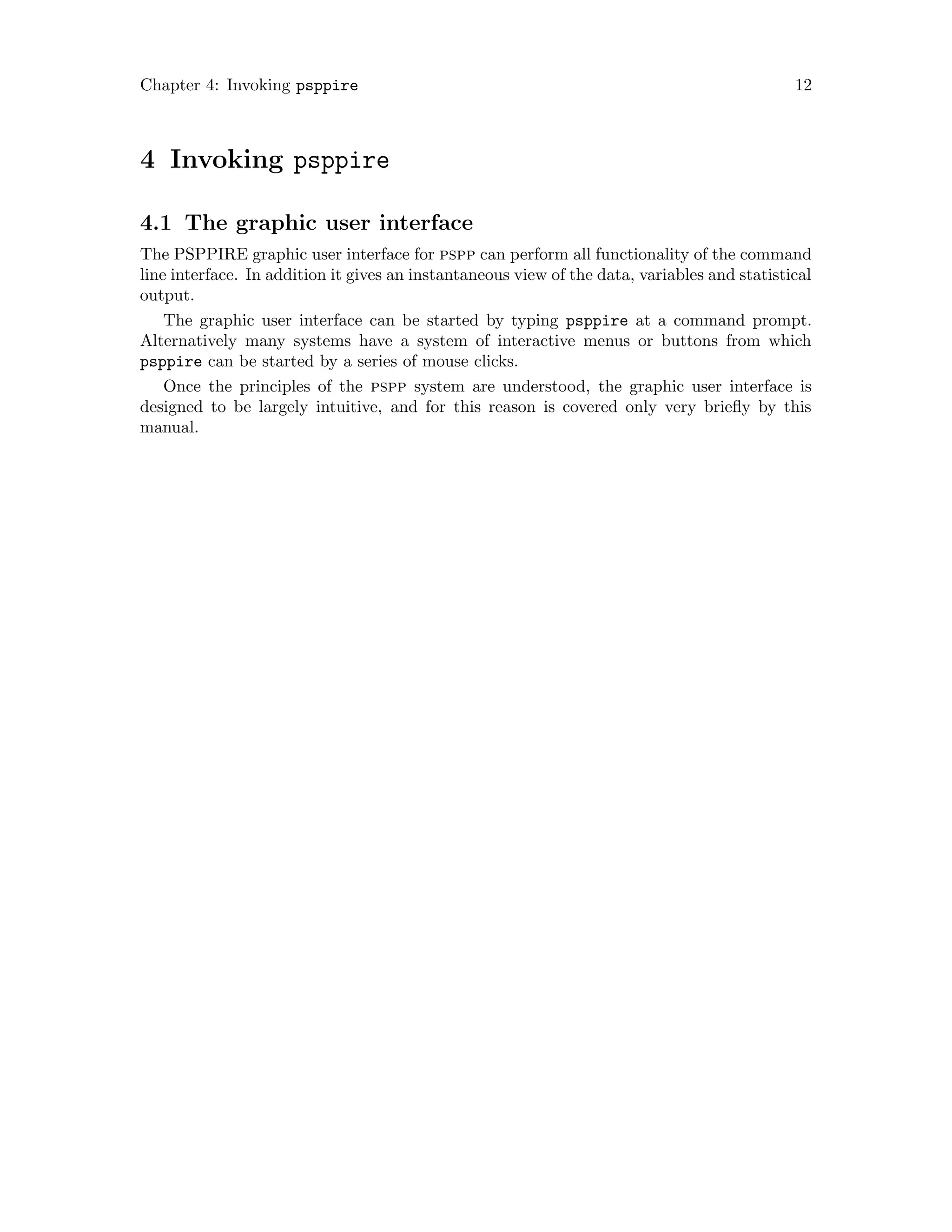 Chapter 4: Invoking psppire 12
4 Invoking psppire
4.1 The graphic user interface
The PSPPIRE graphic user interface for pspp can perform all functionality of the command
line interface. In addition it gives an instantaneous view of the data, variables and statistical
output.
The graphic user interface can be started by typing psppire at a command prompt.
Alternatively many systems have a system of interactive menus or buttons from which
psppire can be started by a series of mouse clicks.
Once the principles of the pspp system are understood, the graphic user interface is
designed to be largely intuitive, and for this reason is covered only very briefly by this
manual.
 
