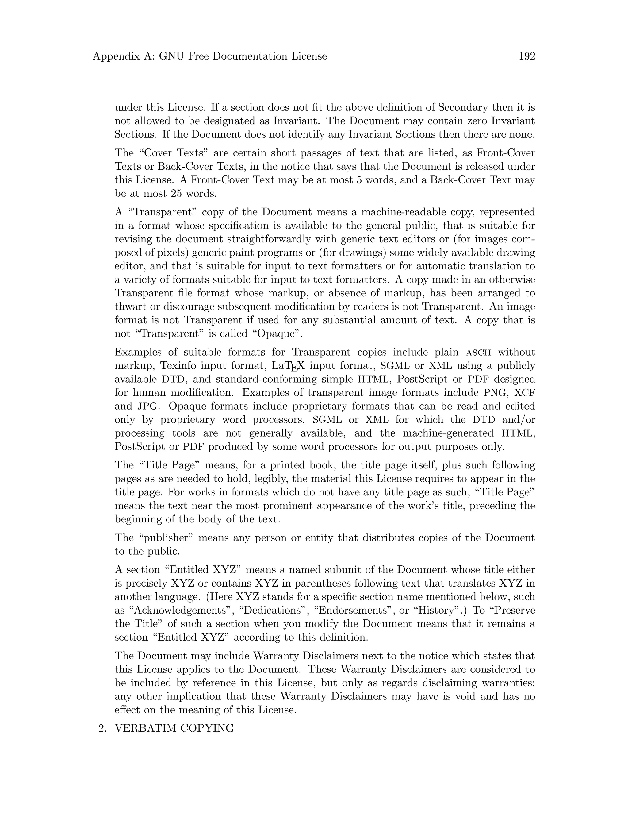 Appendix A: GNU Free Documentation License 192
under this License. If a section does not fit the above definition of Secondary then it is
not allowed to be designated as Invariant. The Document may contain zero Invariant
Sections. If the Document does not identify any Invariant Sections then there are none.
The “Cover Texts” are certain short passages of text that are listed, as Front-Cover
Texts or Back-Cover Texts, in the notice that says that the Document is released under
this License. A Front-Cover Text may be at most 5 words, and a Back-Cover Text may
be at most 25 words.
A “Transparent” copy of the Document means a machine-readable copy, represented
in a format whose specification is available to the general public, that is suitable for
revising the document straightforwardly with generic text editors or (for images com-
posed of pixels) generic paint programs or (for drawings) some widely available drawing
editor, and that is suitable for input to text formatters or for automatic translation to
a variety of formats suitable for input to text formatters. A copy made in an otherwise
Transparent file format whose markup, or absence of markup, has been arranged to
thwart or discourage subsequent modification by readers is not Transparent. An image
format is not Transparent if used for any substantial amount of text. A copy that is
not “Transparent” is called “Opaque”.
Examples of suitable formats for Transparent copies include plain ascii without
markup, Texinfo input format, LaTEX input format, SGML or XML using a publicly
available DTD, and standard-conforming simple HTML, PostScript or PDF designed
for human modification. Examples of transparent image formats include PNG, XCF
and JPG. Opaque formats include proprietary formats that can be read and edited
only by proprietary word processors, SGML or XML for which the DTD and/or
processing tools are not generally available, and the machine-generated HTML,
PostScript or PDF produced by some word processors for output purposes only.
The “Title Page” means, for a printed book, the title page itself, plus such following
pages as are needed to hold, legibly, the material this License requires to appear in the
title page. For works in formats which do not have any title page as such, “Title Page”
means the text near the most prominent appearance of the work’s title, preceding the
beginning of the body of the text.
The “publisher” means any person or entity that distributes copies of the Document
to the public.
A section “Entitled XYZ” means a named subunit of the Document whose title either
is precisely XYZ or contains XYZ in parentheses following text that translates XYZ in
another language. (Here XYZ stands for a specific section name mentioned below, such
as “Acknowledgements”, “Dedications”, “Endorsements”, or “History”.) To “Preserve
the Title” of such a section when you modify the Document means that it remains a
section “Entitled XYZ” according to this definition.
The Document may include Warranty Disclaimers next to the notice which states that
this License applies to the Document. These Warranty Disclaimers are considered to
be included by reference in this License, but only as regards disclaiming warranties:
any other implication that these Warranty Disclaimers may have is void and has no
effect on the meaning of this License.
2. VERBATIM COPYING
 