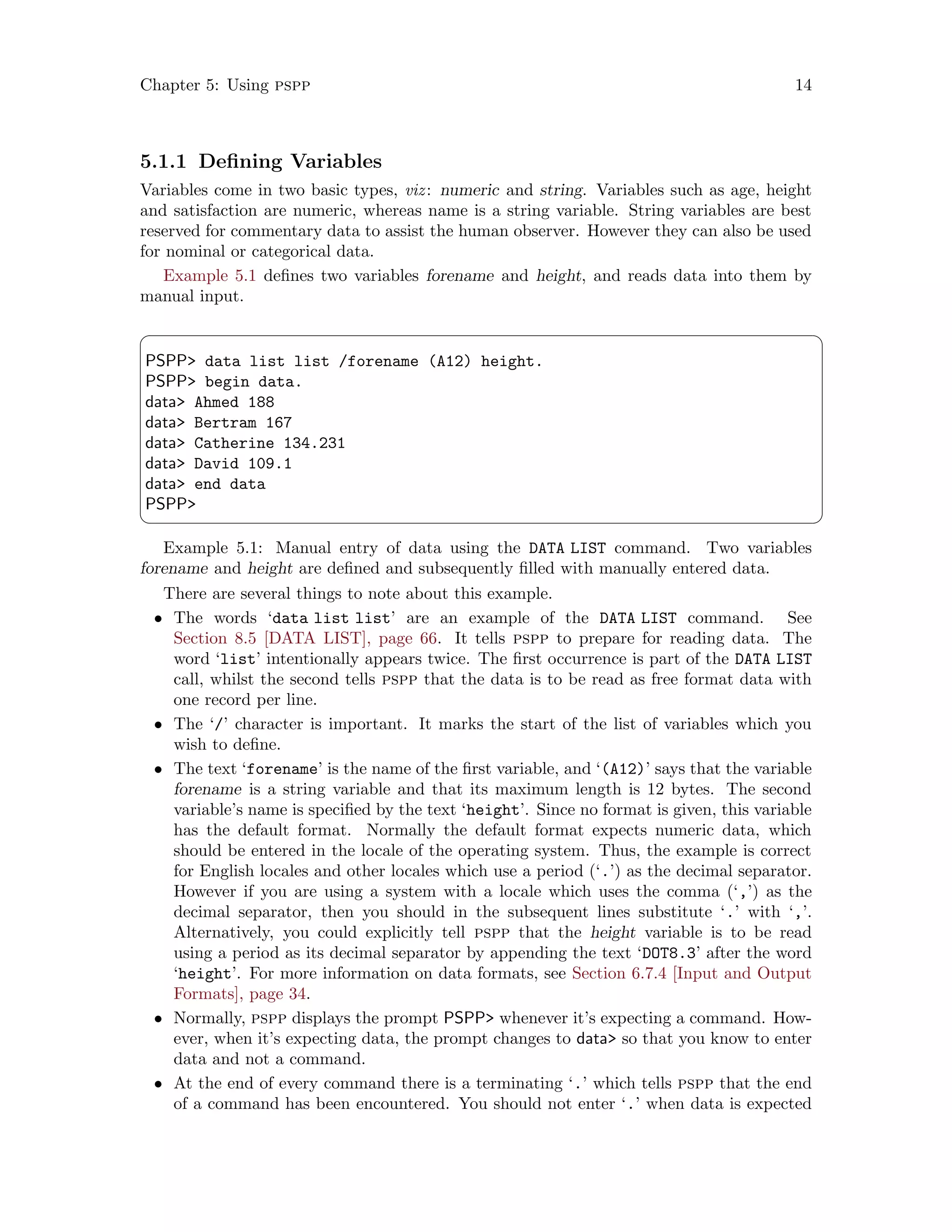 Chapter 5: Using pspp 14
5.1.1 Defining Variables
Variables come in two basic types, viz: numeric and string. Variables such as age, height
and satisfaction are numeric, whereas name is a string variable. String variables are best
reserved for commentary data to assist the human observer. However they can also be used
for nominal or categorical data.
Example 5.1 defines two variables forename and height, and reads data into them by
manual input.
 ¨
PSPP data list list /forename (A12) height.
PSPP begin data.
data Ahmed 188
data Bertram 167
data Catherine 134.231
data David 109.1
data end data
PSPP
 ©
Example 5.1: Manual entry of data using the DATA LIST command. Two variables
forename and height are defined and subsequently filled with manually entered data.
There are several things to note about this example.
• The words ‘data list list’ are an example of the DATA LIST command. See
Section 8.5 [DATA LIST], page 66. It tells pspp to prepare for reading data. The
word ‘list’ intentionally appears twice. The first occurrence is part of the DATA LIST
call, whilst the second tells pspp that the data is to be read as free format data with
one record per line.
• The ‘/’ character is important. It marks the start of the list of variables which you
wish to define.
• The text ‘forename’ is the name of the first variable, and ‘(A12)’ says that the variable
forename is a string variable and that its maximum length is 12 bytes. The second
variable’s name is specified by the text ‘height’. Since no format is given, this variable
has the default format. Normally the default format expects numeric data, which
should be entered in the locale of the operating system. Thus, the example is correct
for English locales and other locales which use a period (‘.’) as the decimal separator.
However if you are using a system with a locale which uses the comma (‘,’) as the
decimal separator, then you should in the subsequent lines substitute ‘.’ with ‘,’.
Alternatively, you could explicitly tell pspp that the height variable is to be read
using a period as its decimal separator by appending the text ‘DOT8.3’ after the word
‘height’. For more information on data formats, see Section 6.7.4 [Input and Output
Formats], page 34.
• Normally, pspp displays the prompt PSPP whenever it’s expecting a command. How-
ever, when it’s expecting data, the prompt changes to data so that you know to enter
data and not a command.
• At the end of every command there is a terminating ‘.’ which tells pspp that the end
of a command has been encountered. You should not enter ‘.’ when data is expected
 