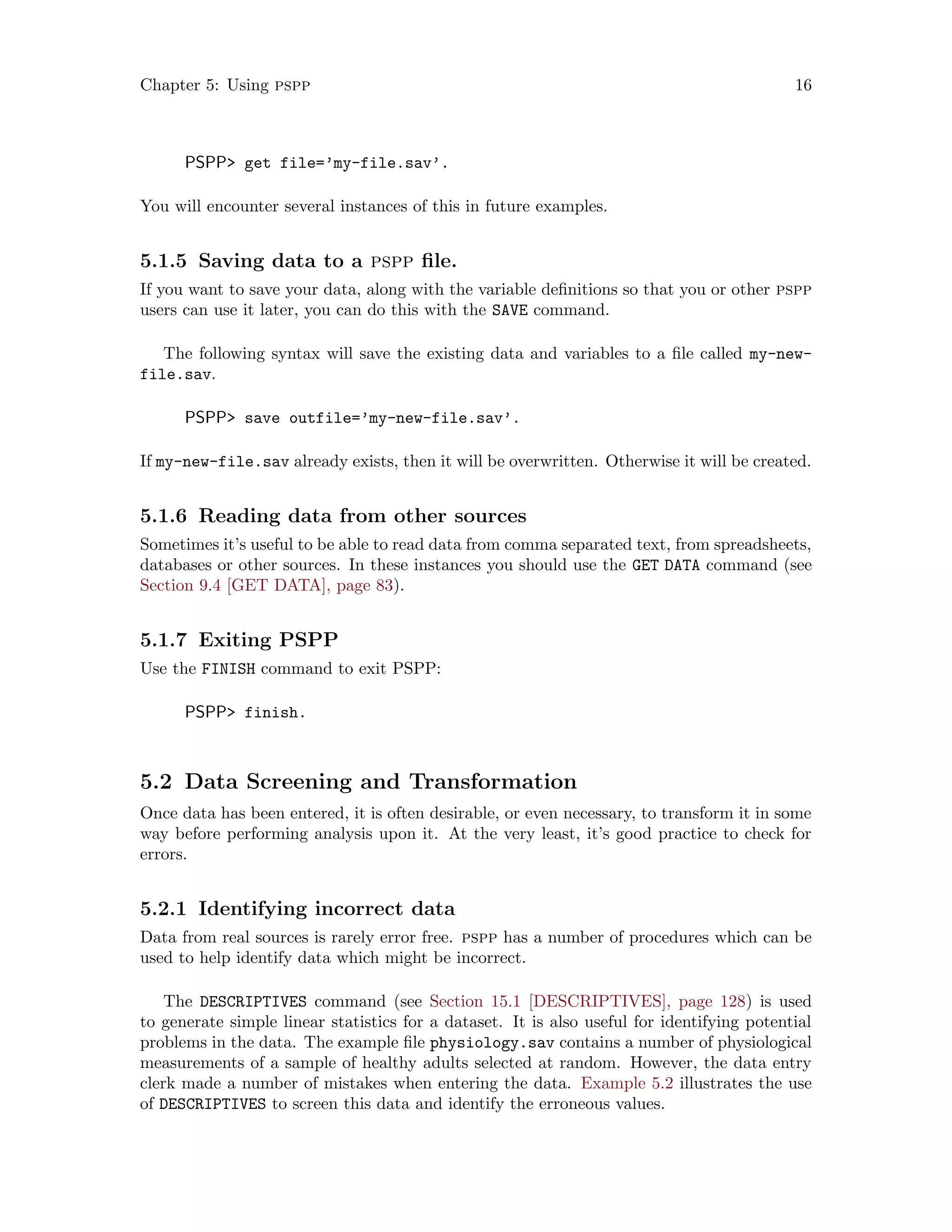 Chapter 5: Using pspp 16
PSPP get file=’my-file.sav’.
You will encounter several instances of this in future examples.
5.1.5 Saving data to a pspp file.
If you want to save your data, along with the variable definitions so that you or other pspp
users can use it later, you can do this with the SAVE command.
The following syntax will save the existing data and variables to a file called my-new-
file.sav.
PSPP save outfile=’my-new-file.sav’.
If my-new-file.sav already exists, then it will be overwritten. Otherwise it will be created.
5.1.6 Reading data from other sources
Sometimes it’s useful to be able to read data from comma separated text, from spreadsheets,
databases or other sources. In these instances you should use the GET DATA command (see
Section 9.4 [GET DATA], page 83).
5.1.7 Exiting PSPP
Use the FINISH command to exit PSPP:
PSPP finish.
5.2 Data Screening and Transformation
Once data has been entered, it is often desirable, or even necessary, to transform it in some
way before performing analysis upon it. At the very least, it’s good practice to check for
errors.
5.2.1 Identifying incorrect data
Data from real sources is rarely error free. pspp has a number of procedures which can be
used to help identify data which might be incorrect.
The DESCRIPTIVES command (see Section 15.1 [DESCRIPTIVES], page 128) is used
to generate simple linear statistics for a dataset. It is also useful for identifying potential
problems in the data. The example file physiology.sav contains a number of physiological
measurements of a sample of healthy adults selected at random. However, the data entry
clerk made a number of mistakes when entering the data. Example 5.2 illustrates the use
of DESCRIPTIVES to screen this data and identify the erroneous values.
 