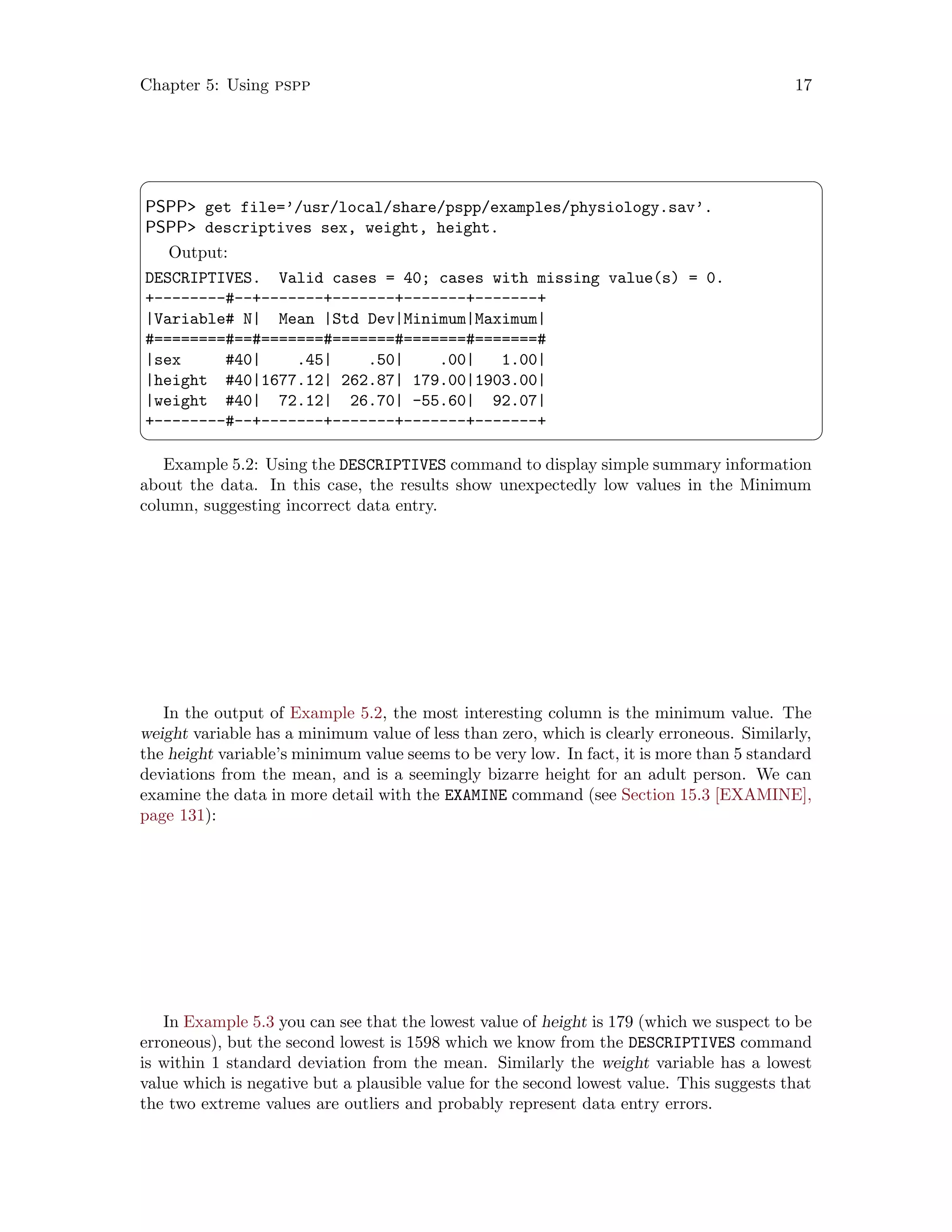 Chapter 5: Using pspp 17
 ¨
PSPP get file=’/usr/local/share/pspp/examples/physiology.sav’.
PSPP descriptives sex, weight, height.
Output:
DESCRIPTIVES. Valid cases = 40; cases with missing value(s) = 0.
+--------#--+-------+-------+-------+-------+
|Variable# N| Mean |Std Dev|Minimum|Maximum|
#========#==#=======#=======#=======#=======#
|sex #40| .45| .50| .00| 1.00|
|height #40|1677.12| 262.87| 179.00|1903.00|
|weight #40| 72.12| 26.70| -55.60| 92.07|
+--------#--+-------+-------+-------+-------+
 ©
Example 5.2: Using the DESCRIPTIVES command to display simple summary information
about the data. In this case, the results show unexpectedly low values in the Minimum
column, suggesting incorrect data entry.
In the output of Example 5.2, the most interesting column is the minimum value. The
weight variable has a minimum value of less than zero, which is clearly erroneous. Similarly,
the height variable’s minimum value seems to be very low. In fact, it is more than 5 standard
deviations from the mean, and is a seemingly bizarre height for an adult person. We can
examine the data in more detail with the EXAMINE command (see Section 15.3 [EXAMINE],
page 131):
In Example 5.3 you can see that the lowest value of height is 179 (which we suspect to be
erroneous), but the second lowest is 1598 which we know from the DESCRIPTIVES command
is within 1 standard deviation from the mean. Similarly the weight variable has a lowest
value which is negative but a plausible value for the second lowest value. This suggests that
the two extreme values are outliers and probably represent data entry errors.
 