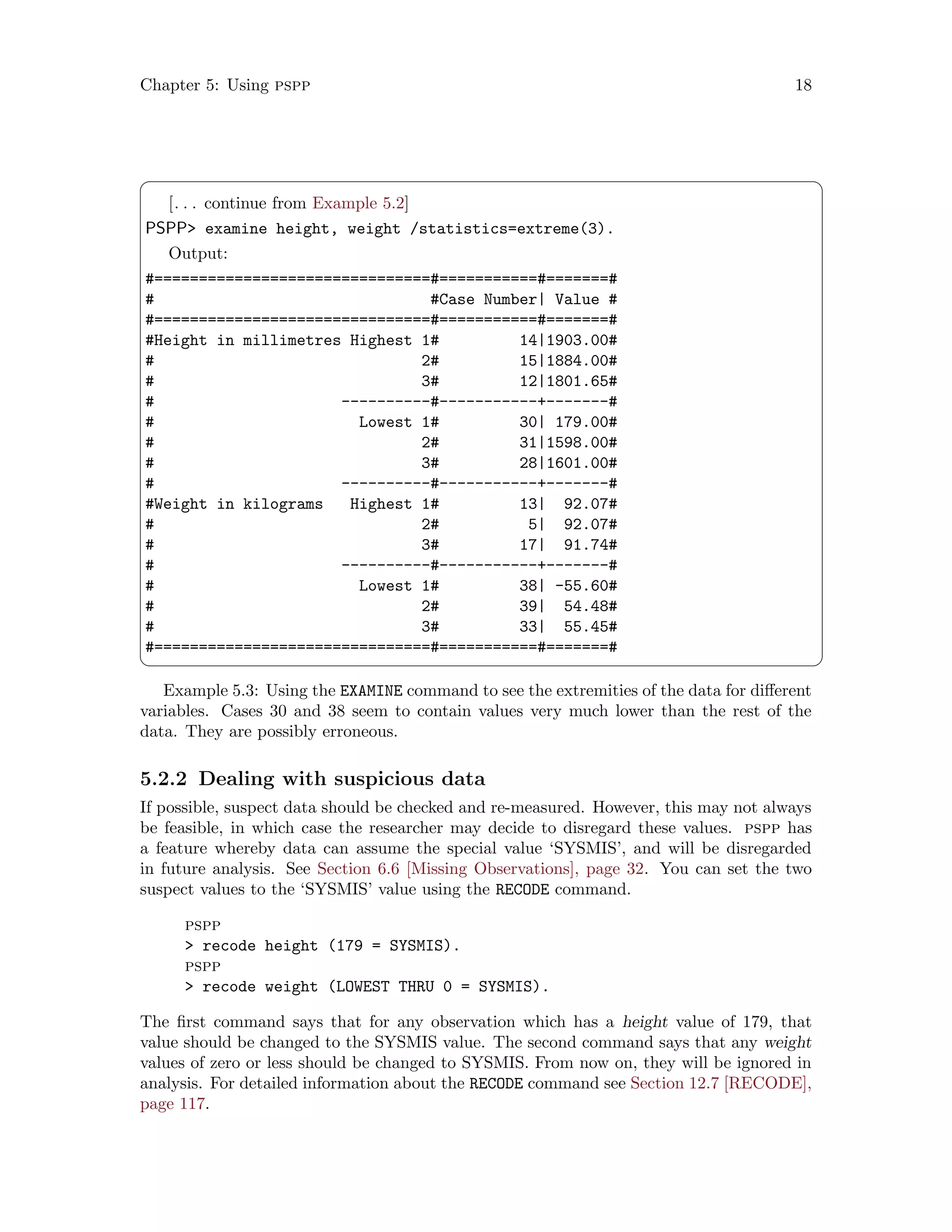 Chapter 5: Using pspp 18
 ¨
[. . . continue from Example 5.2]
PSPP examine height, weight /statistics=extreme(3).
Output:
#===============================#===========#=======#
# #Case Number| Value #
#===============================#===========#=======#
#Height in millimetres Highest 1# 14|1903.00#
# 2# 15|1884.00#
# 3# 12|1801.65#
# ----------#-----------+-------#
# Lowest 1# 30| 179.00#
# 2# 31|1598.00#
# 3# 28|1601.00#
# ----------#-----------+-------#
#Weight in kilograms Highest 1# 13| 92.07#
# 2# 5| 92.07#
# 3# 17| 91.74#
# ----------#-----------+-------#
# Lowest 1# 38| -55.60#
# 2# 39| 54.48#
# 3# 33| 55.45#
#===============================#===========#=======#
 ©
Example 5.3: Using the EXAMINE command to see the extremities of the data for different
variables. Cases 30 and 38 seem to contain values very much lower than the rest of the
data. They are possibly erroneous.
5.2.2 Dealing with suspicious data
If possible, suspect data should be checked and re-measured. However, this may not always
be feasible, in which case the researcher may decide to disregard these values. pspp has
a feature whereby data can assume the special value ‘SYSMIS’, and will be disregarded
in future analysis. See Section 6.6 [Missing Observations], page 32. You can set the two
suspect values to the ‘SYSMIS’ value using the RECODE command.
pspp
 recode height (179 = SYSMIS).
pspp
 recode weight (LOWEST THRU 0 = SYSMIS).
The first command says that for any observation which has a height value of 179, that
value should be changed to the SYSMIS value. The second command says that any weight
values of zero or less should be changed to SYSMIS. From now on, they will be ignored in
analysis. For detailed information about the RECODE command see Section 12.7 [RECODE],
page 117.
 