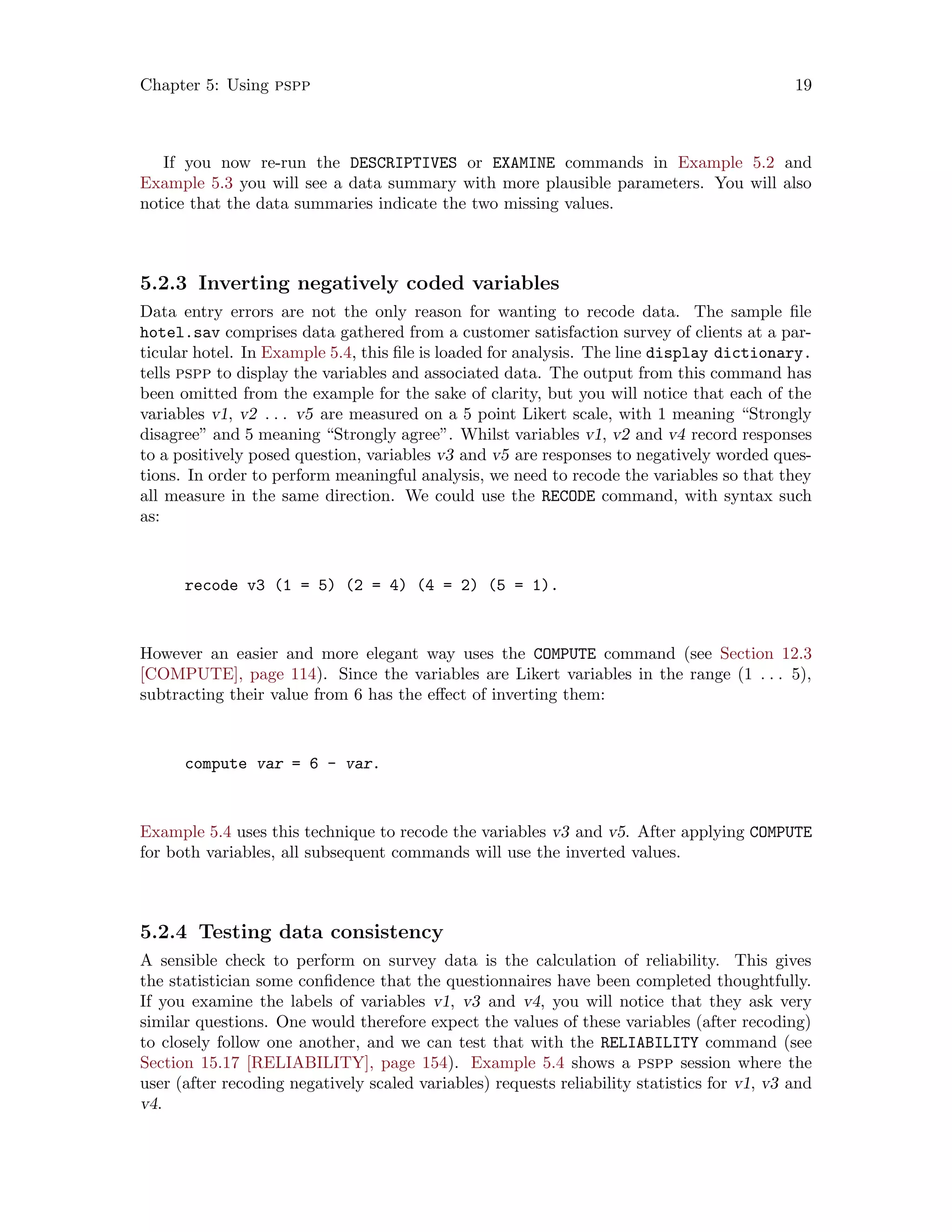 Chapter 5: Using pspp 19
If you now re-run the DESCRIPTIVES or EXAMINE commands in Example 5.2 and
Example 5.3 you will see a data summary with more plausible parameters. You will also
notice that the data summaries indicate the two missing values.
5.2.3 Inverting negatively coded variables
Data entry errors are not the only reason for wanting to recode data. The sample file
hotel.sav comprises data gathered from a customer satisfaction survey of clients at a par-
ticular hotel. In Example 5.4, this file is loaded for analysis. The line display dictionary.
tells pspp to display the variables and associated data. The output from this command has
been omitted from the example for the sake of clarity, but you will notice that each of the
variables v1, v2 . . . v5 are measured on a 5 point Likert scale, with 1 meaning “Strongly
disagree” and 5 meaning “Strongly agree”. Whilst variables v1, v2 and v4 record responses
to a positively posed question, variables v3 and v5 are responses to negatively worded ques-
tions. In order to perform meaningful analysis, we need to recode the variables so that they
all measure in the same direction. We could use the RECODE command, with syntax such
as:
recode v3 (1 = 5) (2 = 4) (4 = 2) (5 = 1).
However an easier and more elegant way uses the COMPUTE command (see Section 12.3
[COMPUTE], page 114). Since the variables are Likert variables in the range (1 . . . 5),
subtracting their value from 6 has the effect of inverting them:
compute var = 6 - var.
Example 5.4 uses this technique to recode the variables v3 and v5. After applying COMPUTE
for both variables, all subsequent commands will use the inverted values.
5.2.4 Testing data consistency
A sensible check to perform on survey data is the calculation of reliability. This gives
the statistician some confidence that the questionnaires have been completed thoughtfully.
If you examine the labels of variables v1, v3 and v4, you will notice that they ask very
similar questions. One would therefore expect the values of these variables (after recoding)
to closely follow one another, and we can test that with the RELIABILITY command (see
Section 15.17 [RELIABILITY], page 154). Example 5.4 shows a pspp session where the
user (after recoding negatively scaled variables) requests reliability statistics for v1, v3 and
v4.
 