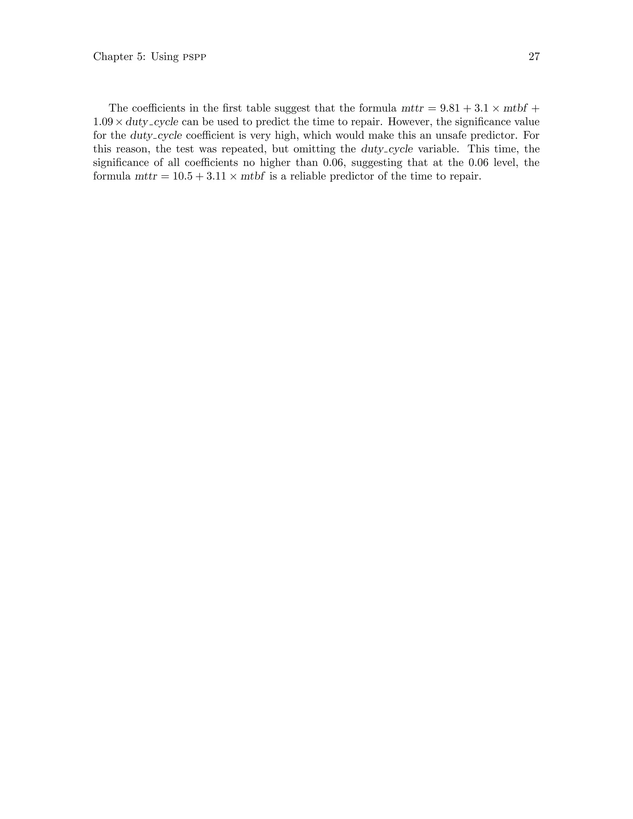 Chapter 5: Using pspp 27
The coefficients in the first table suggest that the formula mttr = 9.81 + 3.1 × mtbf +
1.09×duty cycle can be used to predict the time to repair. However, the significance value
for the duty cycle coefficient is very high, which would make this an unsafe predictor. For
this reason, the test was repeated, but omitting the duty cycle variable. This time, the
significance of all coefficients no higher than 0.06, suggesting that at the 0.06 level, the
formula mttr = 10.5 + 3.11 × mtbf is a reliable predictor of the time to repair.
 