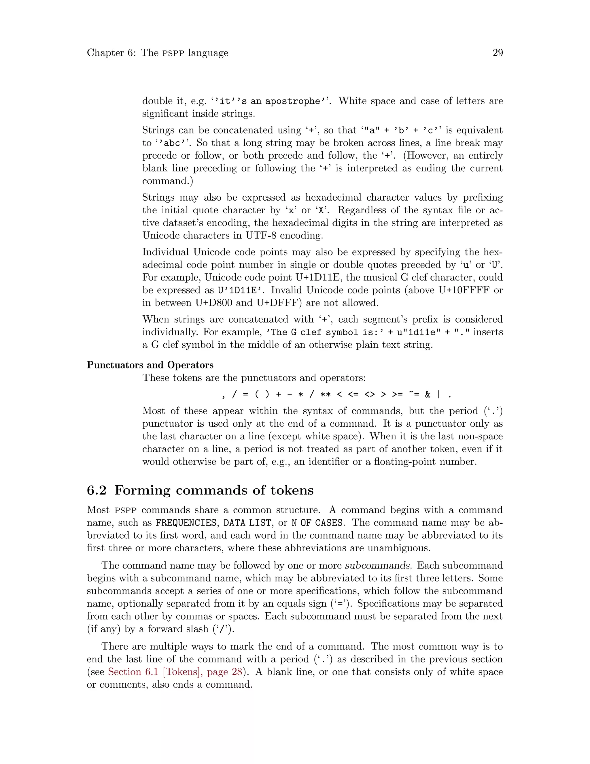 Chapter 6: The pspp language 29
double it, e.g. ‘’it’’s an apostrophe’’. White space and case of letters are
significant inside strings.
Strings can be concatenated using ‘+’, so that ‘a + ’b’ + ’c’’ is equivalent
to ‘’abc’’. So that a long string may be broken across lines, a line break may
precede or follow, or both precede and follow, the ‘+’. (However, an entirely
blank line preceding or following the ‘+’ is interpreted as ending the current
command.)
Strings may also be expressed as hexadecimal character values by prefixing
the initial quote character by ‘x’ or ‘X’. Regardless of the syntax file or ac-
tive dataset’s encoding, the hexadecimal digits in the string are interpreted as
Unicode characters in UTF-8 encoding.
Individual Unicode code points may also be expressed by specifying the hex-
adecimal code point number in single or double quotes preceded by ‘u’ or ‘U’.
For example, Unicode code point U+1D11E, the musical G clef character, could
be expressed as U’1D11E’. Invalid Unicode code points (above U+10FFFF or
in between U+D800 and U+DFFF) are not allowed.
When strings are concatenated with ‘+’, each segment’s prefix is considered
individually. For example, ’The G clef symbol is:’ + u1d11e + . inserts
a G clef symbol in the middle of an otherwise plain text string.
Punctuators and Operators
These tokens are the punctuators and operators:
, / = ( ) + - * / **  =   = ~=  | .
Most of these appear within the syntax of commands, but the period (‘.’)
punctuator is used only at the end of a command. It is a punctuator only as
the last character on a line (except white space). When it is the last non-space
character on a line, a period is not treated as part of another token, even if it
would otherwise be part of, e.g., an identifier or a floating-point number.
6.2 Forming commands of tokens
Most pspp commands share a common structure. A command begins with a command
name, such as FREQUENCIES, DATA LIST, or N OF CASES. The command name may be ab-
breviated to its first word, and each word in the command name may be abbreviated to its
first three or more characters, where these abbreviations are unambiguous.
The command name may be followed by one or more subcommands. Each subcommand
begins with a subcommand name, which may be abbreviated to its first three letters. Some
subcommands accept a series of one or more specifications, which follow the subcommand
name, optionally separated from it by an equals sign (‘=’). Specifications may be separated
from each other by commas or spaces. Each subcommand must be separated from the next
(if any) by a forward slash (‘/’).
There are multiple ways to mark the end of a command. The most common way is to
end the last line of the command with a period (‘.’) as described in the previous section
(see Section 6.1 [Tokens], page 28). A blank line, or one that consists only of white space
or comments, also ends a command.
 