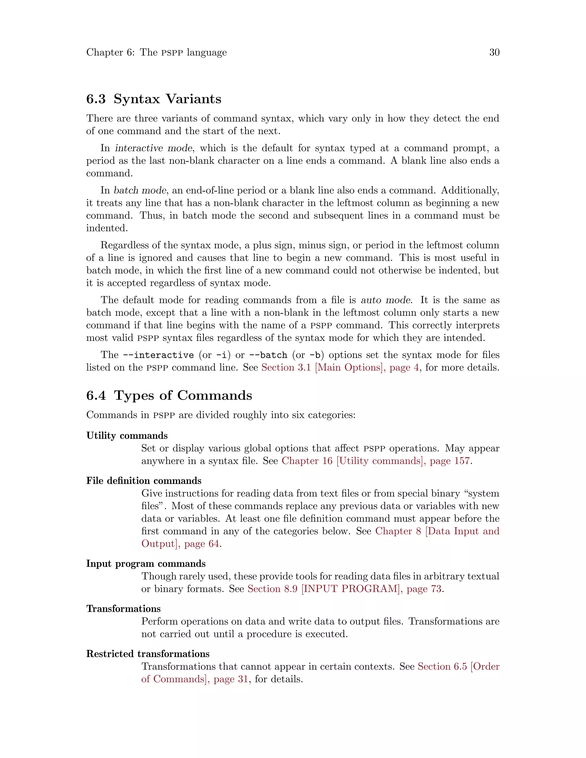 Chapter 6: The pspp language 30
6.3 Syntax Variants
There are three variants of command syntax, which vary only in how they detect the end
of one command and the start of the next.
In interactive mode, which is the default for syntax typed at a command prompt, a
period as the last non-blank character on a line ends a command. A blank line also ends a
command.
In batch mode, an end-of-line period or a blank line also ends a command. Additionally,
it treats any line that has a non-blank character in the leftmost column as beginning a new
command. Thus, in batch mode the second and subsequent lines in a command must be
indented.
Regardless of the syntax mode, a plus sign, minus sign, or period in the leftmost column
of a line is ignored and causes that line to begin a new command. This is most useful in
batch mode, in which the first line of a new command could not otherwise be indented, but
it is accepted regardless of syntax mode.
The default mode for reading commands from a file is auto mode. It is the same as
batch mode, except that a line with a non-blank in the leftmost column only starts a new
command if that line begins with the name of a pspp command. This correctly interprets
most valid pspp syntax files regardless of the syntax mode for which they are intended.
The --interactive (or -i) or --batch (or -b) options set the syntax mode for files
listed on the pspp command line. See Section 3.1 [Main Options], page 4, for more details.
6.4 Types of Commands
Commands in pspp are divided roughly into six categories:
Utility commands
Set or display various global options that affect pspp operations. May appear
anywhere in a syntax file. See Chapter 16 [Utility commands], page 157.
File definition commands
Give instructions for reading data from text files or from special binary “system
files”. Most of these commands replace any previous data or variables with new
data or variables. At least one file definition command must appear before the
first command in any of the categories below. See Chapter 8 [Data Input and
Output], page 64.
Input program commands
Though rarely used, these provide tools for reading data files in arbitrary textual
or binary formats. See Section 8.9 [INPUT PROGRAM], page 73.
Transformations
Perform operations on data and write data to output files. Transformations are
not carried out until a procedure is executed.
Restricted transformations
Transformations that cannot appear in certain contexts. See Section 6.5 [Order
of Commands], page 31, for details.
 
