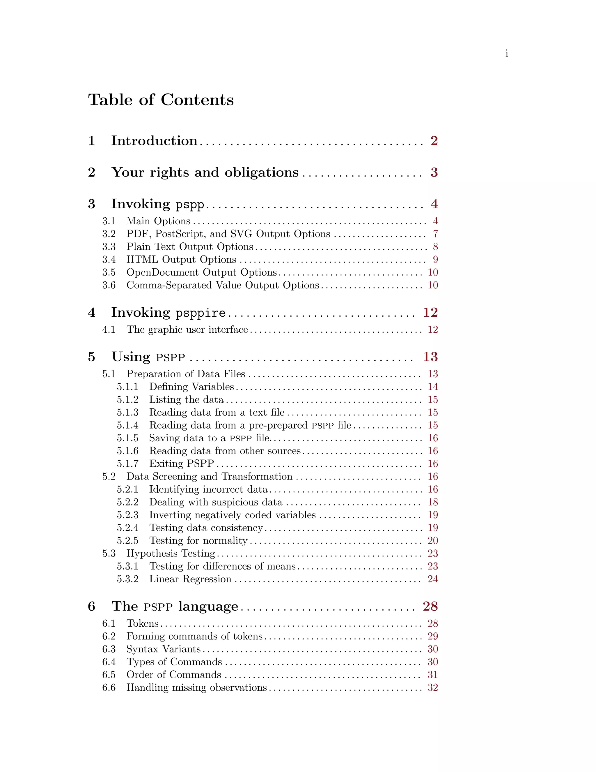 i
Table of Contents
1 Introduction. . . . . . . . . . . . . . . . . . . . . . . . . . . . . . . . . . . . . 2
2 Your rights and obligations . . . . . . . . . . . . . . . . . . . . 3
3 Invoking pspp. . . . . . . . . . . . . . . . . . . . . . . . . . . . . . . . . . . . 4
3.1 Main Options . . . . . . . . . . . . . . . . . . . . . . . . . . . . . . . . . . . . . . . . . . . . . . . . . . 4
3.2 PDF, PostScript, and SVG Output Options . . . . . . . . . . . . . . . . . . . . 7
3.3 Plain Text Output Options. . . . . . . . . . . . . . . . . . . . . . . . . . . . . . . . . . . . . 8
3.4 HTML Output Options . . . . . . . . . . . . . . . . . . . . . . . . . . . . . . . . . . . . . . . . 9
3.5 OpenDocument Output Options. . . . . . . . . . . . . . . . . . . . . . . . . . . . . . . 10
3.6 Comma-Separated Value Output Options. . . . . . . . . . . . . . . . . . . . . . 10
4 Invoking psppire. . . . . . . . . . . . . . . . . . . . . . . . . . . . . . . 12
4.1 The graphic user interface. . . . . . . . . . . . . . . . . . . . . . . . . . . . . . . . . . . . . 12
5 Using pspp . . . . . . . . . . . . . . . . . . . . . . . . . . . . . . . . . . . . . 13
5.1 Preparation of Data Files . . . . . . . . . . . . . . . . . . . . . . . . . . . . . . . . . . . . . 13
5.1.1 Defining Variables. . . . . . . . . . . . . . . . . . . . . . . . . . . . . . . . . . . . . . . . 14
5.1.2 Listing the data . . . . . . . . . . . . . . . . . . . . . . . . . . . . . . . . . . . . . . . . . . 15
5.1.3 Reading data from a text file . . . . . . . . . . . . . . . . . . . . . . . . . . . . . 15
5.1.4 Reading data from a pre-prepared pspp file . . . . . . . . . . . . . . . 15
5.1.5 Saving data to a pspp file.. . . . . . . . . . . . . . . . . . . . . . . . . . . . . . . . 16
5.1.6 Reading data from other sources. . . . . . . . . . . . . . . . . . . . . . . . . . 16
5.1.7 Exiting PSPP . . . . . . . . . . . . . . . . . . . . . . . . . . . . . . . . . . . . . . . . . . . . 16
5.2 Data Screening and Transformation . . . . . . . . . . . . . . . . . . . . . . . . . . . 16
5.2.1 Identifying incorrect data. . . . . . . . . . . . . . . . . . . . . . . . . . . . . . . . . 16
5.2.2 Dealing with suspicious data . . . . . . . . . . . . . . . . . . . . . . . . . . . . . 18
5.2.3 Inverting negatively coded variables . . . . . . . . . . . . . . . . . . . . . . 19
5.2.4 Testing data consistency. . . . . . . . . . . . . . . . . . . . . . . . . . . . . . . . . . 19
5.2.5 Testing for normality . . . . . . . . . . . . . . . . . . . . . . . . . . . . . . . . . . . . . 20
5.3 Hypothesis Testing. . . . . . . . . . . . . . . . . . . . . . . . . . . . . . . . . . . . . . . . . . . . 23
5.3.1 Testing for differences of means. . . . . . . . . . . . . . . . . . . . . . . . . . . 23
5.3.2 Linear Regression . . . . . . . . . . . . . . . . . . . . . . . . . . . . . . . . . . . . . . . . 24
6 The pspp language. . . . . . . . . . . . . . . . . . . . . . . . . . . . . 28
6.1 Tokens. . . . . . . . . . . . . . . . . . . . . . . . . . . . . . . . . . . . . . . . . . . . . . . . . . . . . . . . 28
6.2 Forming commands of tokens. . . . . . . . . . . . . . . . . . . . . . . . . . . . . . . . . . 29
6.3 Syntax Variants. . . . . . . . . . . . . . . . . . . . . . . . . . . . . . . . . . . . . . . . . . . . . . . 30
6.4 Types of Commands . . . . . . . . . . . . . . . . . . . . . . . . . . . . . . . . . . . . . . . . . . 30
6.5 Order of Commands . . . . . . . . . . . . . . . . . . . . . . . . . . . . . . . . . . . . . . . . . . 31
6.6 Handling missing observations. . . . . . . . . . . . . . . . . . . . . . . . . . . . . . . . . 32
 