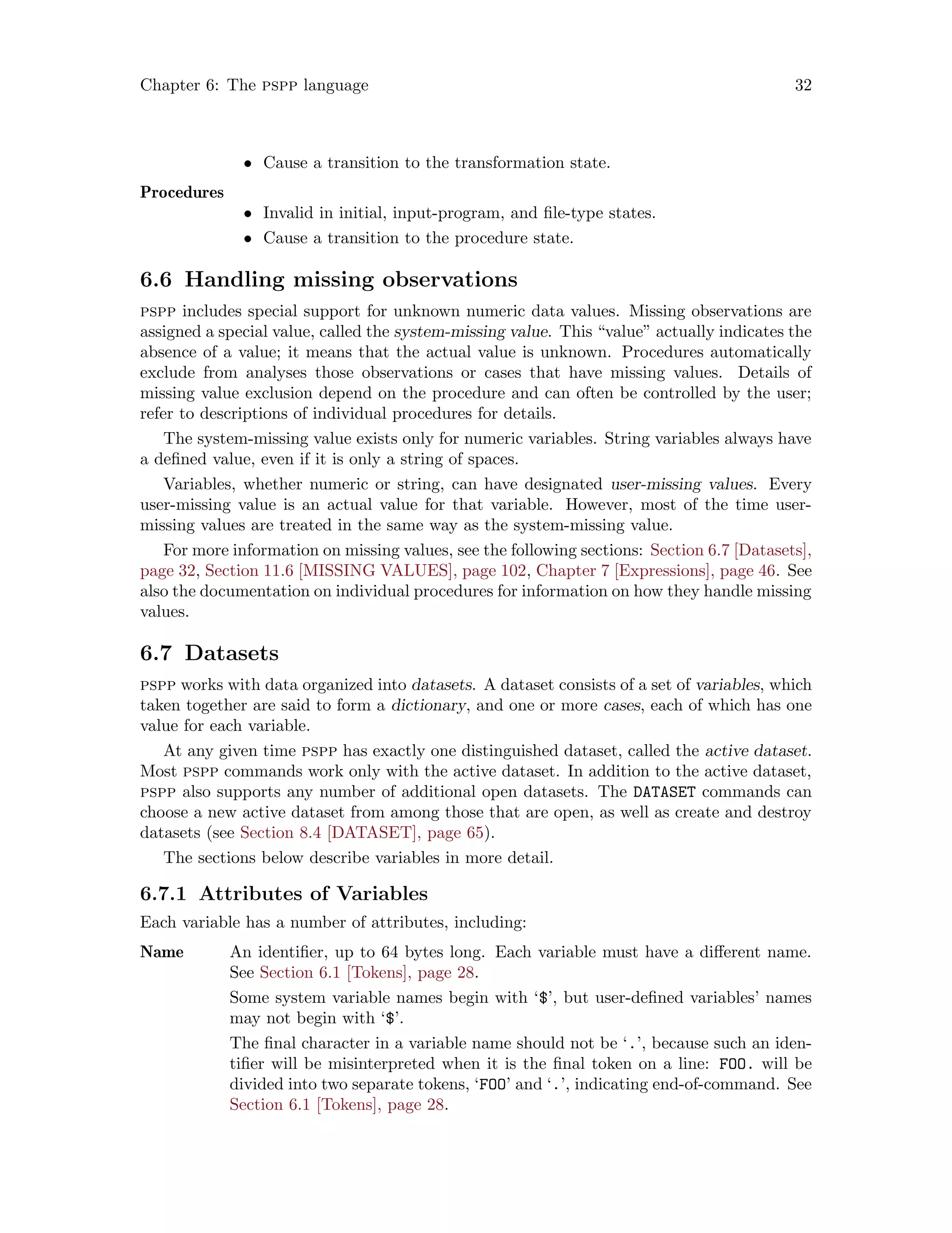 Chapter 6: The pspp language 32
• Cause a transition to the transformation state.
Procedures
• Invalid in initial, input-program, and file-type states.
• Cause a transition to the procedure state.
6.6 Handling missing observations
pspp includes special support for unknown numeric data values. Missing observations are
assigned a special value, called the system-missing value. This “value” actually indicates the
absence of a value; it means that the actual value is unknown. Procedures automatically
exclude from analyses those observations or cases that have missing values. Details of
missing value exclusion depend on the procedure and can often be controlled by the user;
refer to descriptions of individual procedures for details.
The system-missing value exists only for numeric variables. String variables always have
a defined value, even if it is only a string of spaces.
Variables, whether numeric or string, can have designated user-missing values. Every
user-missing value is an actual value for that variable. However, most of the time user-
missing values are treated in the same way as the system-missing value.
For more information on missing values, see the following sections: Section 6.7 [Datasets],
page 32, Section 11.6 [MISSING VALUES], page 102, Chapter 7 [Expressions], page 46. See
also the documentation on individual procedures for information on how they handle missing
values.
6.7 Datasets
pspp works with data organized into datasets. A dataset consists of a set of variables, which
taken together are said to form a dictionary, and one or more cases, each of which has one
value for each variable.
At any given time pspp has exactly one distinguished dataset, called the active dataset.
Most pspp commands work only with the active dataset. In addition to the active dataset,
pspp also supports any number of additional open datasets. The DATASET commands can
choose a new active dataset from among those that are open, as well as create and destroy
datasets (see Section 8.4 [DATASET], page 65).
The sections below describe variables in more detail.
6.7.1 Attributes of Variables
Each variable has a number of attributes, including:
Name An identifier, up to 64 bytes long. Each variable must have a different name.
See Section 6.1 [Tokens], page 28.
Some system variable names begin with ‘$’, but user-defined variables’ names
may not begin with ‘$’.
The final character in a variable name should not be ‘.’, because such an iden-
tifier will be misinterpreted when it is the final token on a line: FOO. will be
divided into two separate tokens, ‘FOO’ and ‘.’, indicating end-of-command. See
Section 6.1 [Tokens], page 28.
 