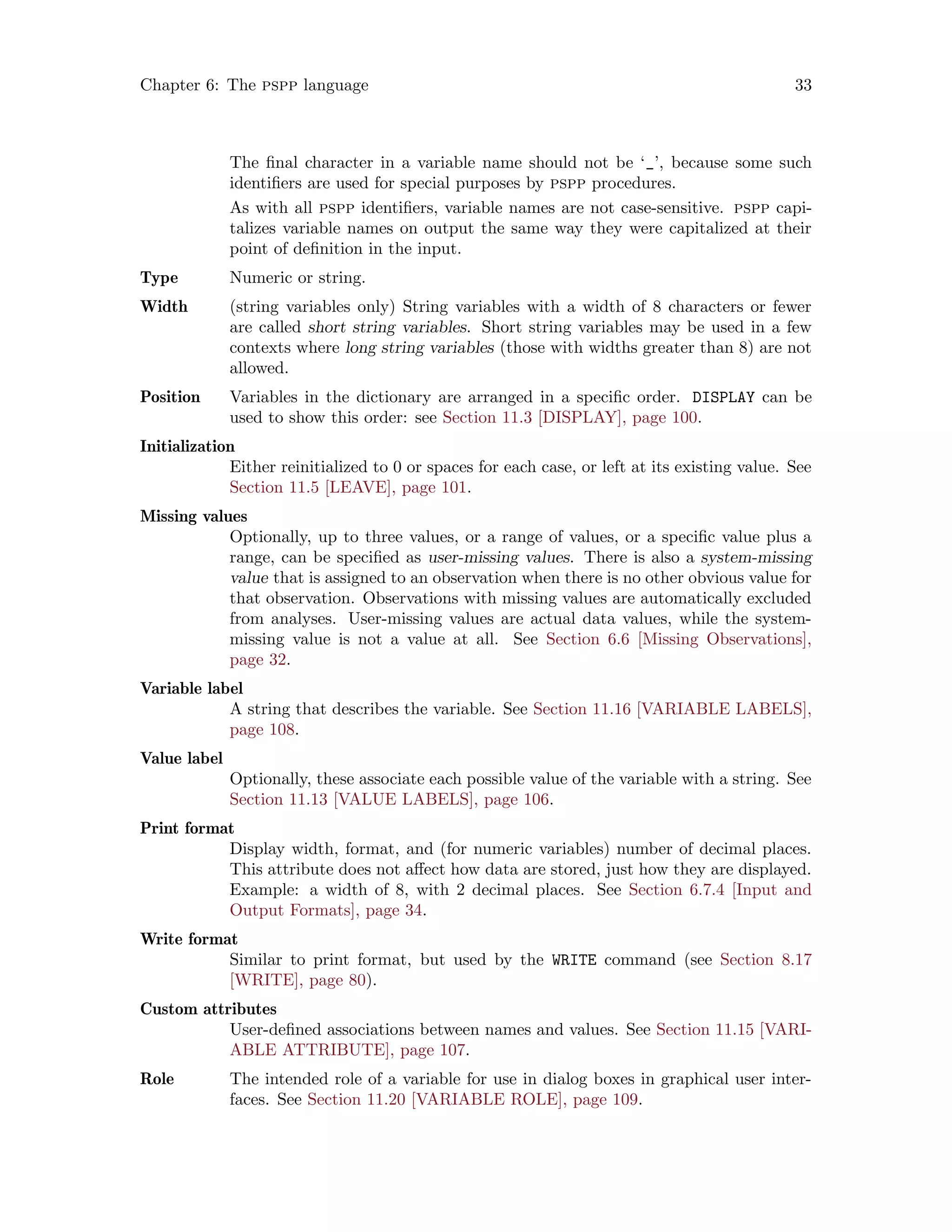 Chapter 6: The pspp language 33
The final character in a variable name should not be ‘_’, because some such
identifiers are used for special purposes by pspp procedures.
As with all pspp identifiers, variable names are not case-sensitive. pspp capi-
talizes variable names on output the same way they were capitalized at their
point of definition in the input.
Type Numeric or string.
Width (string variables only) String variables with a width of 8 characters or fewer
are called short string variables. Short string variables may be used in a few
contexts where long string variables (those with widths greater than 8) are not
allowed.
Position Variables in the dictionary are arranged in a specific order. DISPLAY can be
used to show this order: see Section 11.3 [DISPLAY], page 100.
Initialization
Either reinitialized to 0 or spaces for each case, or left at its existing value. See
Section 11.5 [LEAVE], page 101.
Missing values
Optionally, up to three values, or a range of values, or a specific value plus a
range, can be specified as user-missing values. There is also a system-missing
value that is assigned to an observation when there is no other obvious value for
that observation. Observations with missing values are automatically excluded
from analyses. User-missing values are actual data values, while the system-
missing value is not a value at all. See Section 6.6 [Missing Observations],
page 32.
Variable label
A string that describes the variable. See Section 11.16 [VARIABLE LABELS],
page 108.
Value label
Optionally, these associate each possible value of the variable with a string. See
Section 11.13 [VALUE LABELS], page 106.
Print format
Display width, format, and (for numeric variables) number of decimal places.
This attribute does not affect how data are stored, just how they are displayed.
Example: a width of 8, with 2 decimal places. See Section 6.7.4 [Input and
Output Formats], page 34.
Write format
Similar to print format, but used by the WRITE command (see Section 8.17
[WRITE], page 80).
Custom attributes
User-defined associations between names and values. See Section 11.15 [VARI-
ABLE ATTRIBUTE], page 107.
Role The intended role of a variable for use in dialog boxes in graphical user inter-
faces. See Section 11.20 [VARIABLE ROLE], page 109.
 