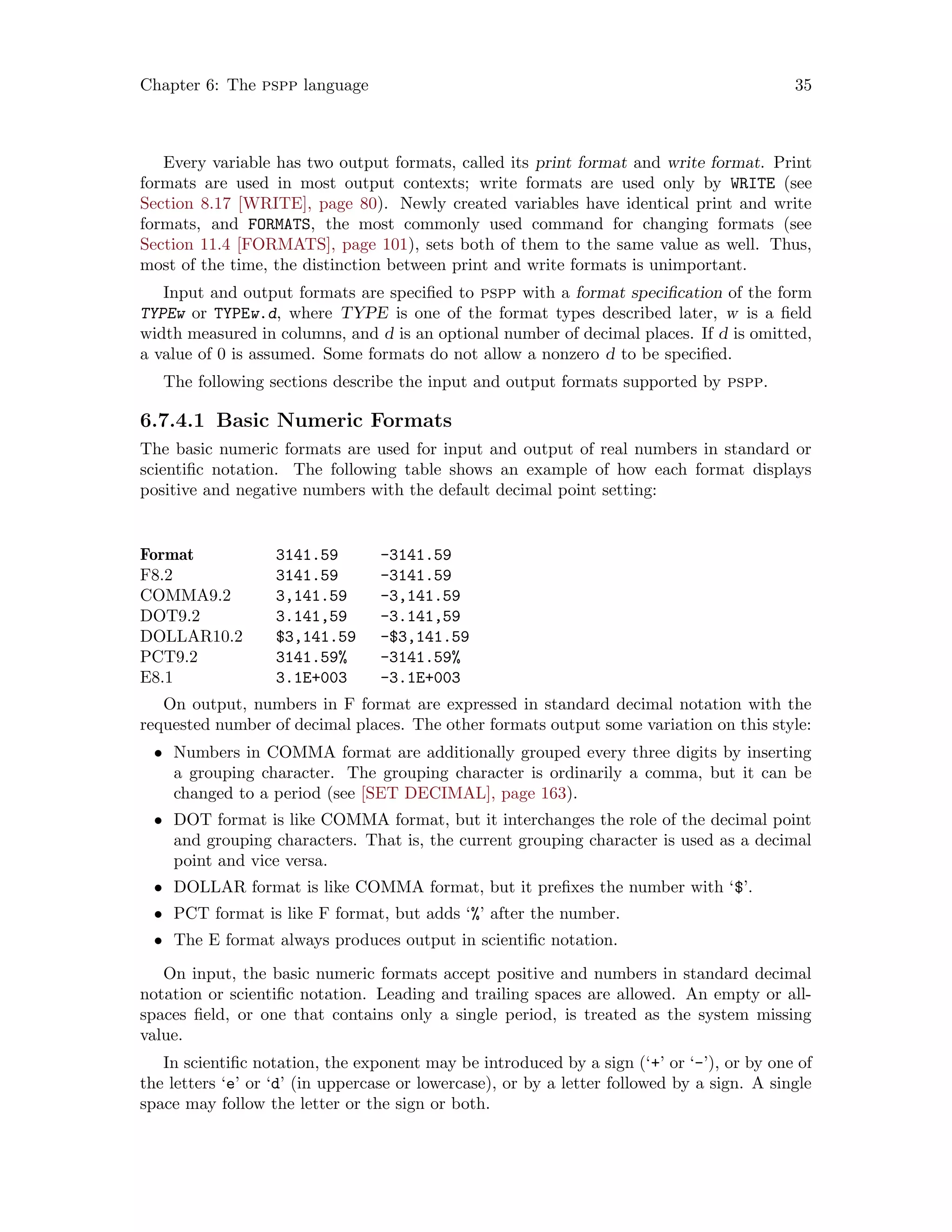 Chapter 6: The pspp language 35
Every variable has two output formats, called its print format and write format. Print
formats are used in most output contexts; write formats are used only by WRITE (see
Section 8.17 [WRITE], page 80). Newly created variables have identical print and write
formats, and FORMATS, the most commonly used command for changing formats (see
Section 11.4 [FORMATS], page 101), sets both of them to the same value as well. Thus,
most of the time, the distinction between print and write formats is unimportant.
Input and output formats are specified to pspp with a format specification of the form
TYPEw or TYPEw.d, where TYPE is one of the format types described later, w is a field
width measured in columns, and d is an optional number of decimal places. If d is omitted,
a value of 0 is assumed. Some formats do not allow a nonzero d to be specified.
The following sections describe the input and output formats supported by pspp.
6.7.4.1 Basic Numeric Formats
The basic numeric formats are used for input and output of real numbers in standard or
scientific notation. The following table shows an example of how each format displays
positive and negative numbers with the default decimal point setting:
Format 3141.59 -3141.59
F8.2 3141.59 -3141.59
COMMA9.2 3,141.59 -3,141.59
DOT9.2 3.141,59 -3.141,59
DOLLAR10.2 $3,141.59 -$3,141.59
PCT9.2 3141.59% -3141.59%
E8.1 3.1E+003 -3.1E+003
On output, numbers in F format are expressed in standard decimal notation with the
requested number of decimal places. The other formats output some variation on this style:
• Numbers in COMMA format are additionally grouped every three digits by inserting
a grouping character. The grouping character is ordinarily a comma, but it can be
changed to a period (see [SET DECIMAL], page 163).
• DOT format is like COMMA format, but it interchanges the role of the decimal point
and grouping characters. That is, the current grouping character is used as a decimal
point and vice versa.
• DOLLAR format is like COMMA format, but it prefixes the number with ‘$’.
• PCT format is like F format, but adds ‘%’ after the number.
• The E format always produces output in scientific notation.
On input, the basic numeric formats accept positive and numbers in standard decimal
notation or scientific notation. Leading and trailing spaces are allowed. An empty or all-
spaces field, or one that contains only a single period, is treated as the system missing
value.
In scientific notation, the exponent may be introduced by a sign (‘+’ or ‘-’), or by one of
the letters ‘e’ or ‘d’ (in uppercase or lowercase), or by a letter followed by a sign. A single
space may follow the letter or the sign or both.
 