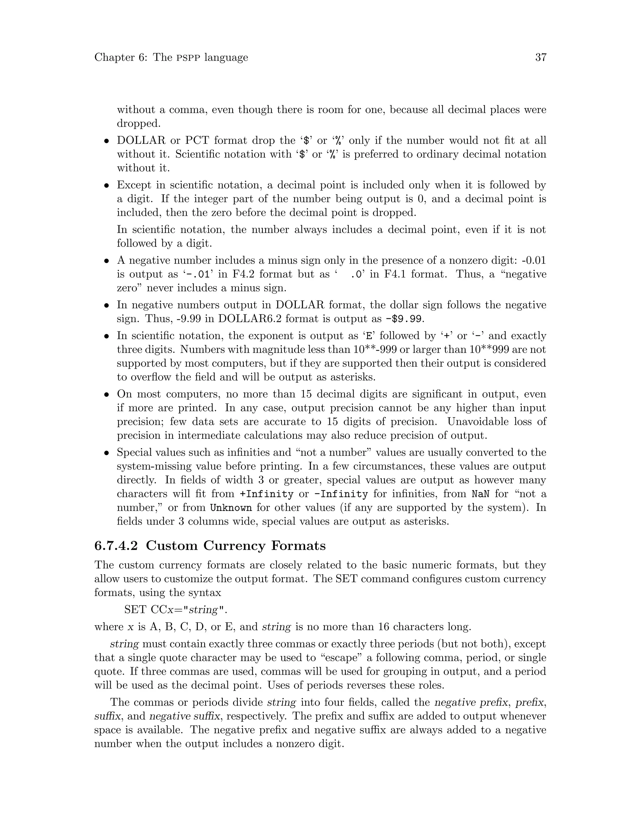 Chapter 6: The pspp language 37
without a comma, even though there is room for one, because all decimal places were
dropped.
• DOLLAR or PCT format drop the ‘$’ or ‘%’ only if the number would not fit at all
without it. Scientific notation with ‘$’ or ‘%’ is preferred to ordinary decimal notation
without it.
• Except in scientific notation, a decimal point is included only when it is followed by
a digit. If the integer part of the number being output is 0, and a decimal point is
included, then the zero before the decimal point is dropped.
In scientific notation, the number always includes a decimal point, even if it is not
followed by a digit.
• A negative number includes a minus sign only in the presence of a nonzero digit: -0.01
is output as ‘-.01’ in F4.2 format but as ‘ .0’ in F4.1 format. Thus, a “negative
zero” never includes a minus sign.
• In negative numbers output in DOLLAR format, the dollar sign follows the negative
sign. Thus, -9.99 in DOLLAR6.2 format is output as -$9.99.
• In scientific notation, the exponent is output as ‘E’ followed by ‘+’ or ‘-’ and exactly
three digits. Numbers with magnitude less than 10**-999 or larger than 10**999 are not
supported by most computers, but if they are supported then their output is considered
to overflow the field and will be output as asterisks.
• On most computers, no more than 15 decimal digits are significant in output, even
if more are printed. In any case, output precision cannot be any higher than input
precision; few data sets are accurate to 15 digits of precision. Unavoidable loss of
precision in intermediate calculations may also reduce precision of output.
• Special values such as infinities and “not a number” values are usually converted to the
system-missing value before printing. In a few circumstances, these values are output
directly. In fields of width 3 or greater, special values are output as however many
characters will fit from +Infinity or -Infinity for infinities, from NaN for “not a
number,” or from Unknown for other values (if any are supported by the system). In
fields under 3 columns wide, special values are output as asterisks.
6.7.4.2 Custom Currency Formats
The custom currency formats are closely related to the basic numeric formats, but they
allow users to customize the output format. The SET command configures custom currency
formats, using the syntax
SET CCx=string.
where x is A, B, C, D, or E, and string is no more than 16 characters long.
string must contain exactly three commas or exactly three periods (but not both), except
that a single quote character may be used to “escape” a following comma, period, or single
quote. If three commas are used, commas will be used for grouping in output, and a period
will be used as the decimal point. Uses of periods reverses these roles.
The commas or periods divide string into four fields, called the negative prefix, prefix,
suffix, and negative suffix, respectively. The prefix and suffix are added to output whenever
space is available. The negative prefix and negative suffix are always added to a negative
number when the output includes a nonzero digit.
 