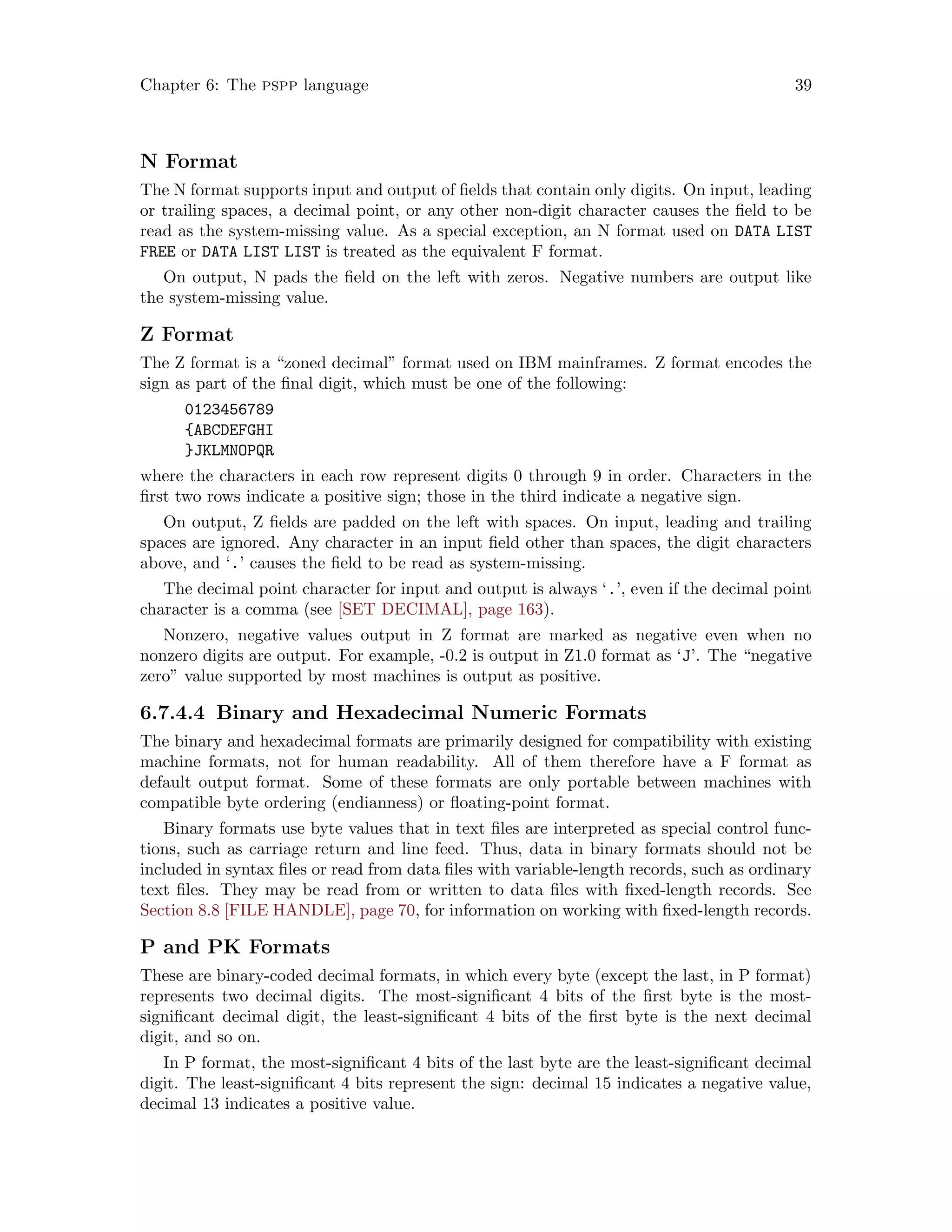 Chapter 6: The pspp language 39
N Format
The N format supports input and output of fields that contain only digits. On input, leading
or trailing spaces, a decimal point, or any other non-digit character causes the field to be
read as the system-missing value. As a special exception, an N format used on DATA LIST
FREE or DATA LIST LIST is treated as the equivalent F format.
On output, N pads the field on the left with zeros. Negative numbers are output like
the system-missing value.
Z Format
The Z format is a “zoned decimal” format used on IBM mainframes. Z format encodes the
sign as part of the final digit, which must be one of the following:
0123456789
{ABCDEFGHI
}JKLMNOPQR
where the characters in each row represent digits 0 through 9 in order. Characters in the
first two rows indicate a positive sign; those in the third indicate a negative sign.
On output, Z fields are padded on the left with spaces. On input, leading and trailing
spaces are ignored. Any character in an input field other than spaces, the digit characters
above, and ‘.’ causes the field to be read as system-missing.
The decimal point character for input and output is always ‘.’, even if the decimal point
character is a comma (see [SET DECIMAL], page 163).
Nonzero, negative values output in Z format are marked as negative even when no
nonzero digits are output. For example, -0.2 is output in Z1.0 format as ‘J’. The “negative
zero” value supported by most machines is output as positive.
6.7.4.4 Binary and Hexadecimal Numeric Formats
The binary and hexadecimal formats are primarily designed for compatibility with existing
machine formats, not for human readability. All of them therefore have a F format as
default output format. Some of these formats are only portable between machines with
compatible byte ordering (endianness) or floating-point format.
Binary formats use byte values that in text files are interpreted as special control func-
tions, such as carriage return and line feed. Thus, data in binary formats should not be
included in syntax files or read from data files with variable-length records, such as ordinary
text files. They may be read from or written to data files with fixed-length records. See
Section 8.8 [FILE HANDLE], page 70, for information on working with fixed-length records.
P and PK Formats
These are binary-coded decimal formats, in which every byte (except the last, in P format)
represents two decimal digits. The most-significant 4 bits of the first byte is the most-
significant decimal digit, the least-significant 4 bits of the first byte is the next decimal
digit, and so on.
In P format, the most-significant 4 bits of the last byte are the least-significant decimal
digit. The least-significant 4 bits represent the sign: decimal 15 indicates a negative value,
decimal 13 indicates a positive value.
 