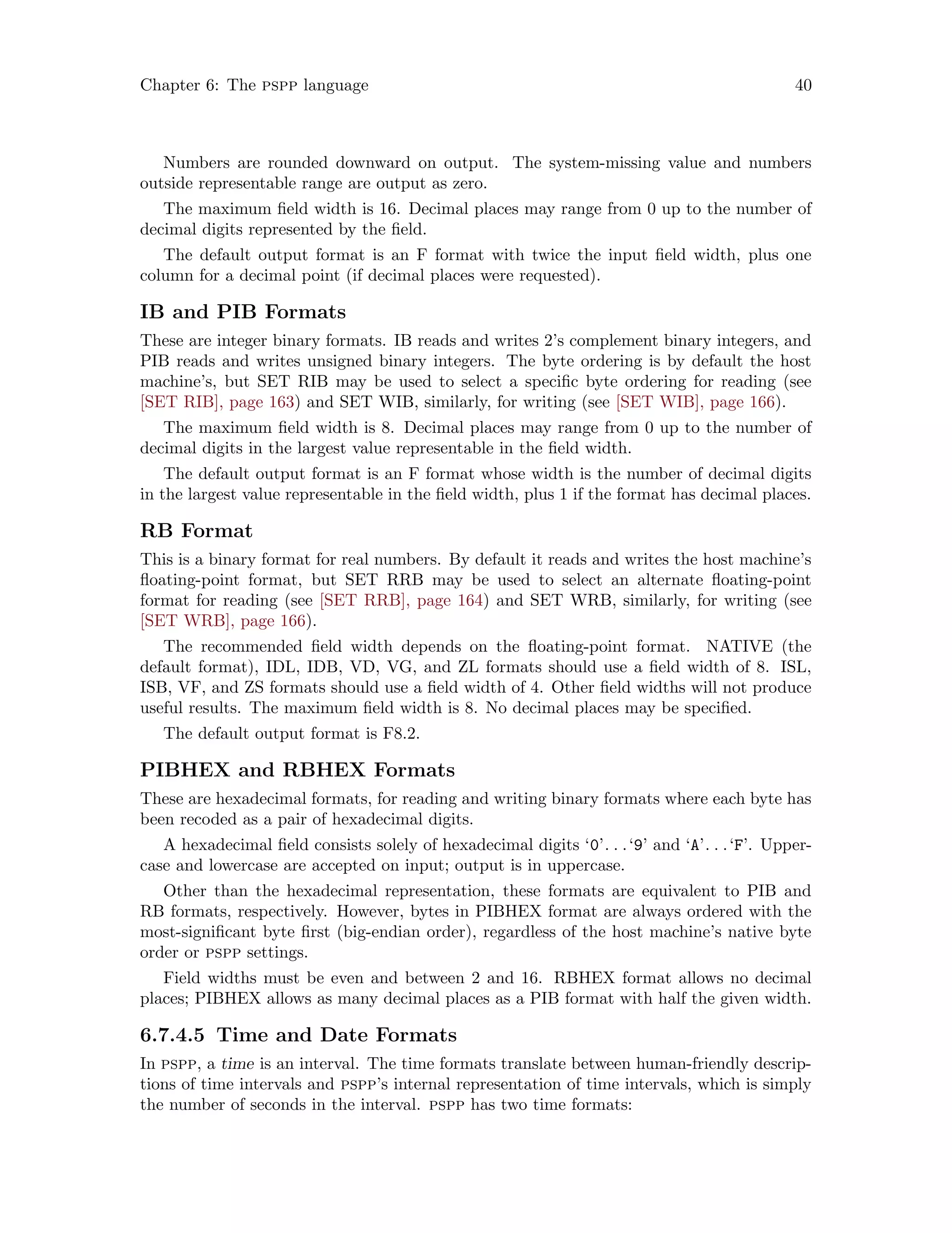 Chapter 6: The pspp language 40
Numbers are rounded downward on output. The system-missing value and numbers
outside representable range are output as zero.
The maximum field width is 16. Decimal places may range from 0 up to the number of
decimal digits represented by the field.
The default output format is an F format with twice the input field width, plus one
column for a decimal point (if decimal places were requested).
IB and PIB Formats
These are integer binary formats. IB reads and writes 2’s complement binary integers, and
PIB reads and writes unsigned binary integers. The byte ordering is by default the host
machine’s, but SET RIB may be used to select a specific byte ordering for reading (see
[SET RIB], page 163) and SET WIB, similarly, for writing (see [SET WIB], page 166).
The maximum field width is 8. Decimal places may range from 0 up to the number of
decimal digits in the largest value representable in the field width.
The default output format is an F format whose width is the number of decimal digits
in the largest value representable in the field width, plus 1 if the format has decimal places.
RB Format
This is a binary format for real numbers. By default it reads and writes the host machine’s
floating-point format, but SET RRB may be used to select an alternate floating-point
format for reading (see [SET RRB], page 164) and SET WRB, similarly, for writing (see
[SET WRB], page 166).
The recommended field width depends on the floating-point format. NATIVE (the
default format), IDL, IDB, VD, VG, and ZL formats should use a field width of 8. ISL,
ISB, VF, and ZS formats should use a field width of 4. Other field widths will not produce
useful results. The maximum field width is 8. No decimal places may be specified.
The default output format is F8.2.
PIBHEX and RBHEX Formats
These are hexadecimal formats, for reading and writing binary formats where each byte has
been recoded as a pair of hexadecimal digits.
A hexadecimal field consists solely of hexadecimal digits ‘0’. . .‘9’ and ‘A’. . .‘F’. Upper-
case and lowercase are accepted on input; output is in uppercase.
Other than the hexadecimal representation, these formats are equivalent to PIB and
RB formats, respectively. However, bytes in PIBHEX format are always ordered with the
most-significant byte first (big-endian order), regardless of the host machine’s native byte
order or pspp settings.
Field widths must be even and between 2 and 16. RBHEX format allows no decimal
places; PIBHEX allows as many decimal places as a PIB format with half the given width.
6.7.4.5 Time and Date Formats
In pspp, a time is an interval. The time formats translate between human-friendly descrip-
tions of time intervals and pspp’s internal representation of time intervals, which is simply
the number of seconds in the interval. pspp has two time formats:
 