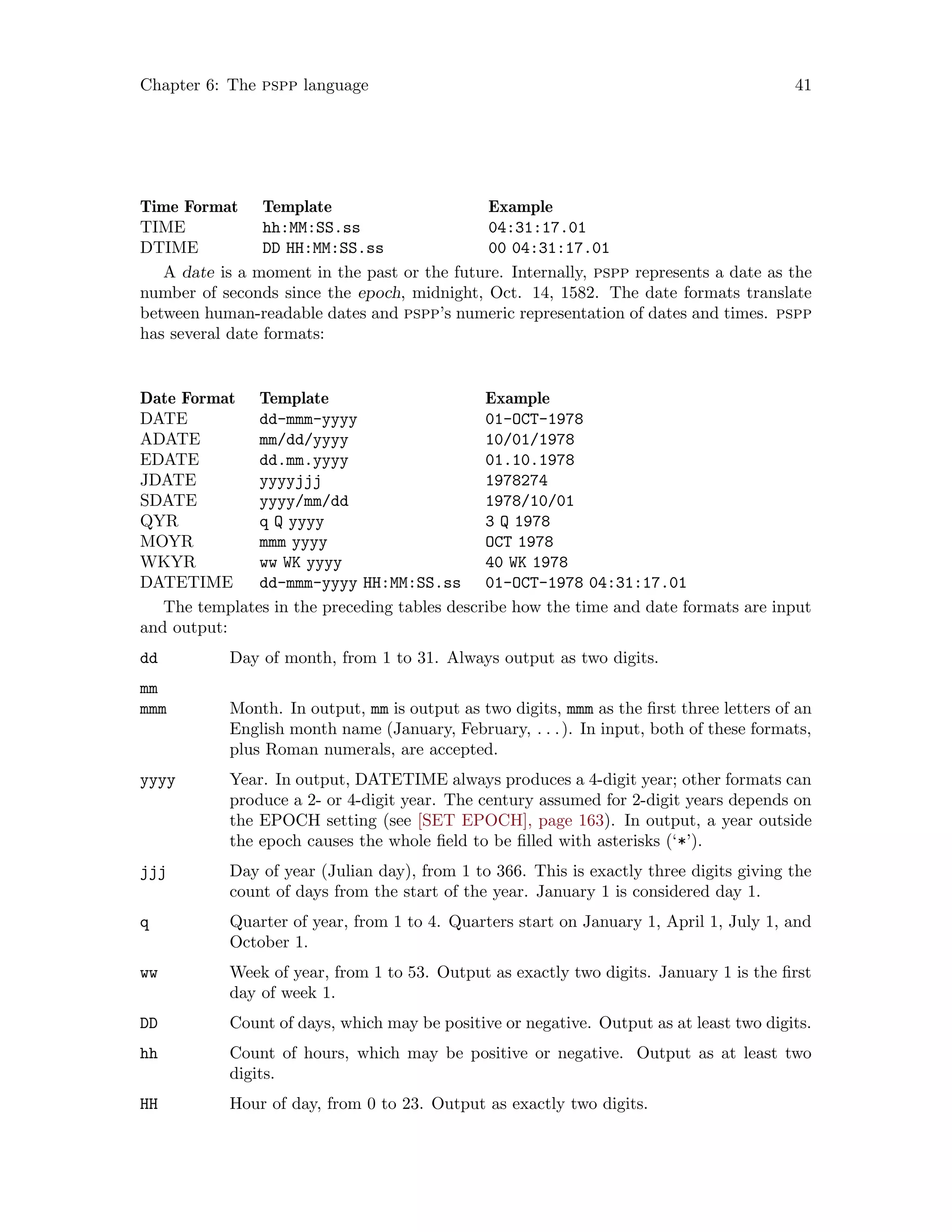 Chapter 6: The pspp language 41
Time Format Template Example
TIME hh:MM:SS.ss 04:31:17.01
DTIME DD HH:MM:SS.ss 00 04:31:17.01
A date is a moment in the past or the future. Internally, pspp represents a date as the
number of seconds since the epoch, midnight, Oct. 14, 1582. The date formats translate
between human-readable dates and pspp’s numeric representation of dates and times. pspp
has several date formats:
Date Format Template Example
DATE dd-mmm-yyyy 01-OCT-1978
ADATE mm/dd/yyyy 10/01/1978
EDATE dd.mm.yyyy 01.10.1978
JDATE yyyyjjj 1978274
SDATE yyyy/mm/dd 1978/10/01
QYR q Q yyyy 3 Q 1978
MOYR mmm yyyy OCT 1978
WKYR ww WK yyyy 40 WK 1978
DATETIME dd-mmm-yyyy HH:MM:SS.ss 01-OCT-1978 04:31:17.01
The templates in the preceding tables describe how the time and date formats are input
and output:
dd Day of month, from 1 to 31. Always output as two digits.
mm
mmm Month. In output, mm is output as two digits, mmm as the first three letters of an
English month name (January, February, . . .). In input, both of these formats,
plus Roman numerals, are accepted.
yyyy Year. In output, DATETIME always produces a 4-digit year; other formats can
produce a 2- or 4-digit year. The century assumed for 2-digit years depends on
the EPOCH setting (see [SET EPOCH], page 163). In output, a year outside
the epoch causes the whole field to be filled with asterisks (‘*’).
jjj Day of year (Julian day), from 1 to 366. This is exactly three digits giving the
count of days from the start of the year. January 1 is considered day 1.
q Quarter of year, from 1 to 4. Quarters start on January 1, April 1, July 1, and
October 1.
ww Week of year, from 1 to 53. Output as exactly two digits. January 1 is the first
day of week 1.
DD Count of days, which may be positive or negative. Output as at least two digits.
hh Count of hours, which may be positive or negative. Output as at least two
digits.
HH Hour of day, from 0 to 23. Output as exactly two digits.
 