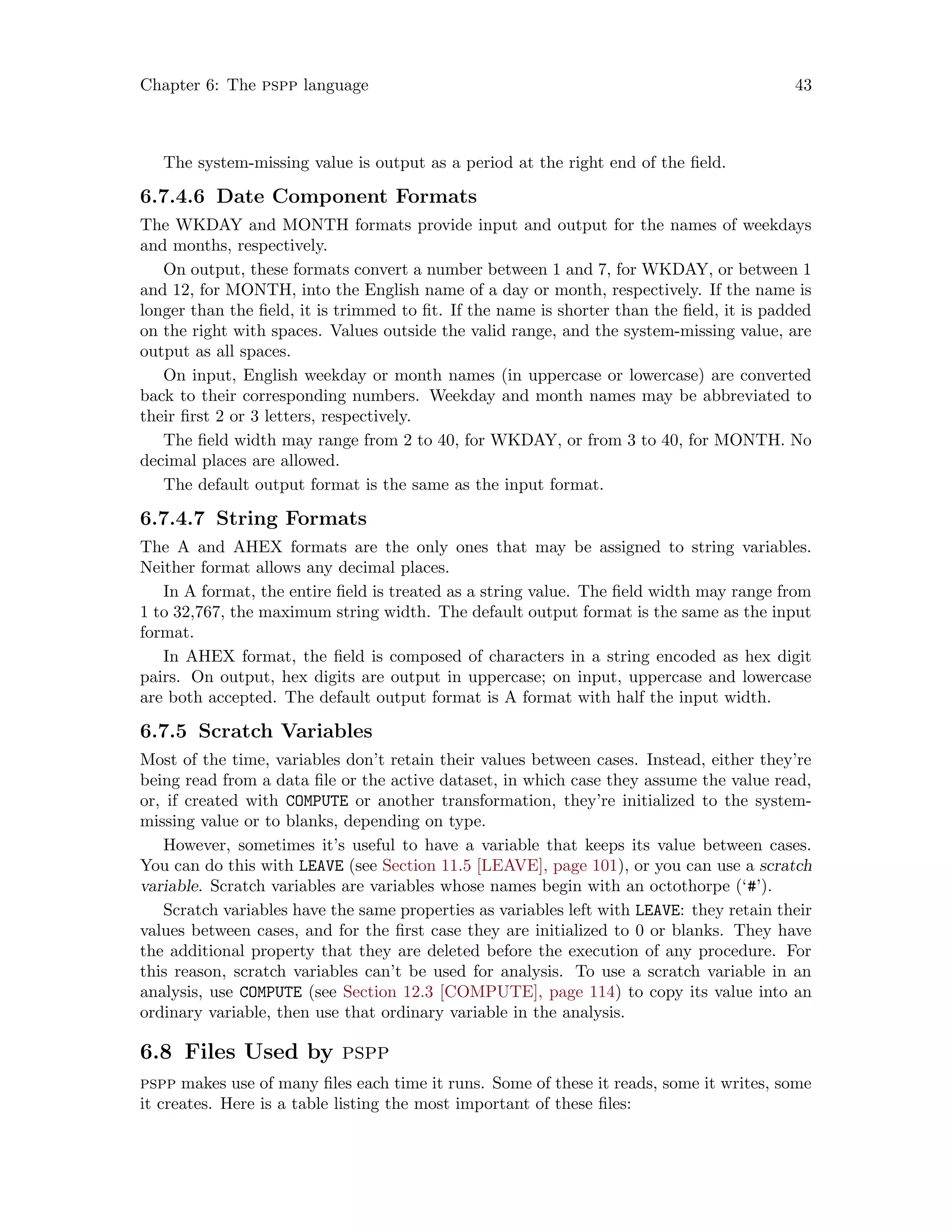 Chapter 6: The pspp language 43
The system-missing value is output as a period at the right end of the field.
6.7.4.6 Date Component Formats
The WKDAY and MONTH formats provide input and output for the names of weekdays
and months, respectively.
On output, these formats convert a number between 1 and 7, for WKDAY, or between 1
and 12, for MONTH, into the English name of a day or month, respectively. If the name is
longer than the field, it is trimmed to fit. If the name is shorter than the field, it is padded
on the right with spaces. Values outside the valid range, and the system-missing value, are
output as all spaces.
On input, English weekday or month names (in uppercase or lowercase) are converted
back to their corresponding numbers. Weekday and month names may be abbreviated to
their first 2 or 3 letters, respectively.
The field width may range from 2 to 40, for WKDAY, or from 3 to 40, for MONTH. No
decimal places are allowed.
The default output format is the same as the input format.
6.7.4.7 String Formats
The A and AHEX formats are the only ones that may be assigned to string variables.
Neither format allows any decimal places.
In A format, the entire field is treated as a string value. The field width may range from
1 to 32,767, the maximum string width. The default output format is the same as the input
format.
In AHEX format, the field is composed of characters in a string encoded as hex digit
pairs. On output, hex digits are output in uppercase; on input, uppercase and lowercase
are both accepted. The default output format is A format with half the input width.
6.7.5 Scratch Variables
Most of the time, variables don’t retain their values between cases. Instead, either they’re
being read from a data file or the active dataset, in which case they assume the value read,
or, if created with COMPUTE or another transformation, they’re initialized to the system-
missing value or to blanks, depending on type.
However, sometimes it’s useful to have a variable that keeps its value between cases.
You can do this with LEAVE (see Section 11.5 [LEAVE], page 101), or you can use a scratch
variable. Scratch variables are variables whose names begin with an octothorpe (‘#’).
Scratch variables have the same properties as variables left with LEAVE: they retain their
values between cases, and for the first case they are initialized to 0 or blanks. They have
the additional property that they are deleted before the execution of any procedure. For
this reason, scratch variables can’t be used for analysis. To use a scratch variable in an
analysis, use COMPUTE (see Section 12.3 [COMPUTE], page 114) to copy its value into an
ordinary variable, then use that ordinary variable in the analysis.
6.8 Files Used by pspp
pspp makes use of many files each time it runs. Some of these it reads, some it writes, some
it creates. Here is a table listing the most important of these files:
 