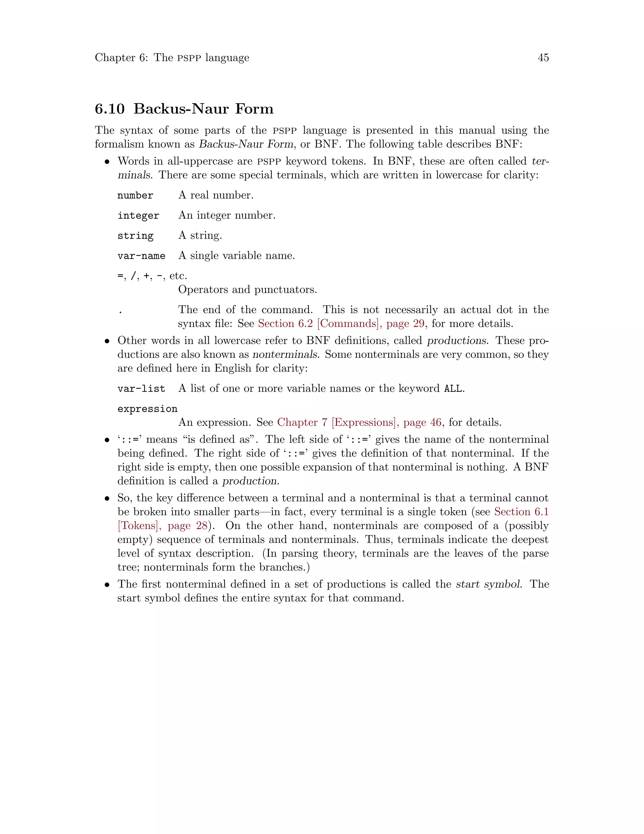 Chapter 6: The pspp language 45
6.10 Backus-Naur Form
The syntax of some parts of the pspp language is presented in this manual using the
formalism known as Backus-Naur Form, or BNF. The following table describes BNF:
• Words in all-uppercase are pspp keyword tokens. In BNF, these are often called ter-
minals. There are some special terminals, which are written in lowercase for clarity:
number A real number.
integer An integer number.
string A string.
var-name A single variable name.
=, /, +, -, etc.
Operators and punctuators.
. The end of the command. This is not necessarily an actual dot in the
syntax file: See Section 6.2 [Commands], page 29, for more details.
• Other words in all lowercase refer to BNF definitions, called productions. These pro-
ductions are also known as nonterminals. Some nonterminals are very common, so they
are defined here in English for clarity:
var-list A list of one or more variable names or the keyword ALL.
expression
An expression. See Chapter 7 [Expressions], page 46, for details.
• ‘::=’ means “is defined as”. The left side of ‘::=’ gives the name of the nonterminal
being defined. The right side of ‘::=’ gives the definition of that nonterminal. If the
right side is empty, then one possible expansion of that nonterminal is nothing. A BNF
definition is called a production.
• So, the key difference between a terminal and a nonterminal is that a terminal cannot
be broken into smaller parts—in fact, every terminal is a single token (see Section 6.1
[Tokens], page 28). On the other hand, nonterminals are composed of a (possibly
empty) sequence of terminals and nonterminals. Thus, terminals indicate the deepest
level of syntax description. (In parsing theory, terminals are the leaves of the parse
tree; nonterminals form the branches.)
• The first nonterminal defined in a set of productions is called the start symbol. The
start symbol defines the entire syntax for that command.
 