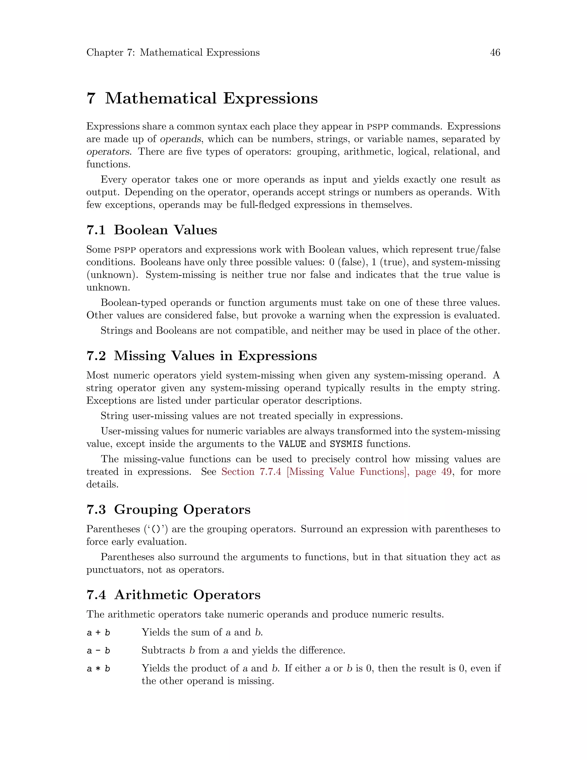 Chapter 7: Mathematical Expressions 46
7 Mathematical Expressions
Expressions share a common syntax each place they appear in pspp commands. Expressions
are made up of operands, which can be numbers, strings, or variable names, separated by
operators. There are five types of operators: grouping, arithmetic, logical, relational, and
functions.
Every operator takes one or more operands as input and yields exactly one result as
output. Depending on the operator, operands accept strings or numbers as operands. With
few exceptions, operands may be full-fledged expressions in themselves.
7.1 Boolean Values
Some pspp operators and expressions work with Boolean values, which represent true/false
conditions. Booleans have only three possible values: 0 (false), 1 (true), and system-missing
(unknown). System-missing is neither true nor false and indicates that the true value is
unknown.
Boolean-typed operands or function arguments must take on one of these three values.
Other values are considered false, but provoke a warning when the expression is evaluated.
Strings and Booleans are not compatible, and neither may be used in place of the other.
7.2 Missing Values in Expressions
Most numeric operators yield system-missing when given any system-missing operand. A
string operator given any system-missing operand typically results in the empty string.
Exceptions are listed under particular operator descriptions.
String user-missing values are not treated specially in expressions.
User-missing values for numeric variables are always transformed into the system-missing
value, except inside the arguments to the VALUE and SYSMIS functions.
The missing-value functions can be used to precisely control how missing values are
treated in expressions. See Section 7.7.4 [Missing Value Functions], page 49, for more
details.
7.3 Grouping Operators
Parentheses (‘()’) are the grouping operators. Surround an expression with parentheses to
force early evaluation.
Parentheses also surround the arguments to functions, but in that situation they act as
punctuators, not as operators.
7.4 Arithmetic Operators
The arithmetic operators take numeric operands and produce numeric results.
a + b Yields the sum of a and b.
a - b Subtracts b from a and yields the difference.
a * b Yields the product of a and b. If either a or b is 0, then the result is 0, even if
the other operand is missing.
 