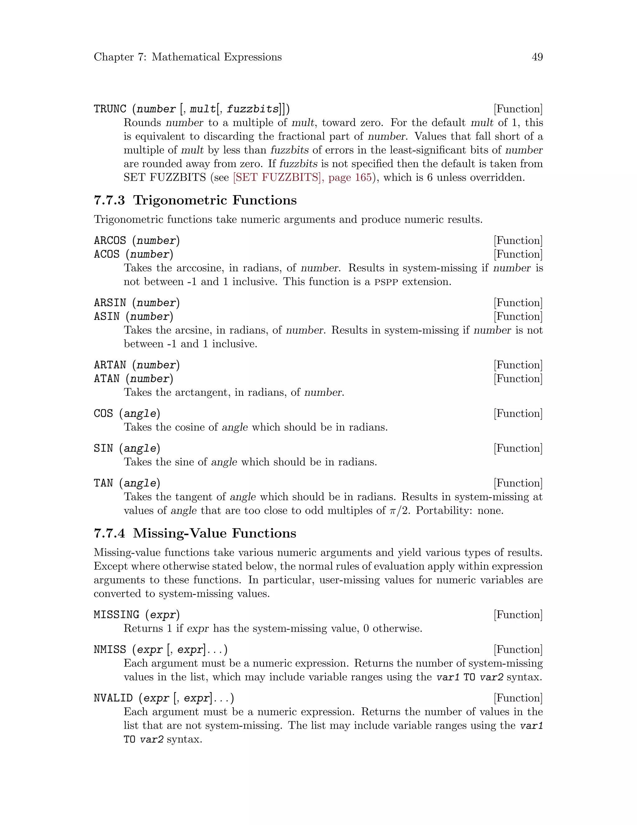 Chapter 7: Mathematical Expressions 49
[Function]TRUNC (number [, mult[, fuzzbits]])
Rounds number to a multiple of mult, toward zero. For the default mult of 1, this
is equivalent to discarding the fractional part of number. Values that fall short of a
multiple of mult by less than fuzzbits of errors in the least-significant bits of number
are rounded away from zero. If fuzzbits is not specified then the default is taken from
SET FUZZBITS (see [SET FUZZBITS], page 165), which is 6 unless overridden.
7.7.3 Trigonometric Functions
Trigonometric functions take numeric arguments and produce numeric results.
[Function]ARCOS (number)
[Function]ACOS (number)
Takes the arccosine, in radians, of number. Results in system-missing if number is
not between -1 and 1 inclusive. This function is a pspp extension.
[Function]ARSIN (number)
[Function]ASIN (number)
Takes the arcsine, in radians, of number. Results in system-missing if number is not
between -1 and 1 inclusive.
[Function]ARTAN (number)
[Function]ATAN (number)
Takes the arctangent, in radians, of number.
[Function]COS (angle)
Takes the cosine of angle which should be in radians.
[Function]SIN (angle)
Takes the sine of angle which should be in radians.
[Function]TAN (angle)
Takes the tangent of angle which should be in radians. Results in system-missing at
values of angle that are too close to odd multiples of π/2. Portability: none.
7.7.4 Missing-Value Functions
Missing-value functions take various numeric arguments and yield various types of results.
Except where otherwise stated below, the normal rules of evaluation apply within expression
arguments to these functions. In particular, user-missing values for numeric variables are
converted to system-missing values.
[Function]MISSING (expr)
Returns 1 if expr has the system-missing value, 0 otherwise.
[Function]NMISS (expr [, expr]. . .)
Each argument must be a numeric expression. Returns the number of system-missing
values in the list, which may include variable ranges using the var1 TO var2 syntax.
[Function]NVALID (expr [, expr]. . .)
Each argument must be a numeric expression. Returns the number of values in the
list that are not system-missing. The list may include variable ranges using the var1
TO var2 syntax.
 