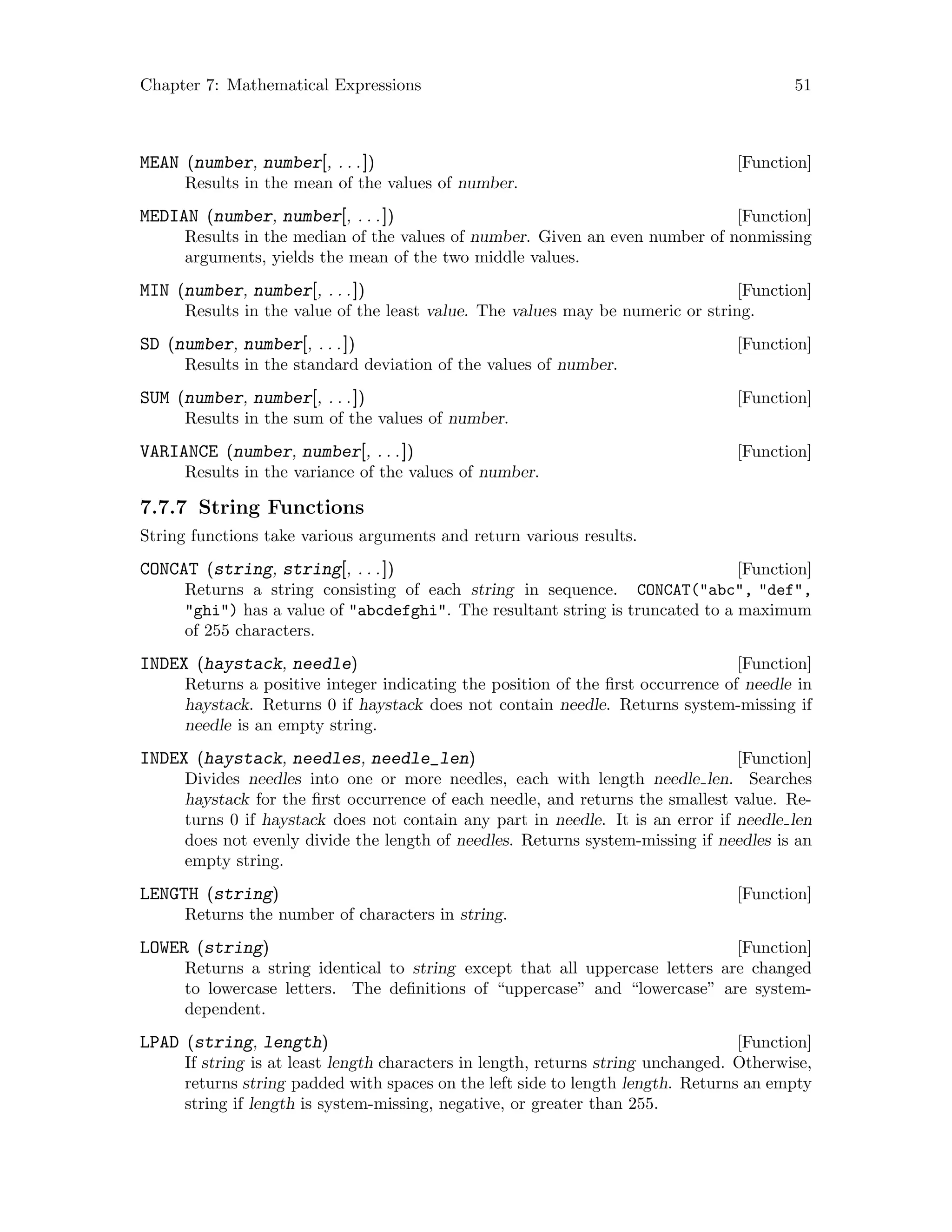 Chapter 7: Mathematical Expressions 51
[Function]MEAN (number, number[, . . .])
Results in the mean of the values of number.
[Function]MEDIAN (number, number[, . . .])
Results in the median of the values of number. Given an even number of nonmissing
arguments, yields the mean of the two middle values.
[Function]MIN (number, number[, . . .])
Results in the value of the least value. The values may be numeric or string.
[Function]SD (number, number[, . . .])
Results in the standard deviation of the values of number.
[Function]SUM (number, number[, . . .])
Results in the sum of the values of number.
[Function]VARIANCE (number, number[, . . .])
Results in the variance of the values of number.
7.7.7 String Functions
String functions take various arguments and return various results.
[Function]CONCAT (string, string[, . . .])
Returns a string consisting of each string in sequence. CONCAT(abc, def,
ghi) has a value of abcdefghi. The resultant string is truncated to a maximum
of 255 characters.
[Function]INDEX (haystack, needle)
Returns a positive integer indicating the position of the first occurrence of needle in
haystack. Returns 0 if haystack does not contain needle. Returns system-missing if
needle is an empty string.
[Function]INDEX (haystack, needles, needle_len)
Divides needles into one or more needles, each with length needle len. Searches
haystack for the first occurrence of each needle, and returns the smallest value. Re-
turns 0 if haystack does not contain any part in needle. It is an error if needle len
does not evenly divide the length of needles. Returns system-missing if needles is an
empty string.
[Function]LENGTH (string)
Returns the number of characters in string.
[Function]LOWER (string)
Returns a string identical to string except that all uppercase letters are changed
to lowercase letters. The definitions of “uppercase” and “lowercase” are system-
dependent.
[Function]LPAD (string, length)
If string is at least length characters in length, returns string unchanged. Otherwise,
returns string padded with spaces on the left side to length length. Returns an empty
string if length is system-missing, negative, or greater than 255.
 