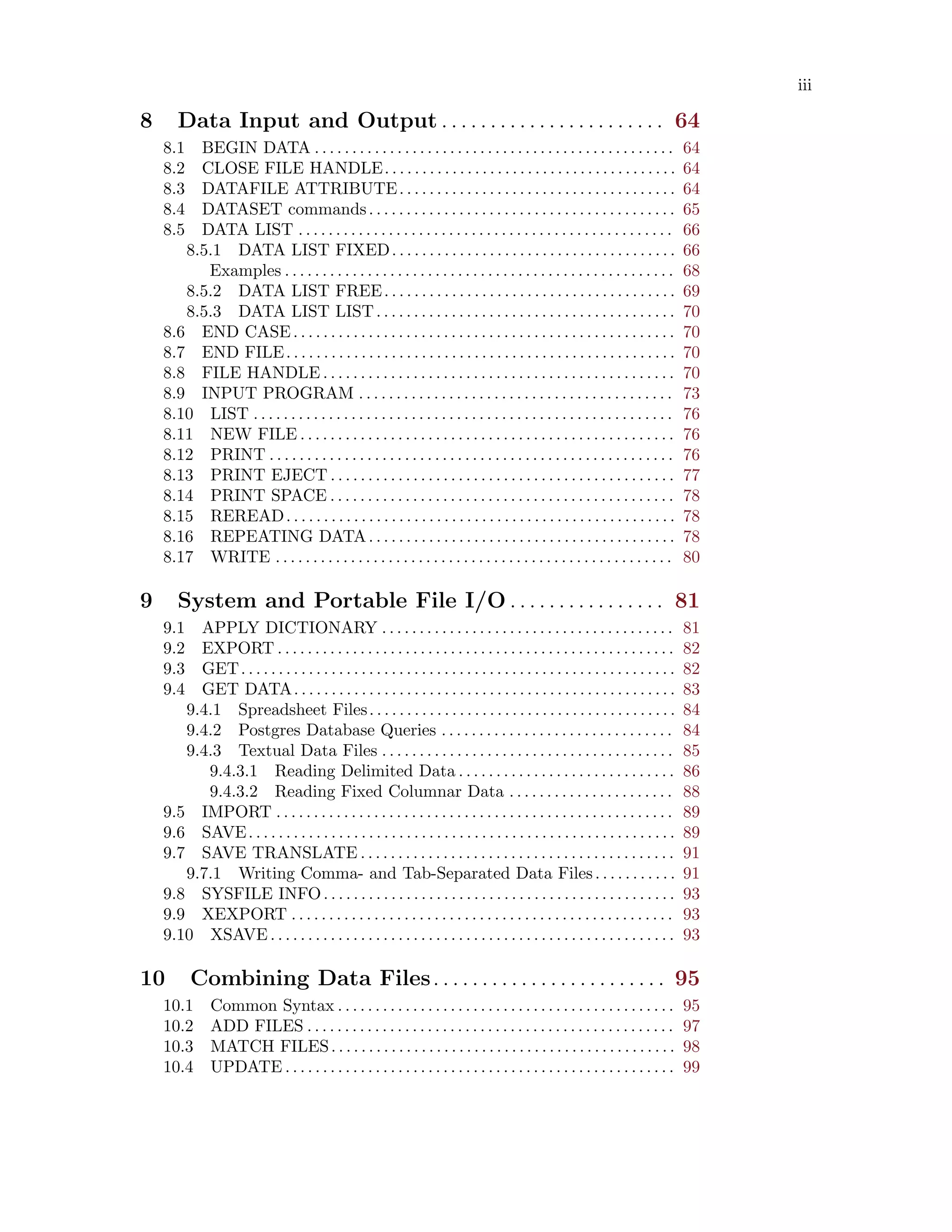 iii
8 Data Input and Output . . . . . . . . . . . . . . . . . . . . . . . 64
8.1 BEGIN DATA . . . . . . . . . . . . . . . . . . . . . . . . . . . . . . . . . . . . . . . . . . . . . . . . 64
8.2 CLOSE FILE HANDLE. . . . . . . . . . . . . . . . . . . . . . . . . . . . . . . . . . . . . . . 64
8.3 DATAFILE ATTRIBUTE. . . . . . . . . . . . . . . . . . . . . . . . . . . . . . . . . . . . . 64
8.4 DATASET commands. . . . . . . . . . . . . . . . . . . . . . . . . . . . . . . . . . . . . . . . . 65
8.5 DATA LIST . . . . . . . . . . . . . . . . . . . . . . . . . . . . . . . . . . . . . . . . . . . . . . . . . . 66
8.5.1 DATA LIST FIXED. . . . . . . . . . . . . . . . . . . . . . . . . . . . . . . . . . . . . . 66
Examples . . . . . . . . . . . . . . . . . . . . . . . . . . . . . . . . . . . . . . . . . . . . . . . . . . . . 68
8.5.2 DATA LIST FREE. . . . . . . . . . . . . . . . . . . . . . . . . . . . . . . . . . . . . . . 69
8.5.3 DATA LIST LIST. . . . . . . . . . . . . . . . . . . . . . . . . . . . . . . . . . . . . . . . 70
8.6 END CASE. . . . . . . . . . . . . . . . . . . . . . . . . . . . . . . . . . . . . . . . . . . . . . . . . . . 70
8.7 END FILE. . . . . . . . . . . . . . . . . . . . . . . . . . . . . . . . . . . . . . . . . . . . . . . . . . . . 70
8.8 FILE HANDLE . . . . . . . . . . . . . . . . . . . . . . . . . . . . . . . . . . . . . . . . . . . . . . . 70
8.9 INPUT PROGRAM . . . . . . . . . . . . . . . . . . . . . . . . . . . . . . . . . . . . . . . . . . 73
8.10 LIST . . . . . . . . . . . . . . . . . . . . . . . . . . . . . . . . . . . . . . . . . . . . . . . . . . . . . . . . 76
8.11 NEW FILE . . . . . . . . . . . . . . . . . . . . . . . . . . . . . . . . . . . . . . . . . . . . . . . . . . 76
8.12 PRINT . . . . . . . . . . . . . . . . . . . . . . . . . . . . . . . . . . . . . . . . . . . . . . . . . . . . . . 76
8.13 PRINT EJECT . . . . . . . . . . . . . . . . . . . . . . . . . . . . . . . . . . . . . . . . . . . . . . 77
8.14 PRINT SPACE . . . . . . . . . . . . . . . . . . . . . . . . . . . . . . . . . . . . . . . . . . . . . . 78
8.15 REREAD. . . . . . . . . . . . . . . . . . . . . . . . . . . . . . . . . . . . . . . . . . . . . . . . . . . . 78
8.16 REPEATING DATA. . . . . . . . . . . . . . . . . . . . . . . . . . . . . . . . . . . . . . . . . 78
8.17 WRITE . . . . . . . . . . . . . . . . . . . . . . . . . . . . . . . . . . . . . . . . . . . . . . . . . . . . . 80
9 System and Portable File I/O . . . . . . . . . . . . . . . . 81
9.1 APPLY DICTIONARY . . . . . . . . . . . . . . . . . . . . . . . . . . . . . . . . . . . . . . . 81
9.2 EXPORT . . . . . . . . . . . . . . . . . . . . . . . . . . . . . . . . . . . . . . . . . . . . . . . . . . . . . 82
9.3 GET. . . . . . . . . . . . . . . . . . . . . . . . . . . . . . . . . . . . . . . . . . . . . . . . . . . . . . . . . . 82
9.4 GET DATA. . . . . . . . . . . . . . . . . . . . . . . . . . . . . . . . . . . . . . . . . . . . . . . . . . . 83
9.4.1 Spreadsheet Files. . . . . . . . . . . . . . . . . . . . . . . . . . . . . . . . . . . . . . . . . 84
9.4.2 Postgres Database Queries . . . . . . . . . . . . . . . . . . . . . . . . . . . . . . . 84
9.4.3 Textual Data Files . . . . . . . . . . . . . . . . . . . . . . . . . . . . . . . . . . . . . . . 85
9.4.3.1 Reading Delimited Data . . . . . . . . . . . . . . . . . . . . . . . . . . . . . 86
9.4.3.2 Reading Fixed Columnar Data . . . . . . . . . . . . . . . . . . . . . . 88
9.5 IMPORT . . . . . . . . . . . . . . . . . . . . . . . . . . . . . . . . . . . . . . . . . . . . . . . . . . . . . 89
9.6 SAVE. . . . . . . . . . . . . . . . . . . . . . . . . . . . . . . . . . . . . . . . . . . . . . . . . . . . . . . . . 89
9.7 SAVE TRANSLATE . . . . . . . . . . . . . . . . . . . . . . . . . . . . . . . . . . . . . . . . . . 91
9.7.1 Writing Comma- and Tab-Separated Data Files. . . . . . . . . . . 91
9.8 SYSFILE INFO. . . . . . . . . . . . . . . . . . . . . . . . . . . . . . . . . . . . . . . . . . . . . . . 93
9.9 XEXPORT . . . . . . . . . . . . . . . . . . . . . . . . . . . . . . . . . . . . . . . . . . . . . . . . . . . 93
9.10 XSAVE . . . . . . . . . . . . . . . . . . . . . . . . . . . . . . . . . . . . . . . . . . . . . . . . . . . . . . 93
10 Combining Data Files. . . . . . . . . . . . . . . . . . . . . . . . 95
10.1 Common Syntax . . . . . . . . . . . . . . . . . . . . . . . . . . . . . . . . . . . . . . . . . . . . . 95
10.2 ADD FILES . . . . . . . . . . . . . . . . . . . . . . . . . . . . . . . . . . . . . . . . . . . . . . . . . 97
10.3 MATCH FILES. . . . . . . . . . . . . . . . . . . . . . . . . . . . . . . . . . . . . . . . . . . . . . 98
10.4 UPDATE . . . . . . . . . . . . . . . . . . . . . . . . . . . . . . . . . . . . . . . . . . . . . . . . . . . . 99
 