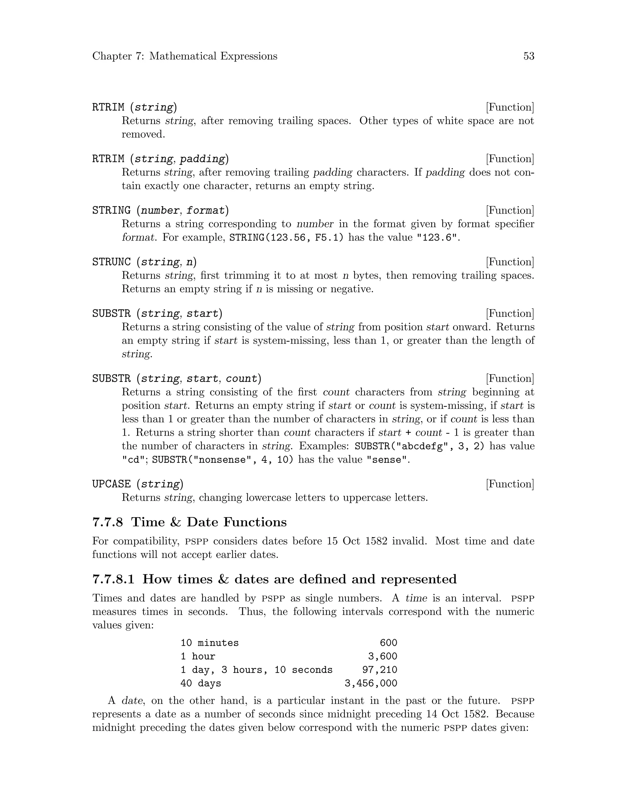 Chapter 7: Mathematical Expressions 53
[Function]RTRIM (string)
Returns string, after removing trailing spaces. Other types of white space are not
removed.
[Function]RTRIM (string, padding)
Returns string, after removing trailing padding characters. If padding does not con-
tain exactly one character, returns an empty string.
[Function]STRING (number, format)
Returns a string corresponding to number in the format given by format specifier
format. For example, STRING(123.56, F5.1) has the value 123.6.
[Function]STRUNC (string, n)
Returns string, first trimming it to at most n bytes, then removing trailing spaces.
Returns an empty string if n is missing or negative.
[Function]SUBSTR (string, start)
Returns a string consisting of the value of string from position start onward. Returns
an empty string if start is system-missing, less than 1, or greater than the length of
string.
[Function]SUBSTR (string, start, count)
Returns a string consisting of the first count characters from string beginning at
position start. Returns an empty string if start or count is system-missing, if start is
less than 1 or greater than the number of characters in string, or if count is less than
1. Returns a string shorter than count characters if start + count - 1 is greater than
the number of characters in string. Examples: SUBSTR(abcdefg, 3, 2) has value
cd; SUBSTR(nonsense, 4, 10) has the value sense.
[Function]UPCASE (string)
Returns string, changing lowercase letters to uppercase letters.
7.7.8 Time  Date Functions
For compatibility, pspp considers dates before 15 Oct 1582 invalid. Most time and date
functions will not accept earlier dates.
7.7.8.1 How times  dates are defined and represented
Times and dates are handled by pspp as single numbers. A time is an interval. pspp
measures times in seconds. Thus, the following intervals correspond with the numeric
values given:
10 minutes 600
1 hour 3,600
1 day, 3 hours, 10 seconds 97,210
40 days 3,456,000
A date, on the other hand, is a particular instant in the past or the future. pspp
represents a date as a number of seconds since midnight preceding 14 Oct 1582. Because
midnight preceding the dates given below correspond with the numeric pspp dates given:
 