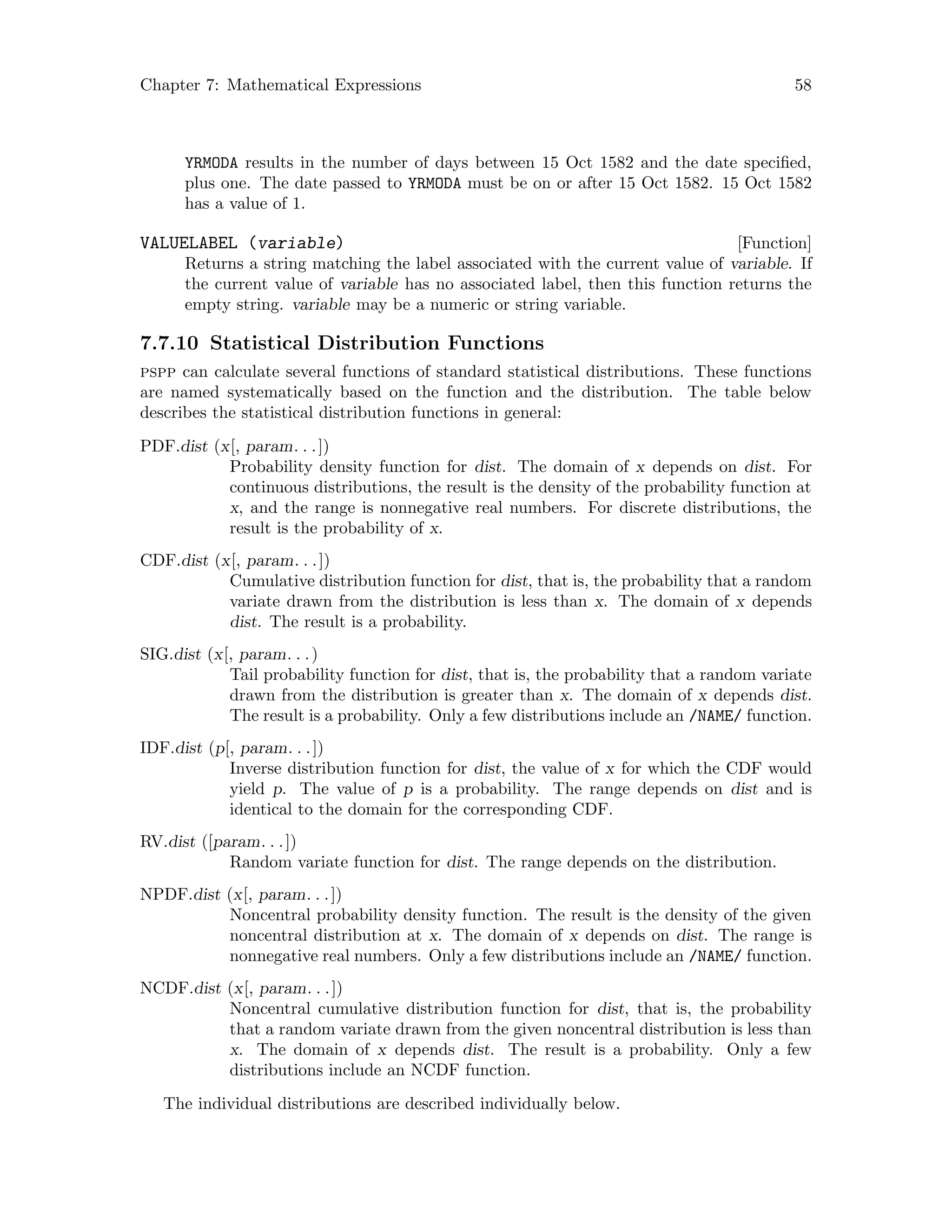 Chapter 7: Mathematical Expressions 58
YRMODA results in the number of days between 15 Oct 1582 and the date specified,
plus one. The date passed to YRMODA must be on or after 15 Oct 1582. 15 Oct 1582
has a value of 1.
[Function]VALUELABEL (variable)
Returns a string matching the label associated with the current value of variable. If
the current value of variable has no associated label, then this function returns the
empty string. variable may be a numeric or string variable.
7.7.10 Statistical Distribution Functions
pspp can calculate several functions of standard statistical distributions. These functions
are named systematically based on the function and the distribution. The table below
describes the statistical distribution functions in general:
PDF.dist (x[, param. . .])
Probability density function for dist. The domain of x depends on dist. For
continuous distributions, the result is the density of the probability function at
x, and the range is nonnegative real numbers. For discrete distributions, the
result is the probability of x.
CDF.dist (x[, param. . .])
Cumulative distribution function for dist, that is, the probability that a random
variate drawn from the distribution is less than x. The domain of x depends
dist. The result is a probability.
SIG.dist (x[, param. . .)
Tail probability function for dist, that is, the probability that a random variate
drawn from the distribution is greater than x. The domain of x depends dist.
The result is a probability. Only a few distributions include an /NAME/ function.
IDF.dist (p[, param. . .])
Inverse distribution function for dist, the value of x for which the CDF would
yield p. The value of p is a probability. The range depends on dist and is
identical to the domain for the corresponding CDF.
RV.dist ([param. . .])
Random variate function for dist. The range depends on the distribution.
NPDF.dist (x[, param. . .])
Noncentral probability density function. The result is the density of the given
noncentral distribution at x. The domain of x depends on dist. The range is
nonnegative real numbers. Only a few distributions include an /NAME/ function.
NCDF.dist (x[, param. . .])
Noncentral cumulative distribution function for dist, that is, the probability
that a random variate drawn from the given noncentral distribution is less than
x. The domain of x depends dist. The result is a probability. Only a few
distributions include an NCDF function.
The individual distributions are described individually below.
 