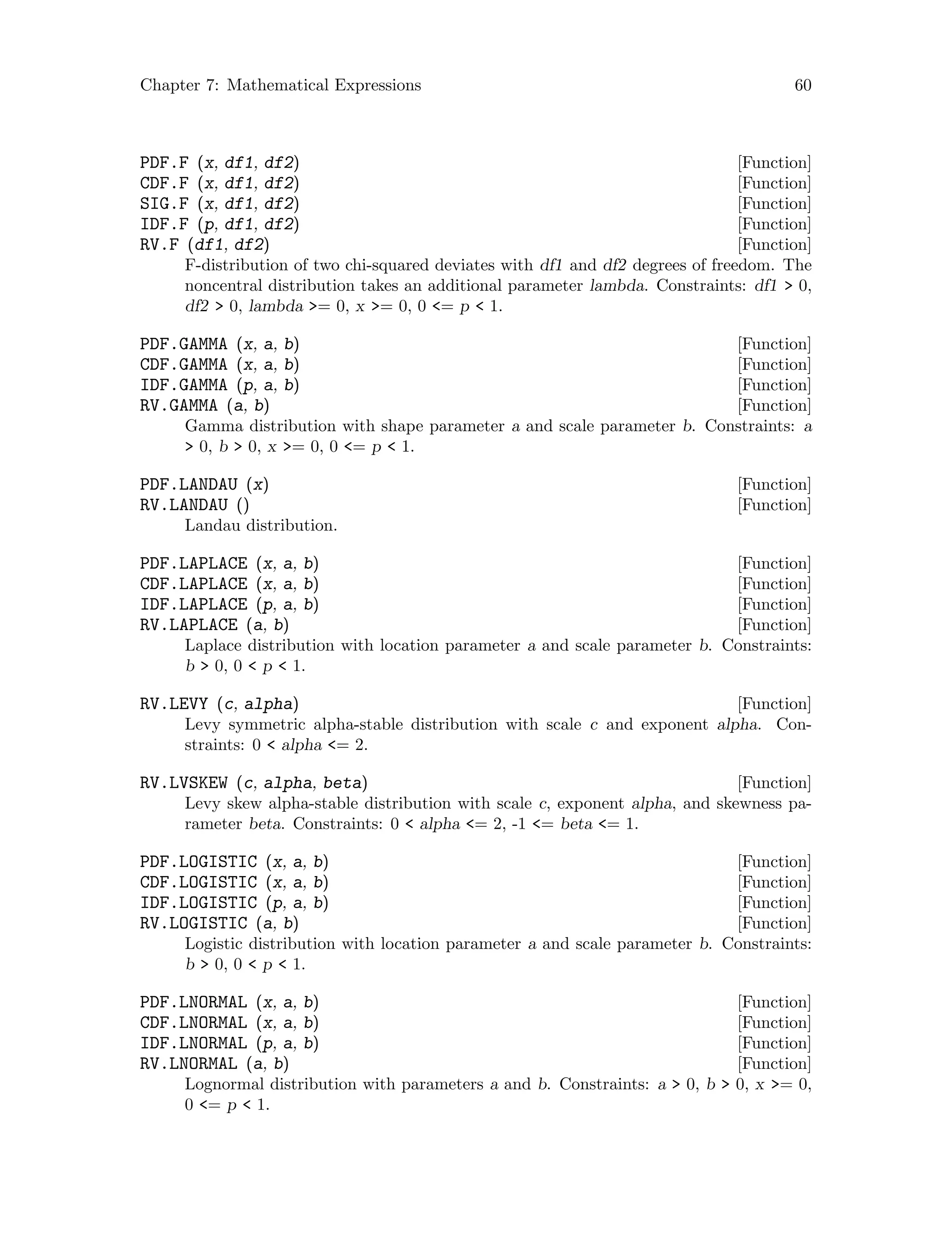 Chapter 7: Mathematical Expressions 60
[Function]PDF.F (x, df1, df2)
[Function]CDF.F (x, df1, df2)
[Function]SIG.F (x, df1, df2)
[Function]IDF.F (p, df1, df2)
[Function]RV.F (df1, df2)
F-distribution of two chi-squared deviates with df1 and df2 degrees of freedom. The
noncentral distribution takes an additional parameter lambda. Constraints: df1  0,
df2  0, lambda = 0, x = 0, 0 = p  1.
[Function]PDF.GAMMA (x, a, b)
[Function]CDF.GAMMA (x, a, b)
[Function]IDF.GAMMA (p, a, b)
[Function]RV.GAMMA (a, b)
Gamma distribution with shape parameter a and scale parameter b. Constraints: a
 0, b  0, x = 0, 0 = p  1.
[Function]PDF.LANDAU (x)
[Function]RV.LANDAU ()
Landau distribution.
[Function]PDF.LAPLACE (x, a, b)
[Function]CDF.LAPLACE (x, a, b)
[Function]IDF.LAPLACE (p, a, b)
[Function]RV.LAPLACE (a, b)
Laplace distribution with location parameter a and scale parameter b. Constraints:
b  0, 0  p  1.
[Function]RV.LEVY (c, alpha)
Levy symmetric alpha-stable distribution with scale c and exponent alpha. Con-
straints: 0  alpha = 2.
[Function]RV.LVSKEW (c, alpha, beta)
Levy skew alpha-stable distribution with scale c, exponent alpha, and skewness pa-
rameter beta. Constraints: 0  alpha = 2, -1 = beta = 1.
[Function]PDF.LOGISTIC (x, a, b)
[Function]CDF.LOGISTIC (x, a, b)
[Function]IDF.LOGISTIC (p, a, b)
[Function]RV.LOGISTIC (a, b)
Logistic distribution with location parameter a and scale parameter b. Constraints:
b  0, 0  p  1.
[Function]PDF.LNORMAL (x, a, b)
[Function]CDF.LNORMAL (x, a, b)
[Function]IDF.LNORMAL (p, a, b)
[Function]RV.LNORMAL (a, b)
Lognormal distribution with parameters a and b. Constraints: a  0, b  0, x = 0,
0 = p  1.
 