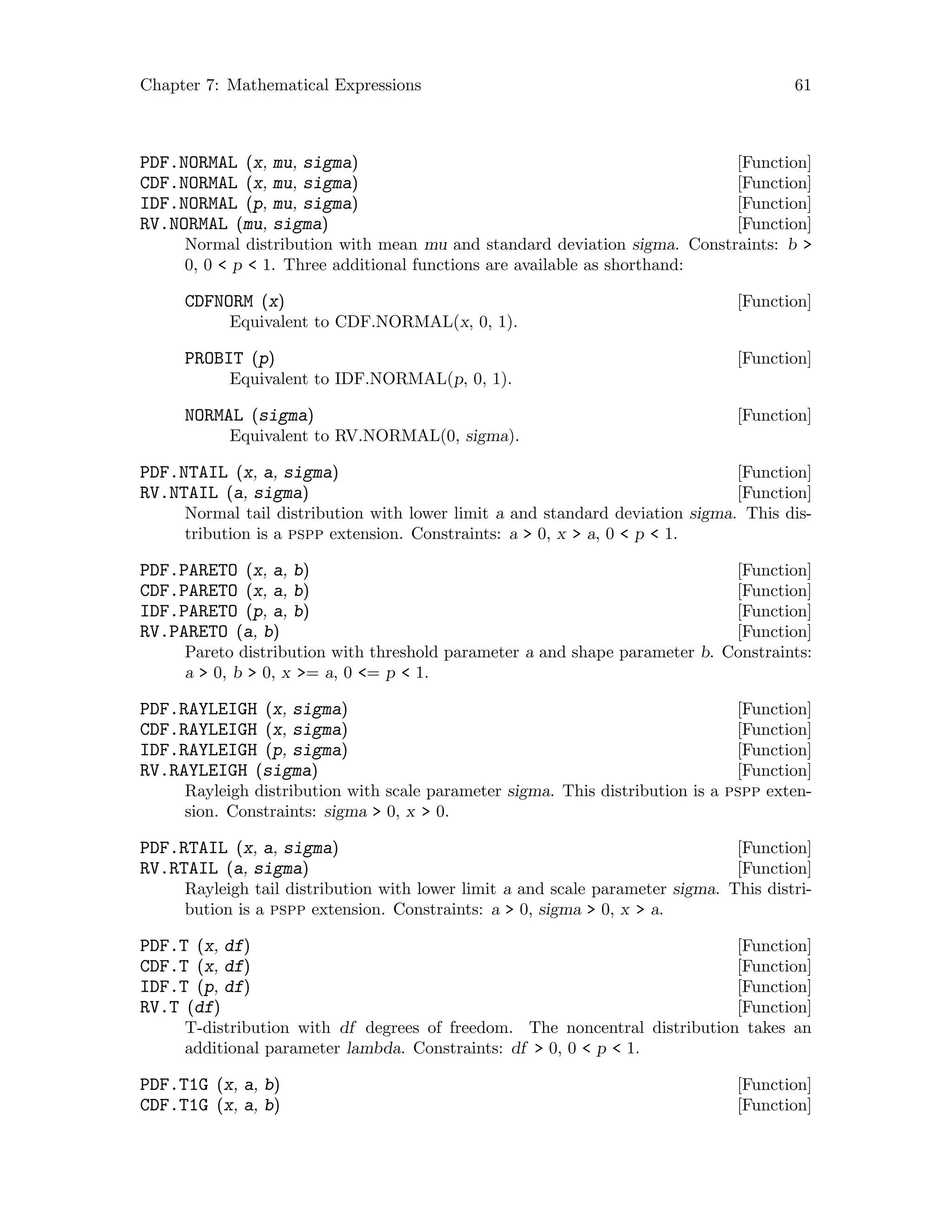 Chapter 7: Mathematical Expressions 61
[Function]PDF.NORMAL (x, mu, sigma)
[Function]CDF.NORMAL (x, mu, sigma)
[Function]IDF.NORMAL (p, mu, sigma)
[Function]RV.NORMAL (mu, sigma)
Normal distribution with mean mu and standard deviation sigma. Constraints: b 
0, 0  p  1. Three additional functions are available as shorthand:
[Function]CDFNORM (x)
Equivalent to CDF.NORMAL(x, 0, 1).
[Function]PROBIT (p)
Equivalent to IDF.NORMAL(p, 0, 1).
[Function]NORMAL (sigma)
Equivalent to RV.NORMAL(0, sigma).
[Function]PDF.NTAIL (x, a, sigma)
[Function]RV.NTAIL (a, sigma)
Normal tail distribution with lower limit a and standard deviation sigma. This dis-
tribution is a pspp extension. Constraints: a  0, x  a, 0  p  1.
[Function]PDF.PARETO (x, a, b)
[Function]CDF.PARETO (x, a, b)
[Function]IDF.PARETO (p, a, b)
[Function]RV.PARETO (a, b)
Pareto distribution with threshold parameter a and shape parameter b. Constraints:
a  0, b  0, x = a, 0 = p  1.
[Function]PDF.RAYLEIGH (x, sigma)
[Function]CDF.RAYLEIGH (x, sigma)
[Function]IDF.RAYLEIGH (p, sigma)
[Function]RV.RAYLEIGH (sigma)
Rayleigh distribution with scale parameter sigma. This distribution is a pspp exten-
sion. Constraints: sigma  0, x  0.
[Function]PDF.RTAIL (x, a, sigma)
[Function]RV.RTAIL (a, sigma)
Rayleigh tail distribution with lower limit a and scale parameter sigma. This distri-
bution is a pspp extension. Constraints: a  0, sigma  0, x  a.
[Function]PDF.T (x, df)
[Function]CDF.T (x, df)
[Function]IDF.T (p, df)
[Function]RV.T (df)
T-distribution with df degrees of freedom. The noncentral distribution takes an
additional parameter lambda. Constraints: df  0, 0  p  1.
[Function]PDF.T1G (x, a, b)
[Function]CDF.T1G (x, a, b)
 