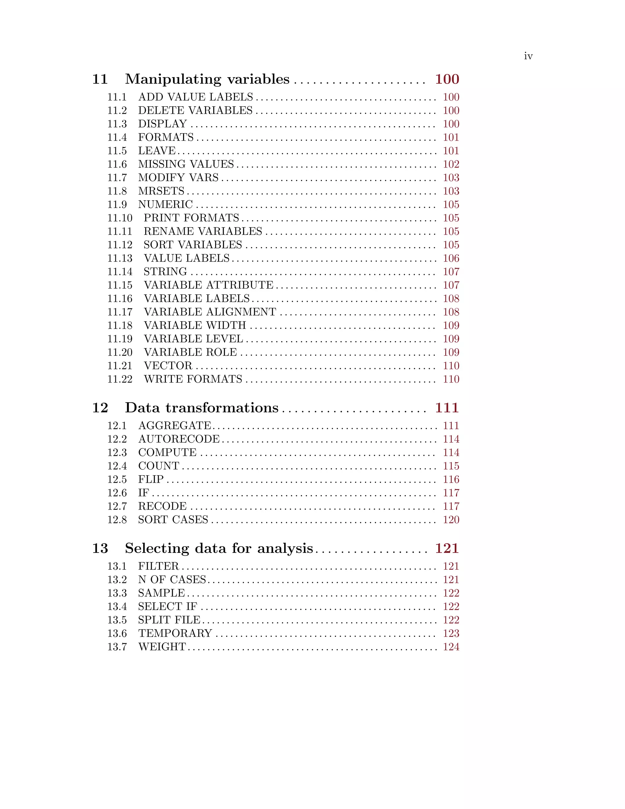 iv
11 Manipulating variables . . . . . . . . . . . . . . . . . . . . . 100
11.1 ADD VALUE LABELS . . . . . . . . . . . . . . . . . . . . . . . . . . . . . . . . . . . . . 100
11.2 DELETE VARIABLES . . . . . . . . . . . . . . . . . . . . . . . . . . . . . . . . . . . . . 100
11.3 DISPLAY . . . . . . . . . . . . . . . . . . . . . . . . . . . . . . . . . . . . . . . . . . . . . . . . . . 100
11.4 FORMATS . . . . . . . . . . . . . . . . . . . . . . . . . . . . . . . . . . . . . . . . . . . . . . . . . 101
11.5 LEAVE. . . . . . . . . . . . . . . . . . . . . . . . . . . . . . . . . . . . . . . . . . . . . . . . . . . . . 101
11.6 MISSING VALUES . . . . . . . . . . . . . . . . . . . . . . . . . . . . . . . . . . . . . . . . . 102
11.7 MODIFY VARS . . . . . . . . . . . . . . . . . . . . . . . . . . . . . . . . . . . . . . . . . . . . 103
11.8 MRSETS . . . . . . . . . . . . . . . . . . . . . . . . . . . . . . . . . . . . . . . . . . . . . . . . . . . 103
11.9 NUMERIC . . . . . . . . . . . . . . . . . . . . . . . . . . . . . . . . . . . . . . . . . . . . . . . . . 105
11.10 PRINT FORMATS . . . . . . . . . . . . . . . . . . . . . . . . . . . . . . . . . . . . . . . . 105
11.11 RENAME VARIABLES . . . . . . . . . . . . . . . . . . . . . . . . . . . . . . . . . . . 105
11.12 SORT VARIABLES . . . . . . . . . . . . . . . . . . . . . . . . . . . . . . . . . . . . . . . 105
11.13 VALUE LABELS. . . . . . . . . . . . . . . . . . . . . . . . . . . . . . . . . . . . . . . . . . 106
11.14 STRING . . . . . . . . . . . . . . . . . . . . . . . . . . . . . . . . . . . . . . . . . . . . . . . . . . 107
11.15 VARIABLE ATTRIBUTE . . . . . . . . . . . . . . . . . . . . . . . . . . . . . . . . . 107
11.16 VARIABLE LABELS. . . . . . . . . . . . . . . . . . . . . . . . . . . . . . . . . . . . . . 108
11.17 VARIABLE ALIGNMENT . . . . . . . . . . . . . . . . . . . . . . . . . . . . . . . . 108
11.18 VARIABLE WIDTH . . . . . . . . . . . . . . . . . . . . . . . . . . . . . . . . . . . . . . 109
11.19 VARIABLE LEVEL . . . . . . . . . . . . . . . . . . . . . . . . . . . . . . . . . . . . . . . 109
11.20 VARIABLE ROLE . . . . . . . . . . . . . . . . . . . . . . . . . . . . . . . . . . . . . . . . 109
11.21 VECTOR . . . . . . . . . . . . . . . . . . . . . . . . . . . . . . . . . . . . . . . . . . . . . . . . . 110
11.22 WRITE FORMATS . . . . . . . . . . . . . . . . . . . . . . . . . . . . . . . . . . . . . . . 110
12 Data transformations . . . . . . . . . . . . . . . . . . . . . . . 111
12.1 AGGREGATE. . . . . . . . . . . . . . . . . . . . . . . . . . . . . . . . . . . . . . . . . . . . . . 111
12.2 AUTORECODE. . . . . . . . . . . . . . . . . . . . . . . . . . . . . . . . . . . . . . . . . . . . 114
12.3 COMPUTE . . . . . . . . . . . . . . . . . . . . . . . . . . . . . . . . . . . . . . . . . . . . . . . . 114
12.4 COUNT . . . . . . . . . . . . . . . . . . . . . . . . . . . . . . . . . . . . . . . . . . . . . . . . . . . . 115
12.5 FLIP . . . . . . . . . . . . . . . . . . . . . . . . . . . . . . . . . . . . . . . . . . . . . . . . . . . . . . . 116
12.6 IF . . . . . . . . . . . . . . . . . . . . . . . . . . . . . . . . . . . . . . . . . . . . . . . . . . . . . . . . . . 117
12.7 RECODE . . . . . . . . . . . . . . . . . . . . . . . . . . . . . . . . . . . . . . . . . . . . . . . . . . 117
12.8 SORT CASES . . . . . . . . . . . . . . . . . . . . . . . . . . . . . . . . . . . . . . . . . . . . . . 120
13 Selecting data for analysis. . . . . . . . . . . . . . . . . . 121
13.1 FILTER . . . . . . . . . . . . . . . . . . . . . . . . . . . . . . . . . . . . . . . . . . . . . . . . . . . . 121
13.2 N OF CASES. . . . . . . . . . . . . . . . . . . . . . . . . . . . . . . . . . . . . . . . . . . . . . . 121
13.3 SAMPLE . . . . . . . . . . . . . . . . . . . . . . . . . . . . . . . . . . . . . . . . . . . . . . . . . . . 122
13.4 SELECT IF . . . . . . . . . . . . . . . . . . . . . . . . . . . . . . . . . . . . . . . . . . . . . . . . 122
13.5 SPLIT FILE. . . . . . . . . . . . . . . . . . . . . . . . . . . . . . . . . . . . . . . . . . . . . . . . 122
13.6 TEMPORARY . . . . . . . . . . . . . . . . . . . . . . . . . . . . . . . . . . . . . . . . . . . . . 123
13.7 WEIGHT. . . . . . . . . . . . . . . . . . . . . . . . . . . . . . . . . . . . . . . . . . . . . . . . . . . 124
 