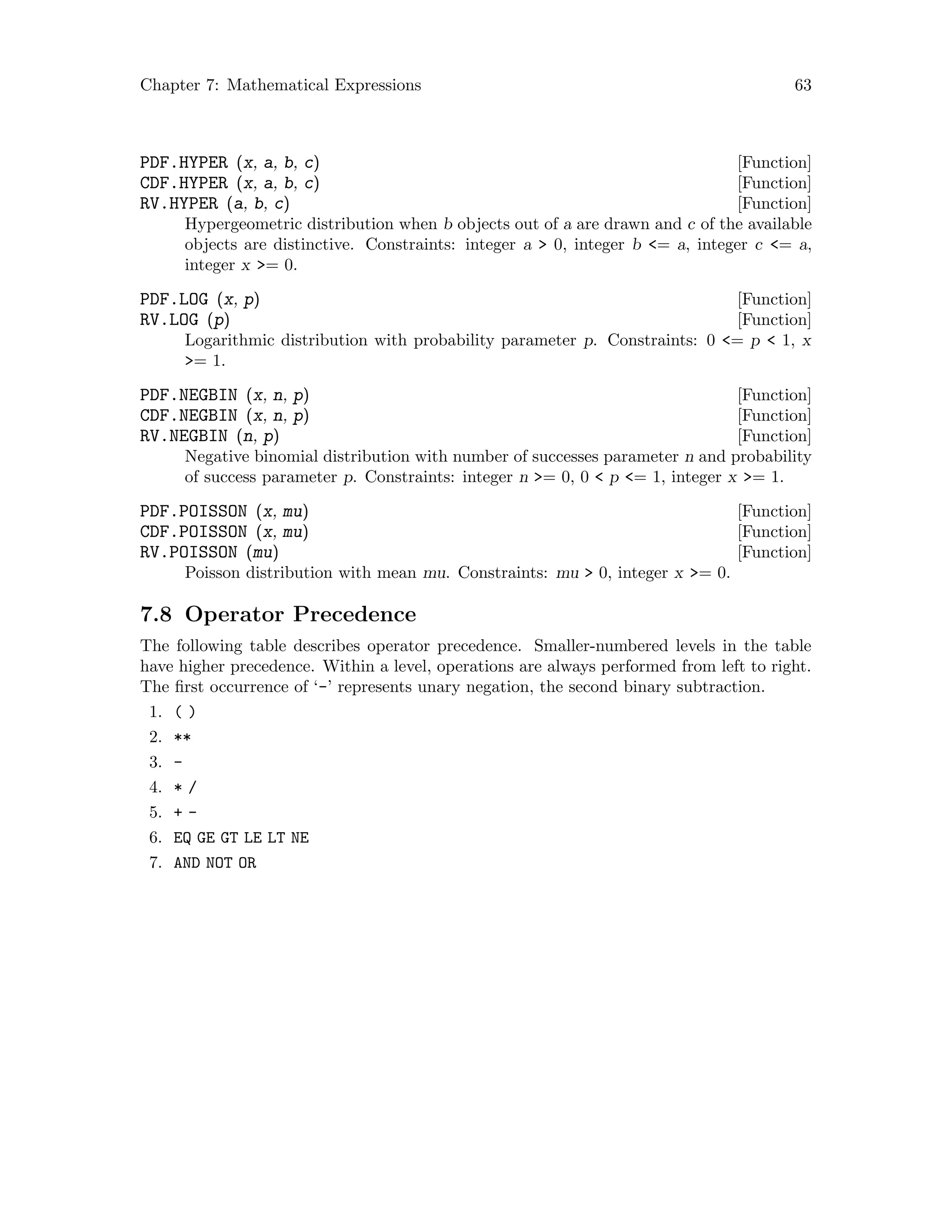 Chapter 7: Mathematical Expressions 63
[Function]PDF.HYPER (x, a, b, c)
[Function]CDF.HYPER (x, a, b, c)
[Function]RV.HYPER (a, b, c)
Hypergeometric distribution when b objects out of a are drawn and c of the available
objects are distinctive. Constraints: integer a  0, integer b = a, integer c = a,
integer x = 0.
[Function]PDF.LOG (x, p)
[Function]RV.LOG (p)
Logarithmic distribution with probability parameter p. Constraints: 0 = p  1, x
= 1.
[Function]PDF.NEGBIN (x, n, p)
[Function]CDF.NEGBIN (x, n, p)
[Function]RV.NEGBIN (n, p)
Negative binomial distribution with number of successes parameter n and probability
of success parameter p. Constraints: integer n = 0, 0  p = 1, integer x = 1.
[Function]PDF.POISSON (x, mu)
[Function]CDF.POISSON (x, mu)
[Function]RV.POISSON (mu)
Poisson distribution with mean mu. Constraints: mu  0, integer x = 0.
7.8 Operator Precedence
The following table describes operator precedence. Smaller-numbered levels in the table
have higher precedence. Within a level, operations are always performed from left to right.
The first occurrence of ‘-’ represents unary negation, the second binary subtraction.
1. ( )
2. **
3. -
4. * /
5. + -
6. EQ GE GT LE LT NE
7. AND NOT OR
 