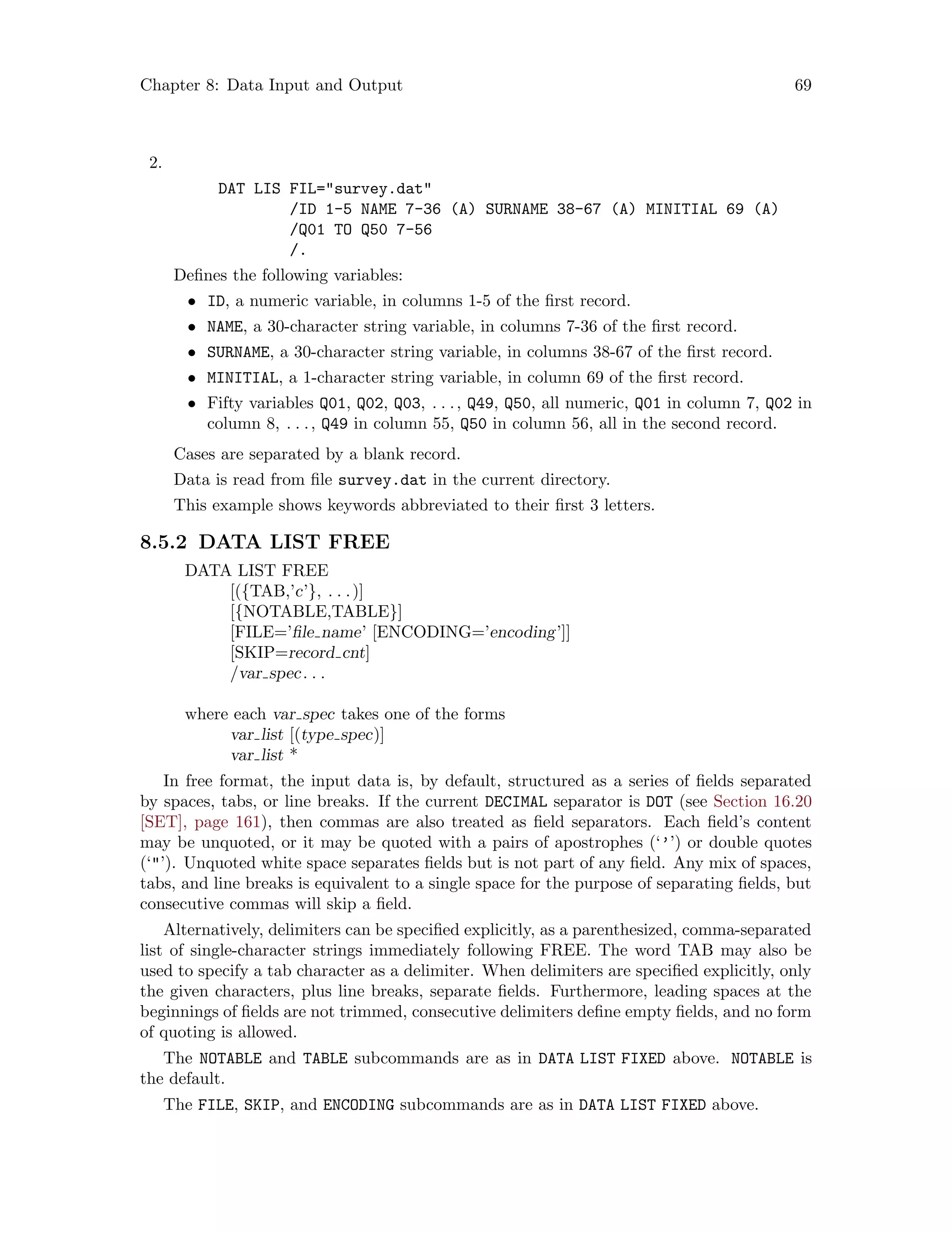 Chapter 8: Data Input and Output 69
2.
DAT LIS FIL=survey.dat
/ID 1-5 NAME 7-36 (A) SURNAME 38-67 (A) MINITIAL 69 (A)
/Q01 TO Q50 7-56
/.
Defines the following variables:
• ID, a numeric variable, in columns 1-5 of the first record.
• NAME, a 30-character string variable, in columns 7-36 of the first record.
• SURNAME, a 30-character string variable, in columns 38-67 of the first record.
• MINITIAL, a 1-character string variable, in column 69 of the first record.
• Fifty variables Q01, Q02, Q03, . . ., Q49, Q50, all numeric, Q01 in column 7, Q02 in
column 8, . . ., Q49 in column 55, Q50 in column 56, all in the second record.
Cases are separated by a blank record.
Data is read from file survey.dat in the current directory.
This example shows keywords abbreviated to their first 3 letters.
8.5.2 DATA LIST FREE
DATA LIST FREE
[({TAB,’c’}, . . .)]
[{NOTABLE,TABLE}]
[FILE=’file name’ [ENCODING=’encoding’]]
[SKIP=record cnt]
/var spec. . .
where each var spec takes one of the forms
var list [(type spec)]
var list *
In free format, the input data is, by default, structured as a series of fields separated
by spaces, tabs, or line breaks. If the current DECIMAL separator is DOT (see Section 16.20
[SET], page 161), then commas are also treated as field separators. Each field’s content
may be unquoted, or it may be quoted with a pairs of apostrophes (‘’’) or double quotes
(‘’). Unquoted white space separates fields but is not part of any field. Any mix of spaces,
tabs, and line breaks is equivalent to a single space for the purpose of separating fields, but
consecutive commas will skip a field.
Alternatively, delimiters can be specified explicitly, as a parenthesized, comma-separated
list of single-character strings immediately following FREE. The word TAB may also be
used to specify a tab character as a delimiter. When delimiters are specified explicitly, only
the given characters, plus line breaks, separate fields. Furthermore, leading spaces at the
beginnings of fields are not trimmed, consecutive delimiters define empty fields, and no form
of quoting is allowed.
The NOTABLE and TABLE subcommands are as in DATA LIST FIXED above. NOTABLE is
the default.
The FILE, SKIP, and ENCODING subcommands are as in DATA LIST FIXED above.
 