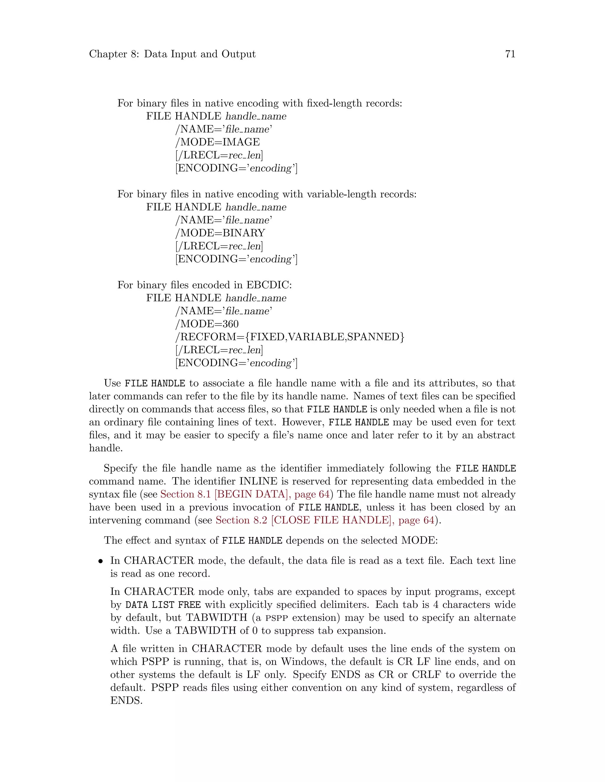 Chapter 8: Data Input and Output 71
For binary files in native encoding with fixed-length records:
FILE HANDLE handle name
/NAME=’file name’
/MODE=IMAGE
[/LRECL=rec len]
[ENCODING=’encoding’]
For binary files in native encoding with variable-length records:
FILE HANDLE handle name
/NAME=’file name’
/MODE=BINARY
[/LRECL=rec len]
[ENCODING=’encoding’]
For binary files encoded in EBCDIC:
FILE HANDLE handle name
/NAME=’file name’
/MODE=360
/RECFORM={FIXED,VARIABLE,SPANNED}
[/LRECL=rec len]
[ENCODING=’encoding’]
Use FILE HANDLE to associate a file handle name with a file and its attributes, so that
later commands can refer to the file by its handle name. Names of text files can be specified
directly on commands that access files, so that FILE HANDLE is only needed when a file is not
an ordinary file containing lines of text. However, FILE HANDLE may be used even for text
files, and it may be easier to specify a file’s name once and later refer to it by an abstract
handle.
Specify the file handle name as the identifier immediately following the FILE HANDLE
command name. The identifier INLINE is reserved for representing data embedded in the
syntax file (see Section 8.1 [BEGIN DATA], page 64) The file handle name must not already
have been used in a previous invocation of FILE HANDLE, unless it has been closed by an
intervening command (see Section 8.2 [CLOSE FILE HANDLE], page 64).
The effect and syntax of FILE HANDLE depends on the selected MODE:
• In CHARACTER mode, the default, the data file is read as a text file. Each text line
is read as one record.
In CHARACTER mode only, tabs are expanded to spaces by input programs, except
by DATA LIST FREE with explicitly specified delimiters. Each tab is 4 characters wide
by default, but TABWIDTH (a pspp extension) may be used to specify an alternate
width. Use a TABWIDTH of 0 to suppress tab expansion.
A file written in CHARACTER mode by default uses the line ends of the system on
which PSPP is running, that is, on Windows, the default is CR LF line ends, and on
other systems the default is LF only. Specify ENDS as CR or CRLF to override the
default. PSPP reads files using either convention on any kind of system, regardless of
ENDS.
 