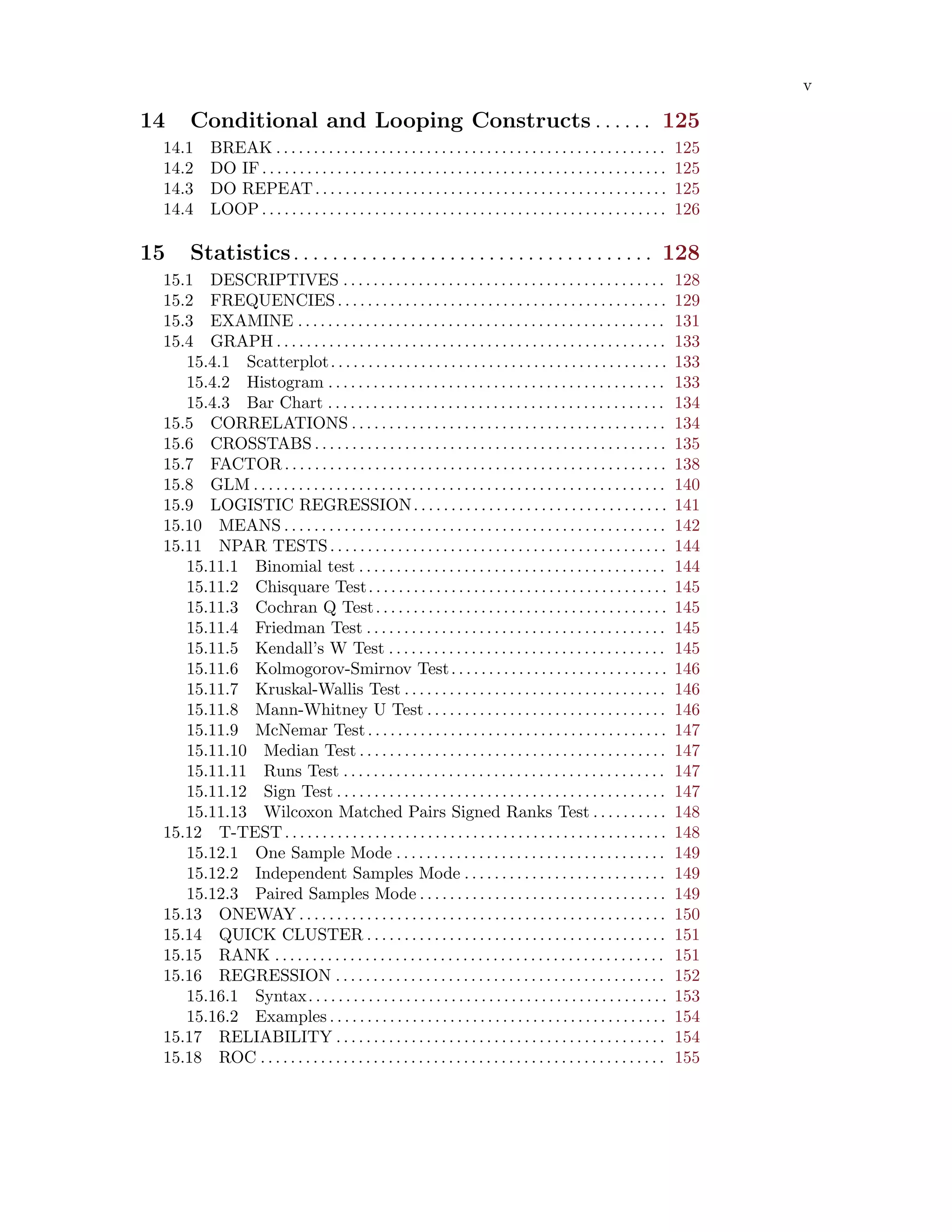 v
14 Conditional and Looping Constructs . . . . . . 125
14.1 BREAK . . . . . . . . . . . . . . . . . . . . . . . . . . . . . . . . . . . . . . . . . . . . . . . . . . . . 125
14.2 DO IF. . . . . . . . . . . . . . . . . . . . . . . . . . . . . . . . . . . . . . . . . . . . . . . . . . . . . . 125
14.3 DO REPEAT. . . . . . . . . . . . . . . . . . . . . . . . . . . . . . . . . . . . . . . . . . . . . . . 125
14.4 LOOP . . . . . . . . . . . . . . . . . . . . . . . . . . . . . . . . . . . . . . . . . . . . . . . . . . . . . . 126
15 Statistics. . . . . . . . . . . . . . . . . . . . . . . . . . . . . . . . . . . . . 128
15.1 DESCRIPTIVES . . . . . . . . . . . . . . . . . . . . . . . . . . . . . . . . . . . . . . . . . . . 128
15.2 FREQUENCIES. . . . . . . . . . . . . . . . . . . . . . . . . . . . . . . . . . . . . . . . . . . . 129
15.3 EXAMINE . . . . . . . . . . . . . . . . . . . . . . . . . . . . . . . . . . . . . . . . . . . . . . . . . 131
15.4 GRAPH . . . . . . . . . . . . . . . . . . . . . . . . . . . . . . . . . . . . . . . . . . . . . . . . . . . . 133
15.4.1 Scatterplot. . . . . . . . . . . . . . . . . . . . . . . . . . . . . . . . . . . . . . . . . . . . . 133
15.4.2 Histogram . . . . . . . . . . . . . . . . . . . . . . . . . . . . . . . . . . . . . . . . . . . . . 133
15.4.3 Bar Chart . . . . . . . . . . . . . . . . . . . . . . . . . . . . . . . . . . . . . . . . . . . . . 134
15.5 CORRELATIONS . . . . . . . . . . . . . . . . . . . . . . . . . . . . . . . . . . . . . . . . . . 134
15.6 CROSSTABS . . . . . . . . . . . . . . . . . . . . . . . . . . . . . . . . . . . . . . . . . . . . . . . 135
15.7 FACTOR. . . . . . . . . . . . . . . . . . . . . . . . . . . . . . . . . . . . . . . . . . . . . . . . . . . 138
15.8 GLM . . . . . . . . . . . . . . . . . . . . . . . . . . . . . . . . . . . . . . . . . . . . . . . . . . . . . . . 140
15.9 LOGISTIC REGRESSION. . . . . . . . . . . . . . . . . . . . . . . . . . . . . . . . . . 141
15.10 MEANS . . . . . . . . . . . . . . . . . . . . . . . . . . . . . . . . . . . . . . . . . . . . . . . . . . . 142
15.11 NPAR TESTS. . . . . . . . . . . . . . . . . . . . . . . . . . . . . . . . . . . . . . . . . . . . . 144
15.11.1 Binomial test . . . . . . . . . . . . . . . . . . . . . . . . . . . . . . . . . . . . . . . . . 144
15.11.2 Chisquare Test. . . . . . . . . . . . . . . . . . . . . . . . . . . . . . . . . . . . . . . . 145
15.11.3 Cochran Q Test. . . . . . . . . . . . . . . . . . . . . . . . . . . . . . . . . . . . . . . 145
15.11.4 Friedman Test . . . . . . . . . . . . . . . . . . . . . . . . . . . . . . . . . . . . . . . . 145
15.11.5 Kendall’s W Test . . . . . . . . . . . . . . . . . . . . . . . . . . . . . . . . . . . . . 145
15.11.6 Kolmogorov-Smirnov Test. . . . . . . . . . . . . . . . . . . . . . . . . . . . . 146
15.11.7 Kruskal-Wallis Test . . . . . . . . . . . . . . . . . . . . . . . . . . . . . . . . . . . 146
15.11.8 Mann-Whitney U Test . . . . . . . . . . . . . . . . . . . . . . . . . . . . . . . . 146
15.11.9 McNemar Test. . . . . . . . . . . . . . . . . . . . . . . . . . . . . . . . . . . . . . . . 147
15.11.10 Median Test . . . . . . . . . . . . . . . . . . . . . . . . . . . . . . . . . . . . . . . . . 147
15.11.11 Runs Test . . . . . . . . . . . . . . . . . . . . . . . . . . . . . . . . . . . . . . . . . . . 147
15.11.12 Sign Test . . . . . . . . . . . . . . . . . . . . . . . . . . . . . . . . . . . . . . . . . . . . 147
15.11.13 Wilcoxon Matched Pairs Signed Ranks Test . . . . . . . . . . 148
15.12 T-TEST. . . . . . . . . . . . . . . . . . . . . . . . . . . . . . . . . . . . . . . . . . . . . . . . . . . 148
15.12.1 One Sample Mode . . . . . . . . . . . . . . . . . . . . . . . . . . . . . . . . . . . . 149
15.12.2 Independent Samples Mode . . . . . . . . . . . . . . . . . . . . . . . . . . . 149
15.12.3 Paired Samples Mode . . . . . . . . . . . . . . . . . . . . . . . . . . . . . . . . . 149
15.13 ONEWAY . . . . . . . . . . . . . . . . . . . . . . . . . . . . . . . . . . . . . . . . . . . . . . . . . 150
15.14 QUICK CLUSTER . . . . . . . . . . . . . . . . . . . . . . . . . . . . . . . . . . . . . . . . 151
15.15 RANK . . . . . . . . . . . . . . . . . . . . . . . . . . . . . . . . . . . . . . . . . . . . . . . . . . . . 151
15.16 REGRESSION . . . . . . . . . . . . . . . . . . . . . . . . . . . . . . . . . . . . . . . . . . . . 152
15.16.1 Syntax. . . . . . . . . . . . . . . . . . . . . . . . . . . . . . . . . . . . . . . . . . . . . . . . 153
15.16.2 Examples . . . . . . . . . . . . . . . . . . . . . . . . . . . . . . . . . . . . . . . . . . . . . 154
15.17 RELIABILITY . . . . . . . . . . . . . . . . . . . . . . . . . . . . . . . . . . . . . . . . . . . . 154
15.18 ROC . . . . . . . . . . . . . . . . . . . . . . . . . . . . . . . . . . . . . . . . . . . . . . . . . . . . . . 155
 