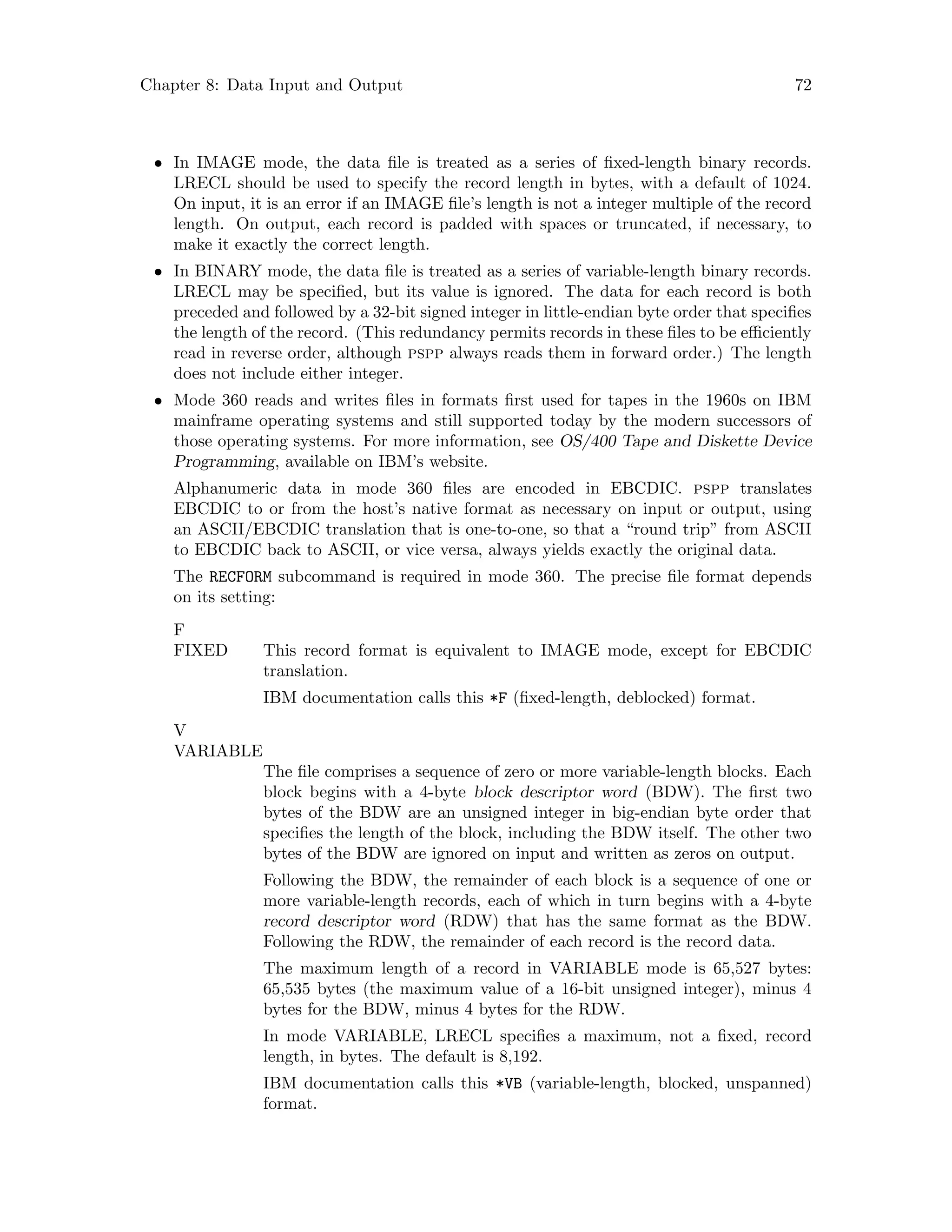 Chapter 8: Data Input and Output 72
• In IMAGE mode, the data file is treated as a series of fixed-length binary records.
LRECL should be used to specify the record length in bytes, with a default of 1024.
On input, it is an error if an IMAGE file’s length is not a integer multiple of the record
length. On output, each record is padded with spaces or truncated, if necessary, to
make it exactly the correct length.
• In BINARY mode, the data file is treated as a series of variable-length binary records.
LRECL may be specified, but its value is ignored. The data for each record is both
preceded and followed by a 32-bit signed integer in little-endian byte order that specifies
the length of the record. (This redundancy permits records in these files to be efficiently
read in reverse order, although pspp always reads them in forward order.) The length
does not include either integer.
• Mode 360 reads and writes files in formats first used for tapes in the 1960s on IBM
mainframe operating systems and still supported today by the modern successors of
those operating systems. For more information, see OS/400 Tape and Diskette Device
Programming, available on IBM’s website.
Alphanumeric data in mode 360 files are encoded in EBCDIC. pspp translates
EBCDIC to or from the host’s native format as necessary on input or output, using
an ASCII/EBCDIC translation that is one-to-one, so that a “round trip” from ASCII
to EBCDIC back to ASCII, or vice versa, always yields exactly the original data.
The RECFORM subcommand is required in mode 360. The precise file format depends
on its setting:
F
FIXED This record format is equivalent to IMAGE mode, except for EBCDIC
translation.
IBM documentation calls this *F (fixed-length, deblocked) format.
V
VARIABLE
The file comprises a sequence of zero or more variable-length blocks. Each
block begins with a 4-byte block descriptor word (BDW). The first two
bytes of the BDW are an unsigned integer in big-endian byte order that
specifies the length of the block, including the BDW itself. The other two
bytes of the BDW are ignored on input and written as zeros on output.
Following the BDW, the remainder of each block is a sequence of one or
more variable-length records, each of which in turn begins with a 4-byte
record descriptor word (RDW) that has the same format as the BDW.
Following the RDW, the remainder of each record is the record data.
The maximum length of a record in VARIABLE mode is 65,527 bytes:
65,535 bytes (the maximum value of a 16-bit unsigned integer), minus 4
bytes for the BDW, minus 4 bytes for the RDW.
In mode VARIABLE, LRECL specifies a maximum, not a fixed, record
length, in bytes. The default is 8,192.
IBM documentation calls this *VB (variable-length, blocked, unspanned)
format.
 