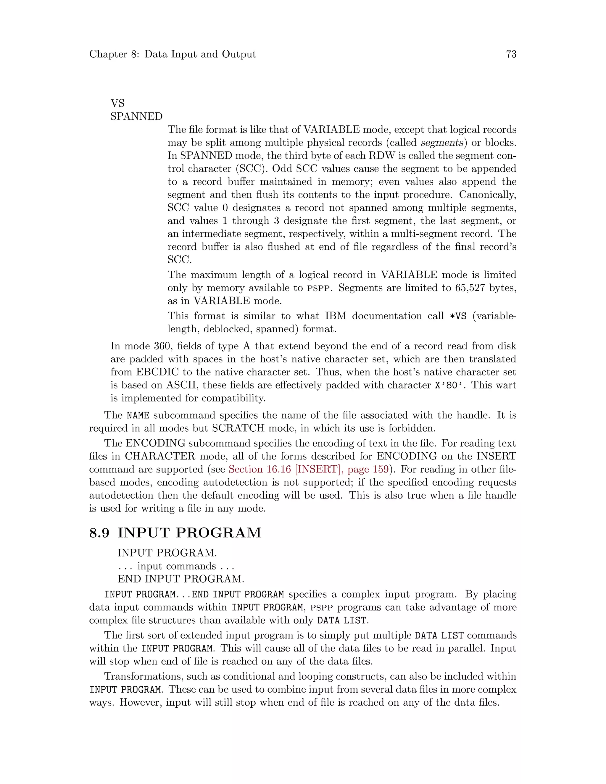 Chapter 8: Data Input and Output 73
VS
SPANNED
The file format is like that of VARIABLE mode, except that logical records
may be split among multiple physical records (called segments) or blocks.
In SPANNED mode, the third byte of each RDW is called the segment con-
trol character (SCC). Odd SCC values cause the segment to be appended
to a record buffer maintained in memory; even values also append the
segment and then flush its contents to the input procedure. Canonically,
SCC value 0 designates a record not spanned among multiple segments,
and values 1 through 3 designate the first segment, the last segment, or
an intermediate segment, respectively, within a multi-segment record. The
record buffer is also flushed at end of file regardless of the final record’s
SCC.
The maximum length of a logical record in VARIABLE mode is limited
only by memory available to pspp. Segments are limited to 65,527 bytes,
as in VARIABLE mode.
This format is similar to what IBM documentation call *VS (variable-
length, deblocked, spanned) format.
In mode 360, fields of type A that extend beyond the end of a record read from disk
are padded with spaces in the host’s native character set, which are then translated
from EBCDIC to the native character set. Thus, when the host’s native character set
is based on ASCII, these fields are effectively padded with character X’80’. This wart
is implemented for compatibility.
The NAME subcommand specifies the name of the file associated with the handle. It is
required in all modes but SCRATCH mode, in which its use is forbidden.
The ENCODING subcommand specifies the encoding of text in the file. For reading text
files in CHARACTER mode, all of the forms described for ENCODING on the INSERT
command are supported (see Section 16.16 [INSERT], page 159). For reading in other file-
based modes, encoding autodetection is not supported; if the specified encoding requests
autodetection then the default encoding will be used. This is also true when a file handle
is used for writing a file in any mode.
8.9 INPUT PROGRAM
INPUT PROGRAM.
. . . input commands . . .
END INPUT PROGRAM.
INPUT PROGRAM. . .END INPUT PROGRAM specifies a complex input program. By placing
data input commands within INPUT PROGRAM, pspp programs can take advantage of more
complex file structures than available with only DATA LIST.
The first sort of extended input program is to simply put multiple DATA LIST commands
within the INPUT PROGRAM. This will cause all of the data files to be read in parallel. Input
will stop when end of file is reached on any of the data files.
Transformations, such as conditional and looping constructs, can also be included within
INPUT PROGRAM. These can be used to combine input from several data files in more complex
ways. However, input will still stop when end of file is reached on any of the data files.
 