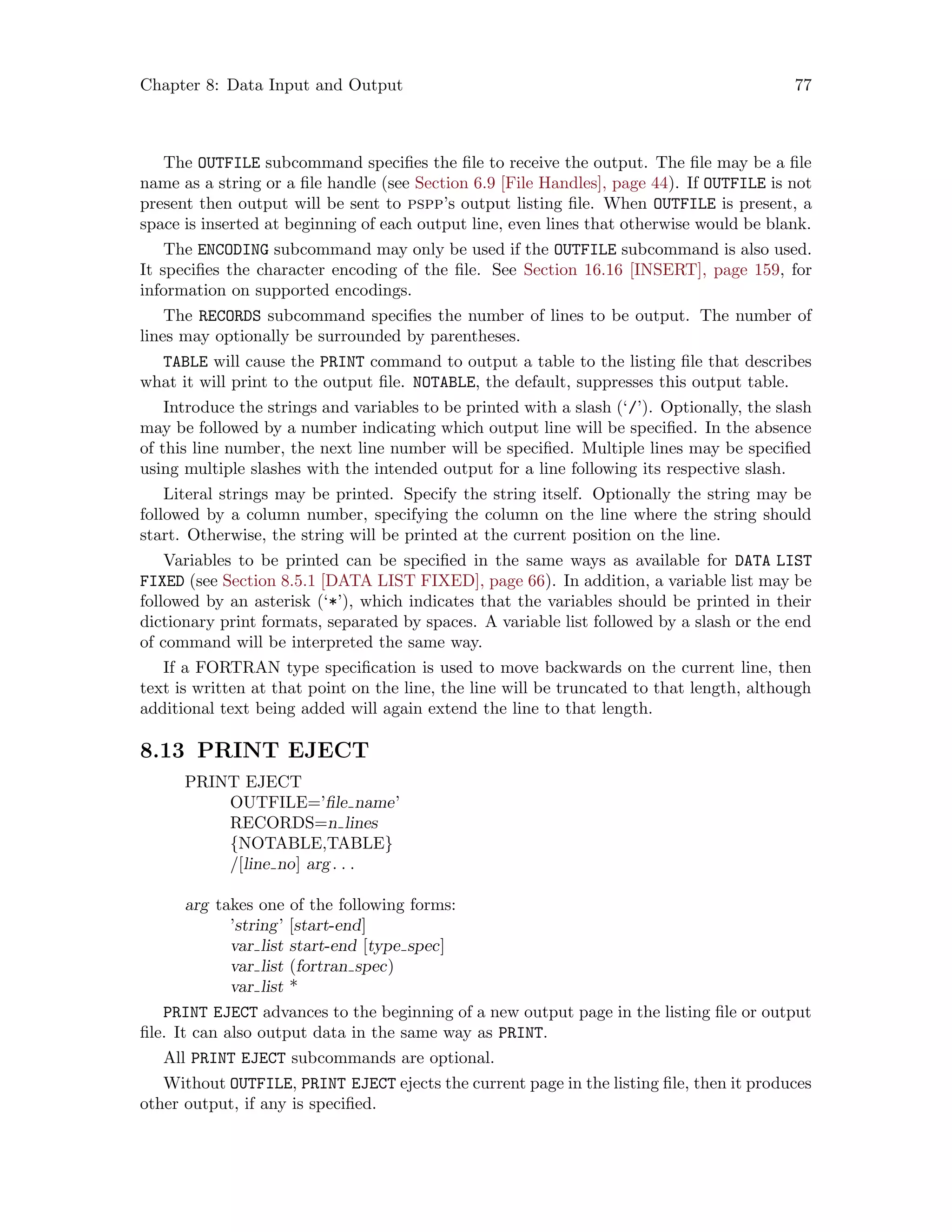 Chapter 8: Data Input and Output 77
The OUTFILE subcommand specifies the file to receive the output. The file may be a file
name as a string or a file handle (see Section 6.9 [File Handles], page 44). If OUTFILE is not
present then output will be sent to pspp’s output listing file. When OUTFILE is present, a
space is inserted at beginning of each output line, even lines that otherwise would be blank.
The ENCODING subcommand may only be used if the OUTFILE subcommand is also used.
It specifies the character encoding of the file. See Section 16.16 [INSERT], page 159, for
information on supported encodings.
The RECORDS subcommand specifies the number of lines to be output. The number of
lines may optionally be surrounded by parentheses.
TABLE will cause the PRINT command to output a table to the listing file that describes
what it will print to the output file. NOTABLE, the default, suppresses this output table.
Introduce the strings and variables to be printed with a slash (‘/’). Optionally, the slash
may be followed by a number indicating which output line will be specified. In the absence
of this line number, the next line number will be specified. Multiple lines may be specified
using multiple slashes with the intended output for a line following its respective slash.
Literal strings may be printed. Specify the string itself. Optionally the string may be
followed by a column number, specifying the column on the line where the string should
start. Otherwise, the string will be printed at the current position on the line.
Variables to be printed can be specified in the same ways as available for DATA LIST
FIXED (see Section 8.5.1 [DATA LIST FIXED], page 66). In addition, a variable list may be
followed by an asterisk (‘*’), which indicates that the variables should be printed in their
dictionary print formats, separated by spaces. A variable list followed by a slash or the end
of command will be interpreted the same way.
If a FORTRAN type specification is used to move backwards on the current line, then
text is written at that point on the line, the line will be truncated to that length, although
additional text being added will again extend the line to that length.
8.13 PRINT EJECT
PRINT EJECT
OUTFILE=’file name’
RECORDS=n lines
{NOTABLE,TABLE}
/[line no] arg. . .
arg takes one of the following forms:
’string’ [start-end]
var list start-end [type spec]
var list (fortran spec)
var list *
PRINT EJECT advances to the beginning of a new output page in the listing file or output
file. It can also output data in the same way as PRINT.
All PRINT EJECT subcommands are optional.
Without OUTFILE, PRINT EJECT ejects the current page in the listing file, then it produces
other output, if any is specified.
 