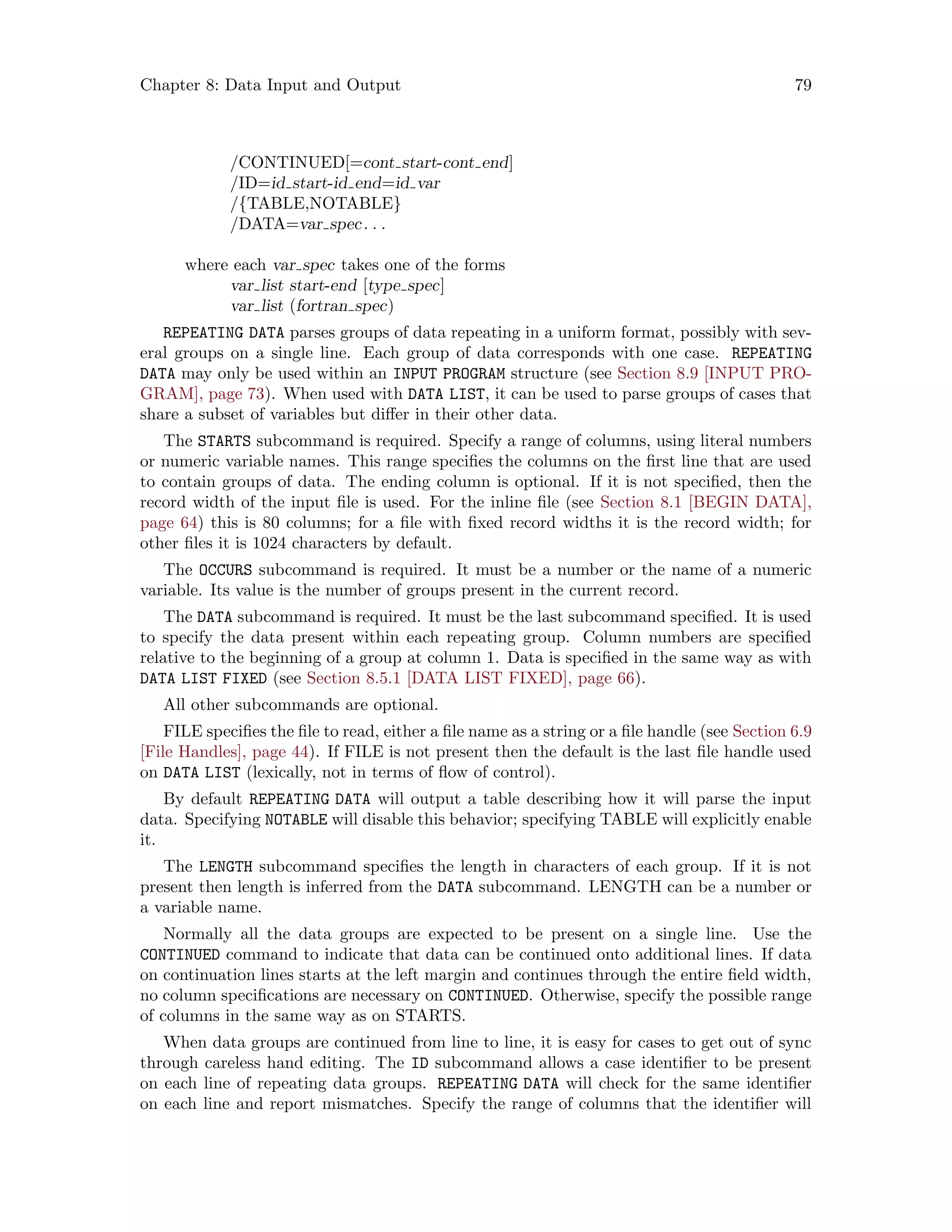 Chapter 8: Data Input and Output 79
/CONTINUED[=cont start-cont end]
/ID=id start-id end=id var
/{TABLE,NOTABLE}
/DATA=var spec. . .
where each var spec takes one of the forms
var list start-end [type spec]
var list (fortran spec)
REPEATING DATA parses groups of data repeating in a uniform format, possibly with sev-
eral groups on a single line. Each group of data corresponds with one case. REPEATING
DATA may only be used within an INPUT PROGRAM structure (see Section 8.9 [INPUT PRO-
GRAM], page 73). When used with DATA LIST, it can be used to parse groups of cases that
share a subset of variables but differ in their other data.
The STARTS subcommand is required. Specify a range of columns, using literal numbers
or numeric variable names. This range specifies the columns on the first line that are used
to contain groups of data. The ending column is optional. If it is not specified, then the
record width of the input file is used. For the inline file (see Section 8.1 [BEGIN DATA],
page 64) this is 80 columns; for a file with fixed record widths it is the record width; for
other files it is 1024 characters by default.
The OCCURS subcommand is required. It must be a number or the name of a numeric
variable. Its value is the number of groups present in the current record.
The DATA subcommand is required. It must be the last subcommand specified. It is used
to specify the data present within each repeating group. Column numbers are specified
relative to the beginning of a group at column 1. Data is specified in the same way as with
DATA LIST FIXED (see Section 8.5.1 [DATA LIST FIXED], page 66).
All other subcommands are optional.
FILE specifies the file to read, either a file name as a string or a file handle (see Section 6.9
[File Handles], page 44). If FILE is not present then the default is the last file handle used
on DATA LIST (lexically, not in terms of flow of control).
By default REPEATING DATA will output a table describing how it will parse the input
data. Specifying NOTABLE will disable this behavior; specifying TABLE will explicitly enable
it.
The LENGTH subcommand specifies the length in characters of each group. If it is not
present then length is inferred from the DATA subcommand. LENGTH can be a number or
a variable name.
Normally all the data groups are expected to be present on a single line. Use the
CONTINUED command to indicate that data can be continued onto additional lines. If data
on continuation lines starts at the left margin and continues through the entire field width,
no column specifications are necessary on CONTINUED. Otherwise, specify the possible range
of columns in the same way as on STARTS.
When data groups are continued from line to line, it is easy for cases to get out of sync
through careless hand editing. The ID subcommand allows a case identifier to be present
on each line of repeating data groups. REPEATING DATA will check for the same identifier
on each line and report mismatches. Specify the range of columns that the identifier will
 