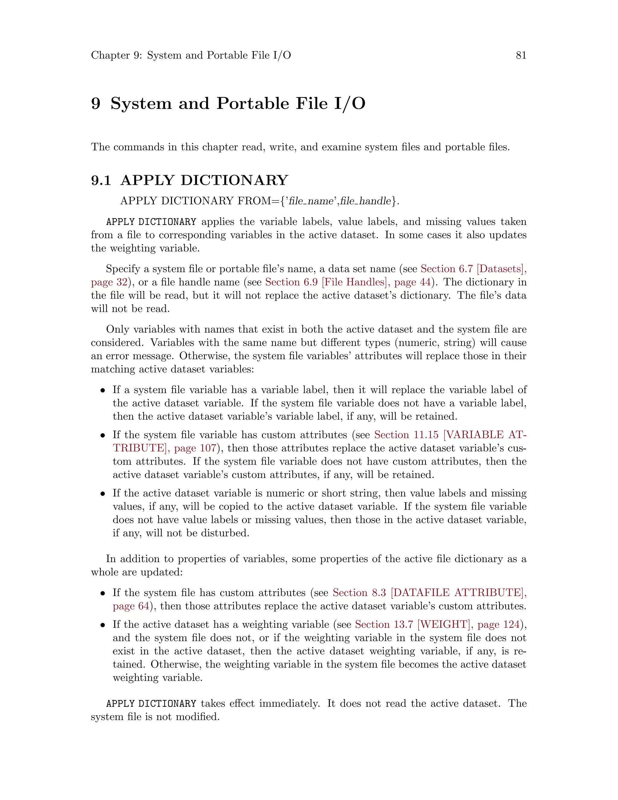Chapter 9: System and Portable File I/O 81
9 System and Portable File I/O
The commands in this chapter read, write, and examine system files and portable files.
9.1 APPLY DICTIONARY
APPLY DICTIONARY FROM={’file name’,file handle}.
APPLY DICTIONARY applies the variable labels, value labels, and missing values taken
from a file to corresponding variables in the active dataset. In some cases it also updates
the weighting variable.
Specify a system file or portable file’s name, a data set name (see Section 6.7 [Datasets],
page 32), or a file handle name (see Section 6.9 [File Handles], page 44). The dictionary in
the file will be read, but it will not replace the active dataset’s dictionary. The file’s data
will not be read.
Only variables with names that exist in both the active dataset and the system file are
considered. Variables with the same name but different types (numeric, string) will cause
an error message. Otherwise, the system file variables’ attributes will replace those in their
matching active dataset variables:
• If a system file variable has a variable label, then it will replace the variable label of
the active dataset variable. If the system file variable does not have a variable label,
then the active dataset variable’s variable label, if any, will be retained.
• If the system file variable has custom attributes (see Section 11.15 [VARIABLE AT-
TRIBUTE], page 107), then those attributes replace the active dataset variable’s cus-
tom attributes. If the system file variable does not have custom attributes, then the
active dataset variable’s custom attributes, if any, will be retained.
• If the active dataset variable is numeric or short string, then value labels and missing
values, if any, will be copied to the active dataset variable. If the system file variable
does not have value labels or missing values, then those in the active dataset variable,
if any, will not be disturbed.
In addition to properties of variables, some properties of the active file dictionary as a
whole are updated:
• If the system file has custom attributes (see Section 8.3 [DATAFILE ATTRIBUTE],
page 64), then those attributes replace the active dataset variable’s custom attributes.
• If the active dataset has a weighting variable (see Section 13.7 [WEIGHT], page 124),
and the system file does not, or if the weighting variable in the system file does not
exist in the active dataset, then the active dataset weighting variable, if any, is re-
tained. Otherwise, the weighting variable in the system file becomes the active dataset
weighting variable.
APPLY DICTIONARY takes effect immediately. It does not read the active dataset. The
system file is not modified.
 